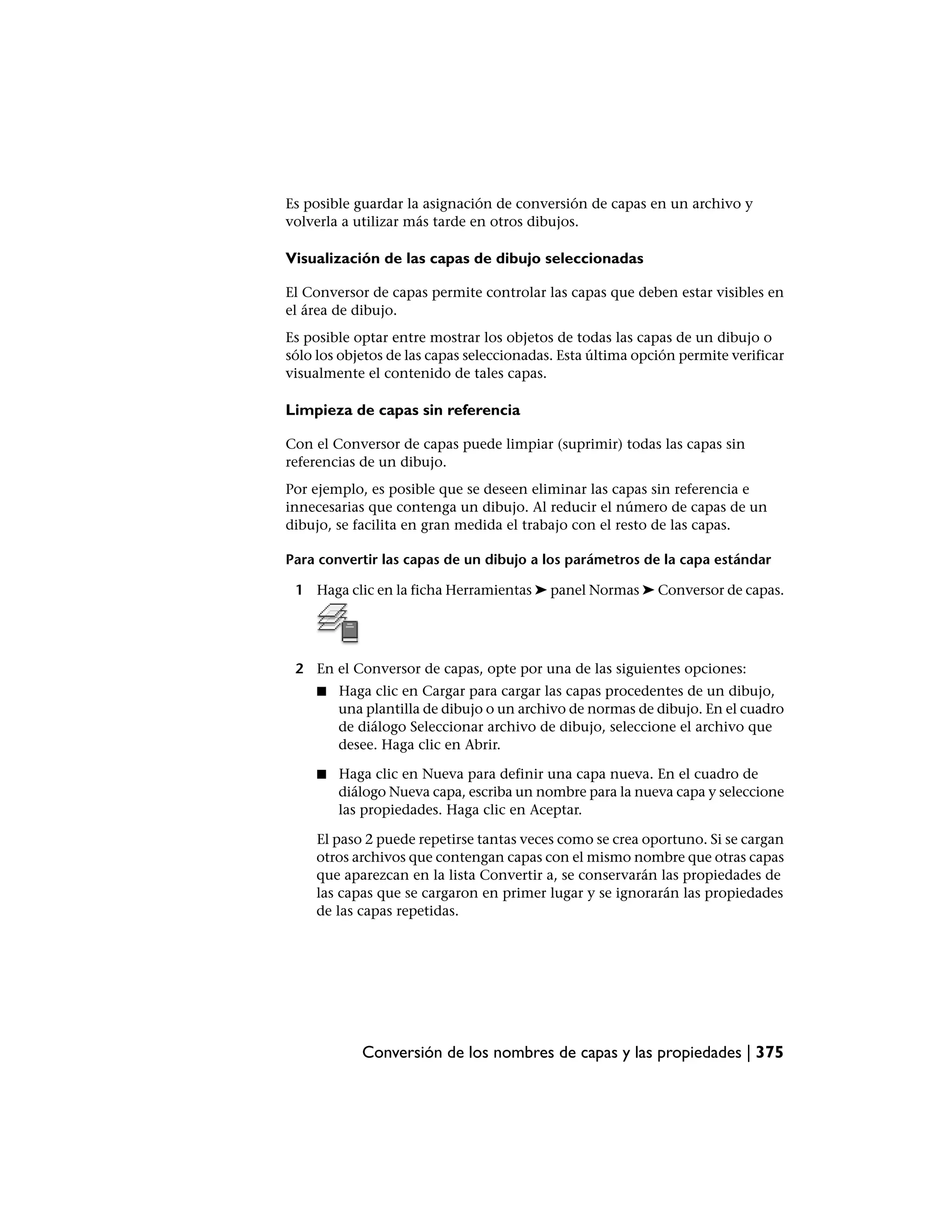 Es posible guardar la asignación de conversión de capas en un archivo y
volverla a utilizar más tarde en otros dibujos.

Visualización de las capas de dibujo seleccionadas

El Conversor de capas permite controlar las capas que deben estar visibles en
el área de dibujo.
Es posible optar entre mostrar los objetos de todas las capas de un dibujo o
sólo los objetos de las capas seleccionadas. Esta última opción permite verificar
visualmente el contenido de tales capas.

Limpieza de capas sin referencia

Con el Conversor de capas puede limpiar (suprimir) todas las capas sin
referencias de un dibujo.
Por ejemplo, es posible que se deseen eliminar las capas sin referencia e
innecesarias que contenga un dibujo. Al reducir el número de capas de un
dibujo, se facilita en gran medida el trabajo con el resto de las capas.

Para convertir las capas de un dibujo a los parámetros de la capa estándar

 1 Haga clic en la ficha Herramientas ➤ panel Normas ➤ Conversor de capas.




 2 En el Conversor de capas, opte por una de las siguientes opciones:
     ■   Haga clic en Cargar para cargar las capas procedentes de un dibujo,
         una plantilla de dibujo o un archivo de normas de dibujo. En el cuadro
         de diálogo Seleccionar archivo de dibujo, seleccione el archivo que
         desee. Haga clic en Abrir.

     ■   Haga clic en Nueva para definir una capa nueva. En el cuadro de
         diálogo Nueva capa, escriba un nombre para la nueva capa y seleccione
         las propiedades. Haga clic en Aceptar.

     El paso 2 puede repetirse tantas veces como se crea oportuno. Si se cargan
     otros archivos que contengan capas con el mismo nombre que otras capas
     que aparezcan en la lista Convertir a, se conservarán las propiedades de
     las capas que se cargaron en primer lugar y se ignorarán las propiedades
     de las capas repetidas.




            Conversión de los nombres de capas y las propiedades | 375
 