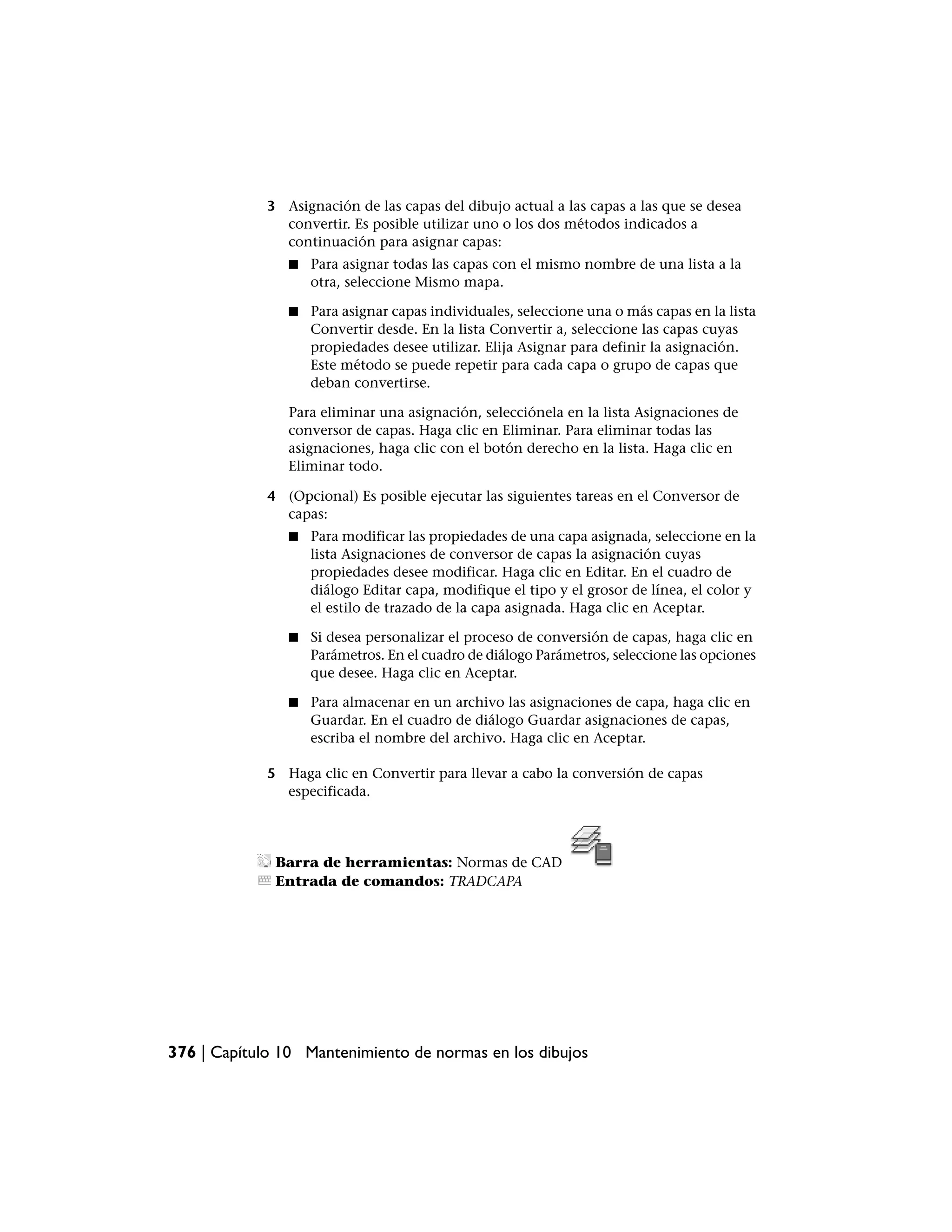 3 Asignación de las capas del dibujo actual a las capas a las que se desea
               convertir. Es posible utilizar uno o los dos métodos indicados a
               continuación para asignar capas:
                ■   Para asignar todas las capas con el mismo nombre de una lista a la
                    otra, seleccione Mismo mapa.

                ■   Para asignar capas individuales, seleccione una o más capas en la lista
                    Convertir desde. En la lista Convertir a, seleccione las capas cuyas
                    propiedades desee utilizar. Elija Asignar para definir la asignación.
                    Este método se puede repetir para cada capa o grupo de capas que
                    deban convertirse.

                Para eliminar una asignación, selecciónela en la lista Asignaciones de
                conversor de capas. Haga clic en Eliminar. Para eliminar todas las
                asignaciones, haga clic con el botón derecho en la lista. Haga clic en
                Eliminar todo.

             4 (Opcional) Es posible ejecutar las siguientes tareas en el Conversor de
               capas:
                ■   Para modificar las propiedades de una capa asignada, seleccione en la
                    lista Asignaciones de conversor de capas la asignación cuyas
                    propiedades desee modificar. Haga clic en Editar. En el cuadro de
                    diálogo Editar capa, modifique el tipo y el grosor de línea, el color y
                    el estilo de trazado de la capa asignada. Haga clic en Aceptar.

                ■   Si desea personalizar el proceso de conversión de capas, haga clic en
                    Parámetros. En el cuadro de diálogo Parámetros, seleccione las opciones
                    que desee. Haga clic en Aceptar.

                ■   Para almacenar en un archivo las asignaciones de capa, haga clic en
                    Guardar. En el cuadro de diálogo Guardar asignaciones de capas,
                    escriba el nombre del archivo. Haga clic en Aceptar.

             5 Haga clic en Convertir para llevar a cabo la conversión de capas
               especificada.




              Barra de herramientas: Normas de CAD
              Entrada de comandos: TRADCAPA




376 | Capítulo 10 Mantenimiento de normas en los dibujos
 