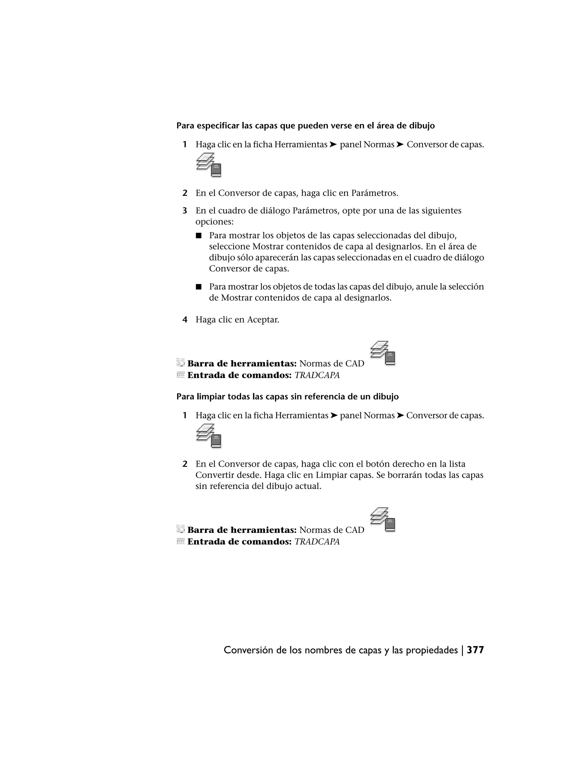 Para especificar las capas que pueden verse en el área de dibujo

 1 Haga clic en la ficha Herramientas ➤ panel Normas ➤ Conversor de capas.




 2 En el Conversor de capas, haga clic en Parámetros.

 3 En el cuadro de diálogo Parámetros, opte por una de las siguientes
   opciones:
    ■   Para mostrar los objetos de las capas seleccionadas del dibujo,
        seleccione Mostrar contenidos de capa al designarlos. En el área de
        dibujo sólo aparecerán las capas seleccionadas en el cuadro de diálogo
        Conversor de capas.

    ■   Para mostrar los objetos de todas las capas del dibujo, anule la selección
        de Mostrar contenidos de capa al designarlos.

 4 Haga clic en Aceptar.




  Barra de herramientas: Normas de CAD
  Entrada de comandos: TRADCAPA

Para limpiar todas las capas sin referencia de un dibujo

 1 Haga clic en la ficha Herramientas ➤ panel Normas ➤ Conversor de capas.




 2 En el Conversor de capas, haga clic con el botón derecho en la lista
   Convertir desde. Haga clic en Limpiar capas. Se borrarán todas las capas
   sin referencia del dibujo actual.




  Barra de herramientas: Normas de CAD
  Entrada de comandos: TRADCAPA




           Conversión de los nombres de capas y las propiedades | 377
 