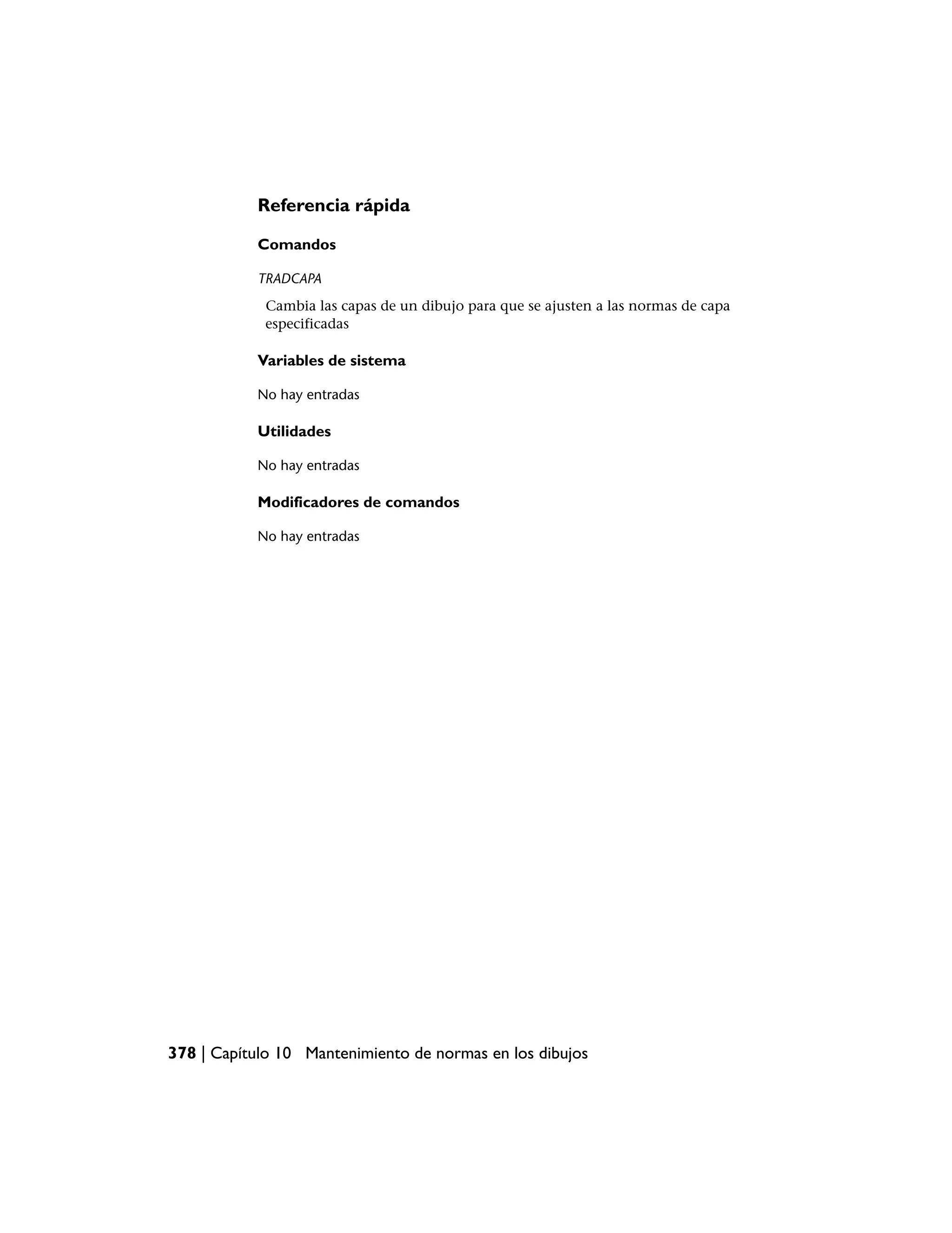 Referencia rápida

           Comandos

           TRADCAPA
            Cambia las capas de un dibujo para que se ajusten a las normas de capa
            especificadas

           Variables de sistema

           No hay entradas

           Utilidades

           No hay entradas

           Modificadores de comandos

           No hay entradas




378 | Capítulo 10 Mantenimiento de normas en los dibujos
 