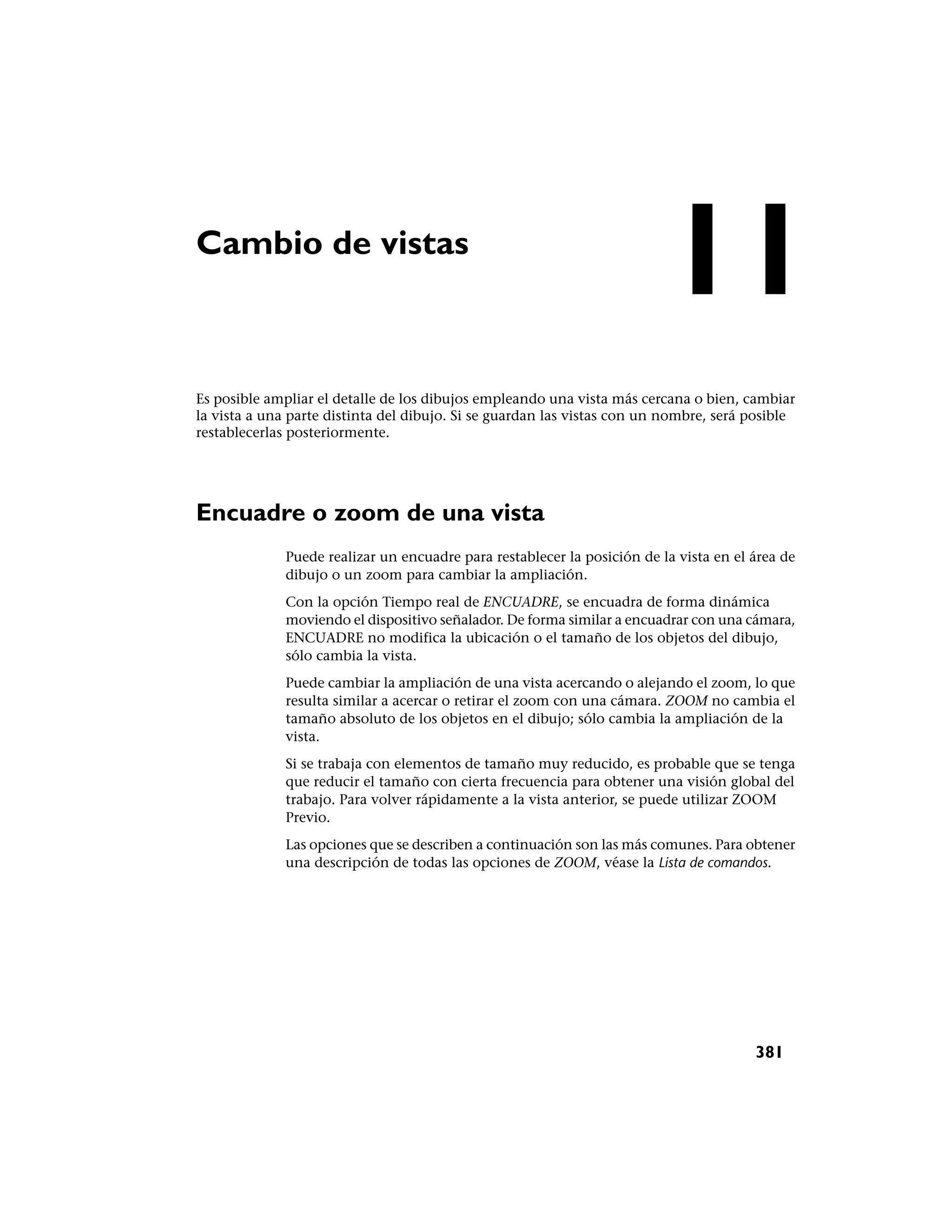 Cambio de vistas
                                                                          11
Es posible ampliar el detalle de los dibujos empleando una vista más cercana o bien, cambiar
la vista a una parte distinta del dibujo. Si se guardan las vistas con un nombre, será posible
restablecerlas posteriormente.




Encuadre o zoom de una vista
              Puede realizar un encuadre para restablecer la posición de la vista en el área de
              dibujo o un zoom para cambiar la ampliación.
              Con la opción Tiempo real de ENCUADRE, se encuadra de forma dinámica
              moviendo el dispositivo señalador. De forma similar a encuadrar con una cámara,
              ENCUADRE no modifica la ubicación o el tamaño de los objetos del dibujo,
              sólo cambia la vista.
              Puede cambiar la ampliación de una vista acercando o alejando el zoom, lo que
              resulta similar a acercar o retirar el zoom con una cámara. ZOOM no cambia el
              tamaño absoluto de los objetos en el dibujo; sólo cambia la ampliación de la
              vista.
              Si se trabaja con elementos de tamaño muy reducido, es probable que se tenga
              que reducir el tamaño con cierta frecuencia para obtener una visión global del
              trabajo. Para volver rápidamente a la vista anterior, se puede utilizar ZOOM
              Previo.
              Las opciones que se describen a continuación son las más comunes. Para obtener
              una descripción de todas las opciones de ZOOM, véase la Lista de comandos.




                                                                                        381
 