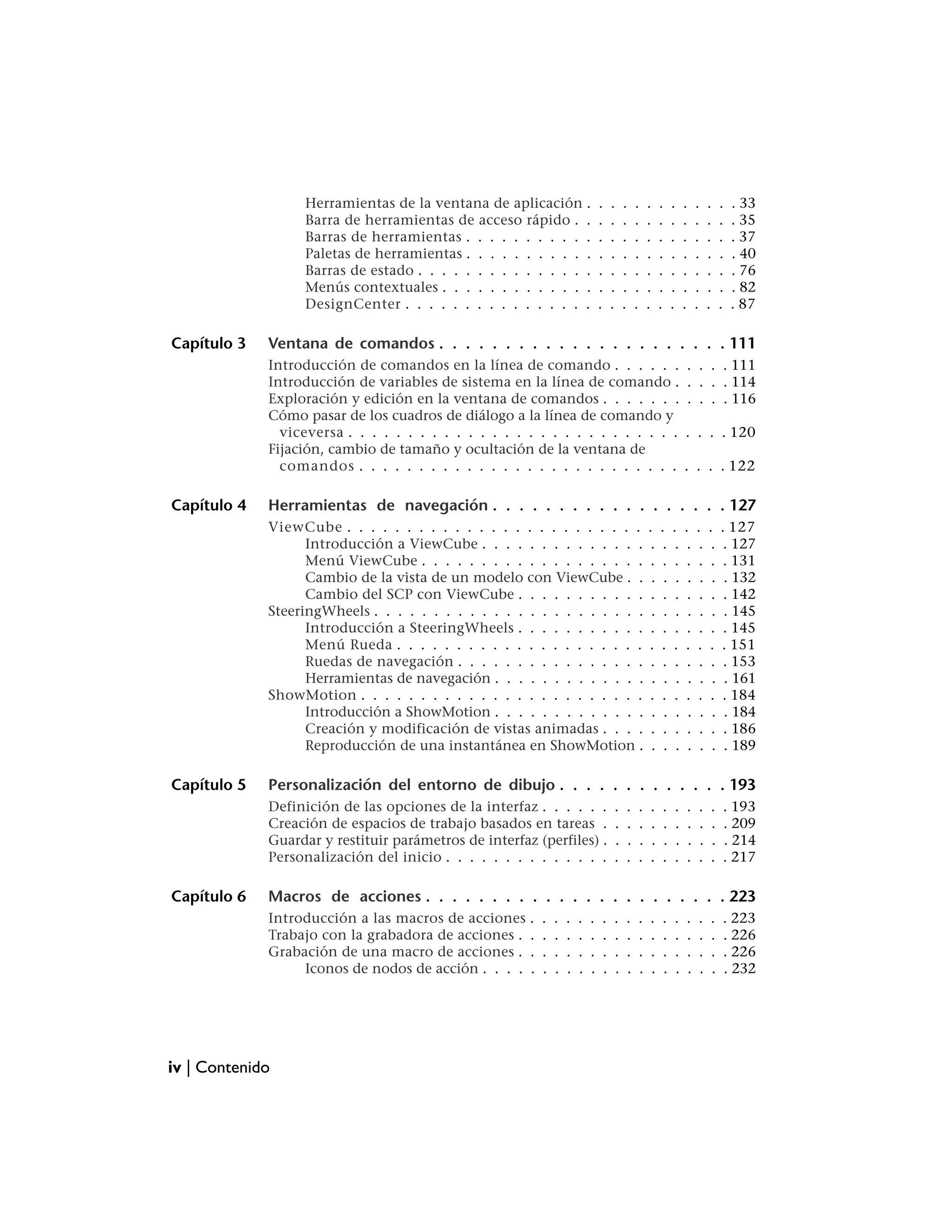 Herramientas de la ventana de aplicación .                  .   .   .   .   .    .    .    .    .    .    .   . 33
                   Barra de herramientas de acceso rápido . .                  .   .   .   .   .    .    .    .    .    .    .   . 35
                   Barras de herramientas . . . . . . . . . . .                .   .   .   .   .    .    .    .    .    .    .   . 37
                   Paletas de herramientas . . . . . . . . . . .               .   .   .   .   .    .    .    .    .    .    .   . 40
                   Barras de estado . . . . . . . . . . . . . . .              .   .   .   .   .    .    .    .    .    .    .   . 76
                   Menús contextuales . . . . . . . . . . . . .                .   .   .   .   .    .    .    .    .    .    .   . 82
                   DesignCenter . . . . . . . . . . . . . . . .                .   .   .   .   .    .    .    .    .    .    .   . 87

Capítulo 3   Ventana de comandos . . . . . . . . . . . . . . . . . . . . . . 111
             Introducción de comandos en la línea de comando . . . . . .                                      . . . . 111
             Introducción de variables de sistema en la línea de comando .                                    . . . . 114
             Exploración y edición en la ventana de comandos . . . . . . .                                    . . . . 116
             Cómo pasar de los cuadros de diálogo a la línea de comando y
               viceversa . . . . . . . . . . . . . . . . . . . . . . . . . . . .                              . . . . 120
             Fijación, cambio de tamaño y ocultación de la ventana de
               comandos . . . . . . . . . . . . . . . . . . . . . . . . . . .                                 . . . . 122

Capítulo 4   Herramientas de navegación . . . . . . . . . . . . . . . . . . 127
             ViewCube . . . . . . . . . . . . . . . . . . . . . . . . .                        .    .    .    .    .    .    . 127
                   Introducción a ViewCube . . . . . . . . . . . . . .                          .    .    .    .    .    .    . 127
                   Menú ViewCube . . . . . . . . . . . . . . . . . . .                          .    .    .    .    .    .    . 131
                   Cambio de la vista de un modelo con ViewCube . .                             .    .    .    .    .    .    . 132
                   Cambio del SCP con ViewCube . . . . . . . . . . .                            .    .    .    .    .    .    . 142
             SteeringWheels . . . . . . . . . . . . . . . . . . . . . . .                       .    .    .    .    .    .    . 145
                   Introducción a SteeringWheels . . . . . . . . . . .                          .    .    .    .    .    .    . 145
                   Menú Rueda . . . . . . . . . . . . . . . . . . . . .                        .    .    .    .    .    .    . 151
                   Ruedas de navegación . . . . . . . . . . . . . . . .                         .    .    .    .    .    .    . 153
                   Herramientas de navegación . . . . . . . . . . . . .                         .    .    .    .    .    .    . 161
             ShowMotion . . . . . . . . . . . . . . . . . . . . . . . .                        .    .    .    .    .    .    . 184
                   Introducción a ShowMotion . . . . . . . . . . . . .                          .    .    .    .    .    .    . 184
                   Creación y modificación de vistas animadas . . . .                           .    .    .    .    .    .    . 186
                   Reproducción de una instantánea en ShowMotion .                              .    .    .    .    .    .    . 189

Capítulo 5   Personalización del entorno de dibujo . . . . . . . . . . . . . 193
             Definición de las opciones de la interfaz . . . . . .                 .   .   .   .    .    .    .    .    .    . 193
             Creación de espacios de trabajo basados en tareas .                   .   .   .   .    .    .    .    .    .    . 209
             Guardar y restituir parámetros de interfaz (perfiles) .               .   .   .   .    .    .    .    .    .    . 214
             Personalización del inicio . . . . . . . . . . . . . .                .   .   .   .    .    .    .    .    .    . 217

Capítulo 6   Macros de acciones . . . . . . . . . . . . . . . . . . . . . . . 223
             Introducción a las macros de acciones     .   .   .   .   .   .   .   .   .   .   .    .    .    .    .    .    . 223
             Trabajo con la grabadora de acciones .    .   .   .   .   .   .   .   .   .   .   .    .    .    .    .    .    . 226
             Grabación de una macro de acciones .      .   .   .   .   .   .   .   .   .   .   .    .    .    .    .    .    . 226
                  Iconos de nodos de acción . . . .    .   .   .   .   .   .   .   .   .   .   .    .    .    .    .    .    . 232




iv | Contenido
 