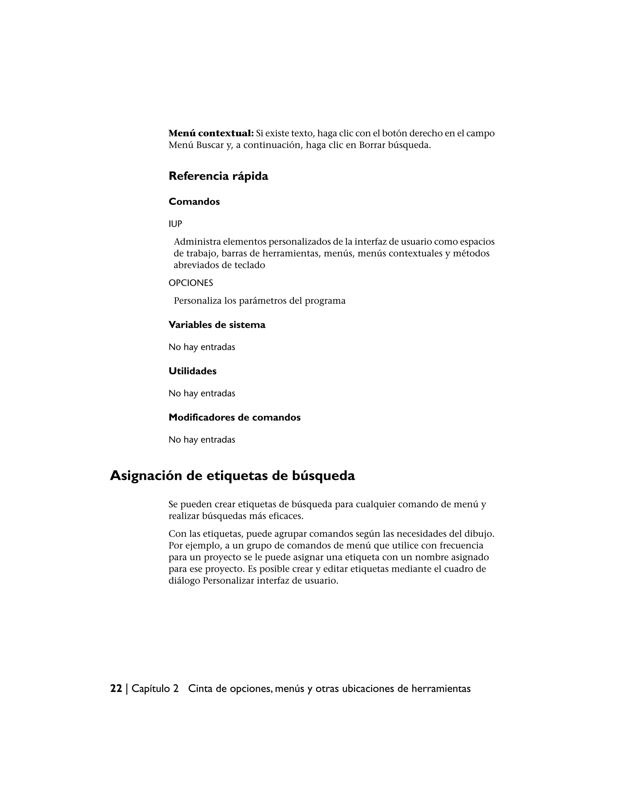 Menú contextual: Si existe texto, haga clic con el botón derecho en el campo
            Menú Buscar y, a continuación, haga clic en Borrar búsqueda.


            Referencia rápida

            Comandos

            IUP
             Administra elementos personalizados de la interfaz de usuario como espacios
             de trabajo, barras de herramientas, menús, menús contextuales y métodos
             abreviados de teclado
            OPCIONES
             Personaliza los parámetros del programa

            Variables de sistema

            No hay entradas

            Utilidades

            No hay entradas

            Modificadores de comandos

            No hay entradas



Asignación de etiquetas de búsqueda
            Se pueden crear etiquetas de búsqueda para cualquier comando de menú y
            realizar búsquedas más eficaces.
            Con las etiquetas, puede agrupar comandos según las necesidades del dibujo.
            Por ejemplo, a un grupo de comandos de menú que utilice con frecuencia
            para un proyecto se le puede asignar una etiqueta con un nombre asignado
            para ese proyecto. Es posible crear y editar etiquetas mediante el cuadro de
            diálogo Personalizar interfaz de usuario.




22 | Capítulo 2 Cinta de opciones, menús y otras ubicaciones de herramientas
 