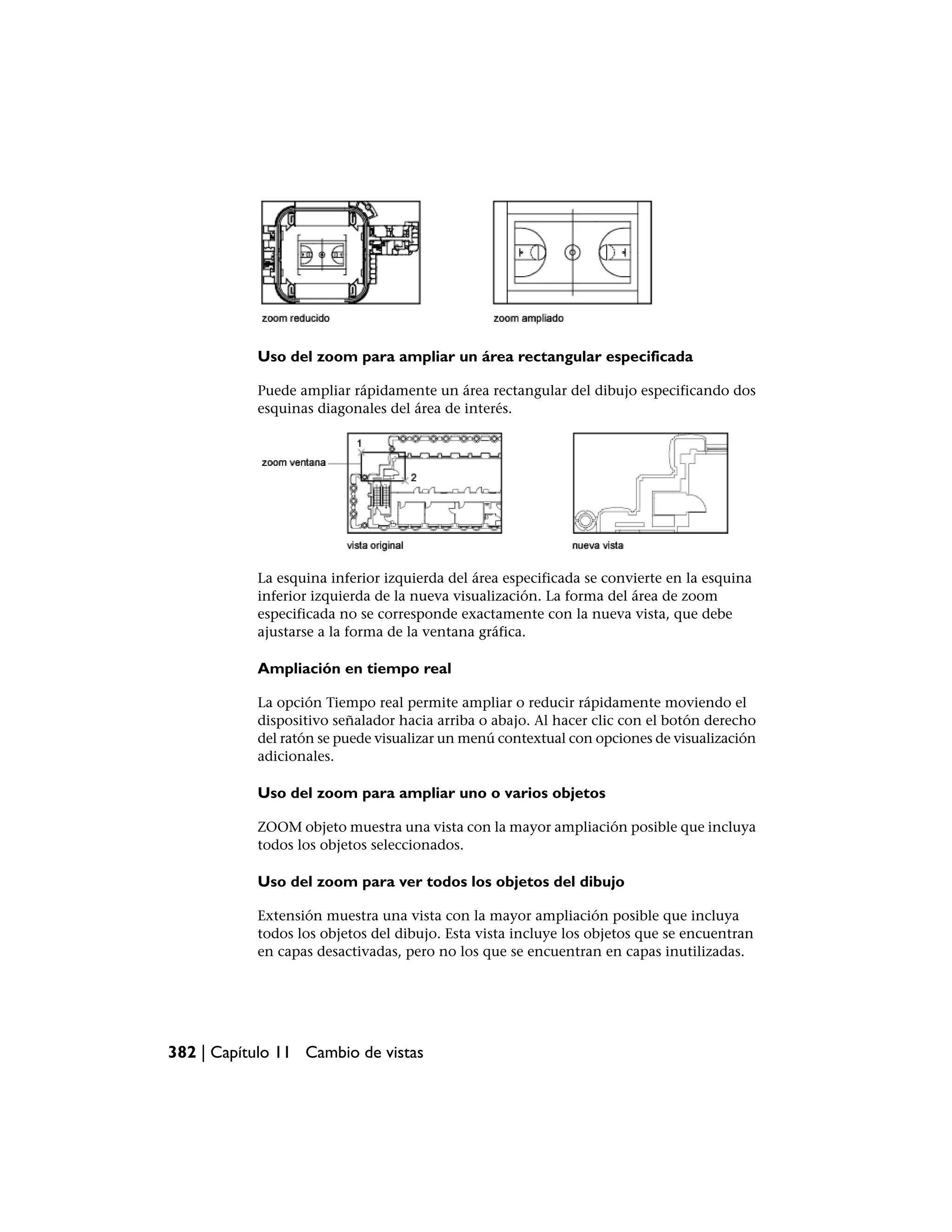 Uso del zoom para ampliar un área rectangular especificada

           Puede ampliar rápidamente un área rectangular del dibujo especificando dos
           esquinas diagonales del área de interés.




           La esquina inferior izquierda del área especificada se convierte en la esquina
           inferior izquierda de la nueva visualización. La forma del área de zoom
           especificada no se corresponde exactamente con la nueva vista, que debe
           ajustarse a la forma de la ventana gráfica.

           Ampliación en tiempo real

           La opción Tiempo real permite ampliar o reducir rápidamente moviendo el
           dispositivo señalador hacia arriba o abajo. Al hacer clic con el botón derecho
           del ratón se puede visualizar un menú contextual con opciones de visualización
           adicionales.

           Uso del zoom para ampliar uno o varios objetos

           ZOOM objeto muestra una vista con la mayor ampliación posible que incluya
           todos los objetos seleccionados.

           Uso del zoom para ver todos los objetos del dibujo

           Extensión muestra una vista con la mayor ampliación posible que incluya
           todos los objetos del dibujo. Esta vista incluye los objetos que se encuentran
           en capas desactivadas, pero no los que se encuentran en capas inutilizadas.




382 | Capítulo 11 Cambio de vistas
 