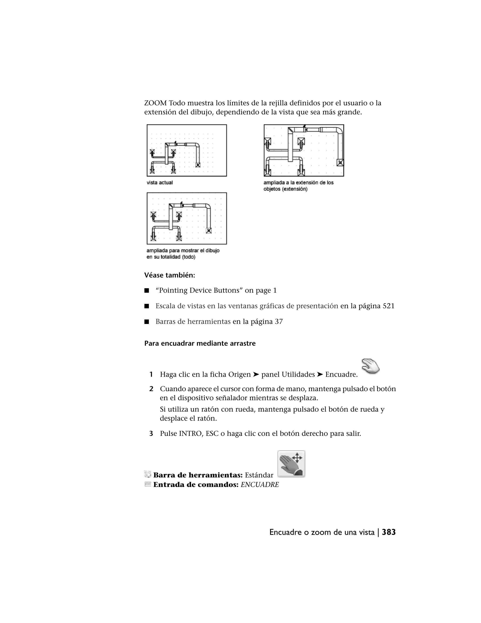 ZOOM Todo muestra los límites de la rejilla definidos por el usuario o la
extensión del dibujo, dependiendo de la vista que sea más grande.




Véase también:

■    “Pointing Device Buttons” on page 1

■    Escala de vistas en las ventanas gráficas de presentación en la página 521

■    Barras de herramientas en la página 37


Para encuadrar mediante arrastre



    1 Haga clic en la ficha Origen ➤ panel Utilidades ➤ Encuadre.

    2 Cuando aparece el cursor con forma de mano, mantenga pulsado el botón
      en el dispositivo señalador mientras se desplaza.
       Si utiliza un ratón con rueda, mantenga pulsado el botón de rueda y
       desplace el ratón.

    3 Pulse INTRO, ESC o haga clic con el botón derecho para salir.




     Barra de herramientas: Estándar
     Entrada de comandos: ENCUADRE




                                        Encuadre o zoom de una vista | 383
 