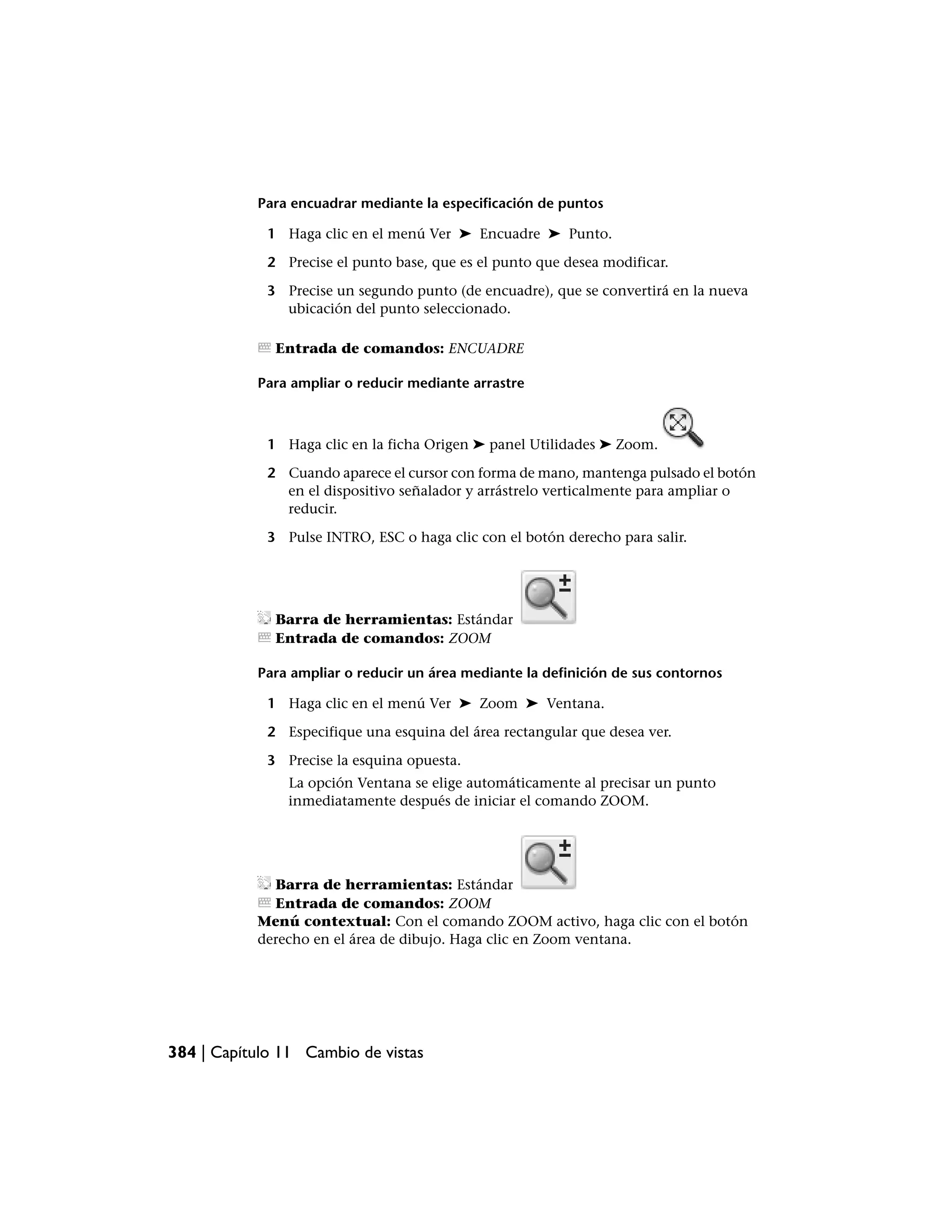 Para encuadrar mediante la especificación de puntos

             1 Haga clic en el menú Ver ➤ Encuadre ➤ Punto.

             2 Precise el punto base, que es el punto que desea modificar.

             3 Precise un segundo punto (de encuadre), que se convertirá en la nueva
               ubicación del punto seleccionado.

              Entrada de comandos: ENCUADRE

           Para ampliar o reducir mediante arrastre



             1 Haga clic en la ficha Origen ➤ panel Utilidades ➤ Zoom.

             2 Cuando aparece el cursor con forma de mano, mantenga pulsado el botón
               en el dispositivo señalador y arrástrelo verticalmente para ampliar o
               reducir.

             3 Pulse INTRO, ESC o haga clic con el botón derecho para salir.




              Barra de herramientas: Estándar
              Entrada de comandos: ZOOM

           Para ampliar o reducir un área mediante la definición de sus contornos

             1 Haga clic en el menú Ver ➤ Zoom ➤ Ventana.

             2 Especifique una esquina del área rectangular que desea ver.

             3 Precise la esquina opuesta.
                La opción Ventana se elige automáticamente al precisar un punto
                inmediatamente después de iniciar el comando ZOOM.




             Barra de herramientas: Estándar
             Entrada de comandos: ZOOM
           Menú contextual: Con el comando ZOOM activo, haga clic con el botón
           derecho en el área de dibujo. Haga clic en Zoom ventana.




384 | Capítulo 11 Cambio de vistas
 