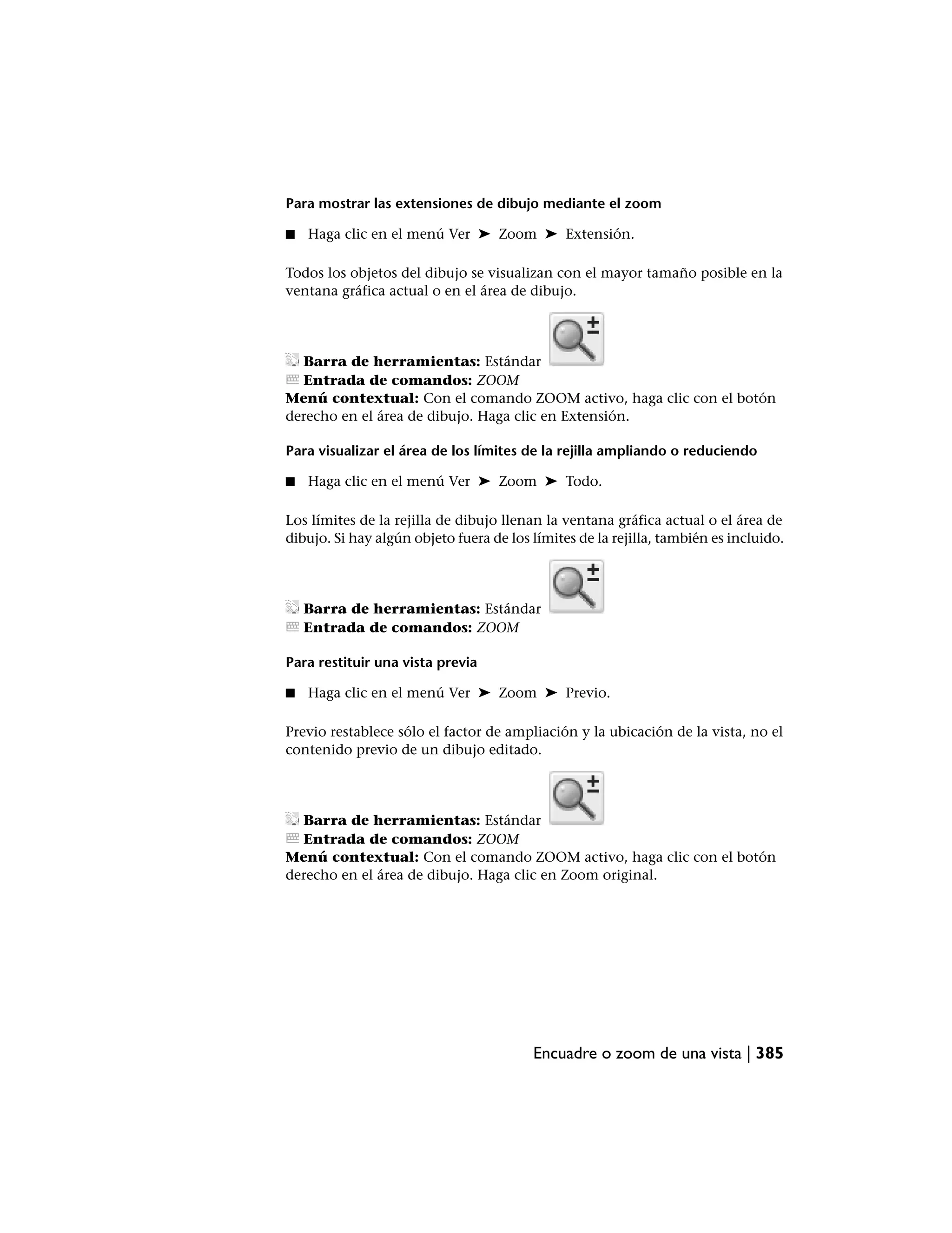Para mostrar las extensiones de dibujo mediante el zoom

■   Haga clic en el menú Ver ➤ Zoom ➤ Extensión.

Todos los objetos del dibujo se visualizan con el mayor tamaño posible en la
ventana gráfica actual o en el área de dibujo.




  Barra de herramientas: Estándar
  Entrada de comandos: ZOOM
Menú contextual: Con el comando ZOOM activo, haga clic con el botón
derecho en el área de dibujo. Haga clic en Extensión.

Para visualizar el área de los límites de la rejilla ampliando o reduciendo

■   Haga clic en el menú Ver ➤ Zoom ➤ Todo.

Los límites de la rejilla de dibujo llenan la ventana gráfica actual o el área de
dibujo. Si hay algún objeto fuera de los límites de la rejilla, también es incluido.




    Barra de herramientas: Estándar
    Entrada de comandos: ZOOM

Para restituir una vista previa

■   Haga clic en el menú Ver ➤ Zoom ➤ Previo.

Previo restablece sólo el factor de ampliación y la ubicación de la vista, no el
contenido previo de un dibujo editado.




  Barra de herramientas: Estándar
  Entrada de comandos: ZOOM
Menú contextual: Con el comando ZOOM activo, haga clic con el botón
derecho en el área de dibujo. Haga clic en Zoom original.




                                         Encuadre o zoom de una vista | 385
 