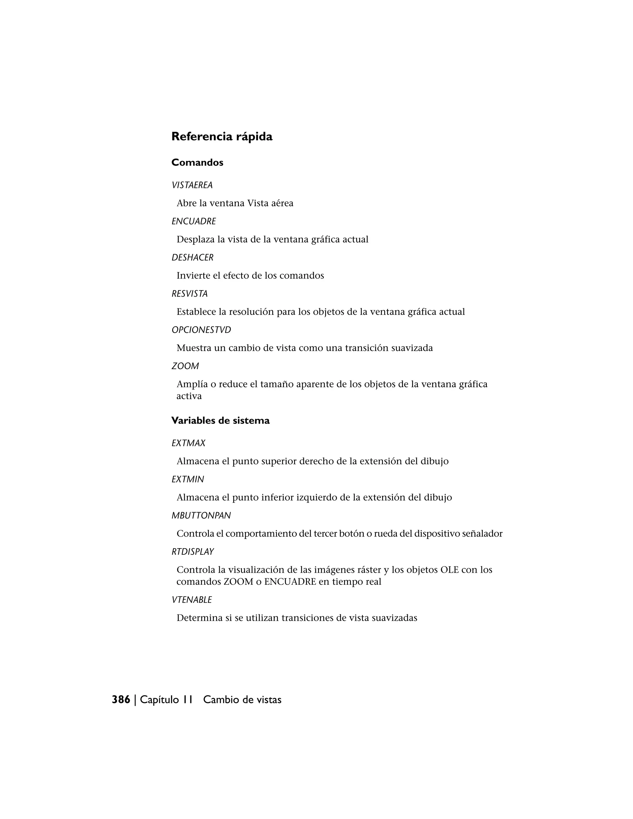 Referencia rápida

           Comandos

           VISTAEREA
            Abre la ventana Vista aérea
           ENCUADRE
            Desplaza la vista de la ventana gráfica actual
           DESHACER
            Invierte el efecto de los comandos
           RESVISTA
            Establece la resolución para los objetos de la ventana gráfica actual
           OPCIONESTVD
            Muestra un cambio de vista como una transición suavizada
           ZOOM
            Amplía o reduce el tamaño aparente de los objetos de la ventana gráfica
            activa

           Variables de sistema

           EXTMAX
            Almacena el punto superior derecho de la extensión del dibujo
           EXTMIN
            Almacena el punto inferior izquierdo de la extensión del dibujo
           MBUTTONPAN
            Controla el comportamiento del tercer botón o rueda del dispositivo señalador
           RTDISPLAY
            Controla la visualización de las imágenes ráster y los objetos OLE con los
            comandos ZOOM o ENCUADRE en tiempo real
           VTENABLE
            Determina si se utilizan transiciones de vista suavizadas




386 | Capítulo 11 Cambio de vistas
 