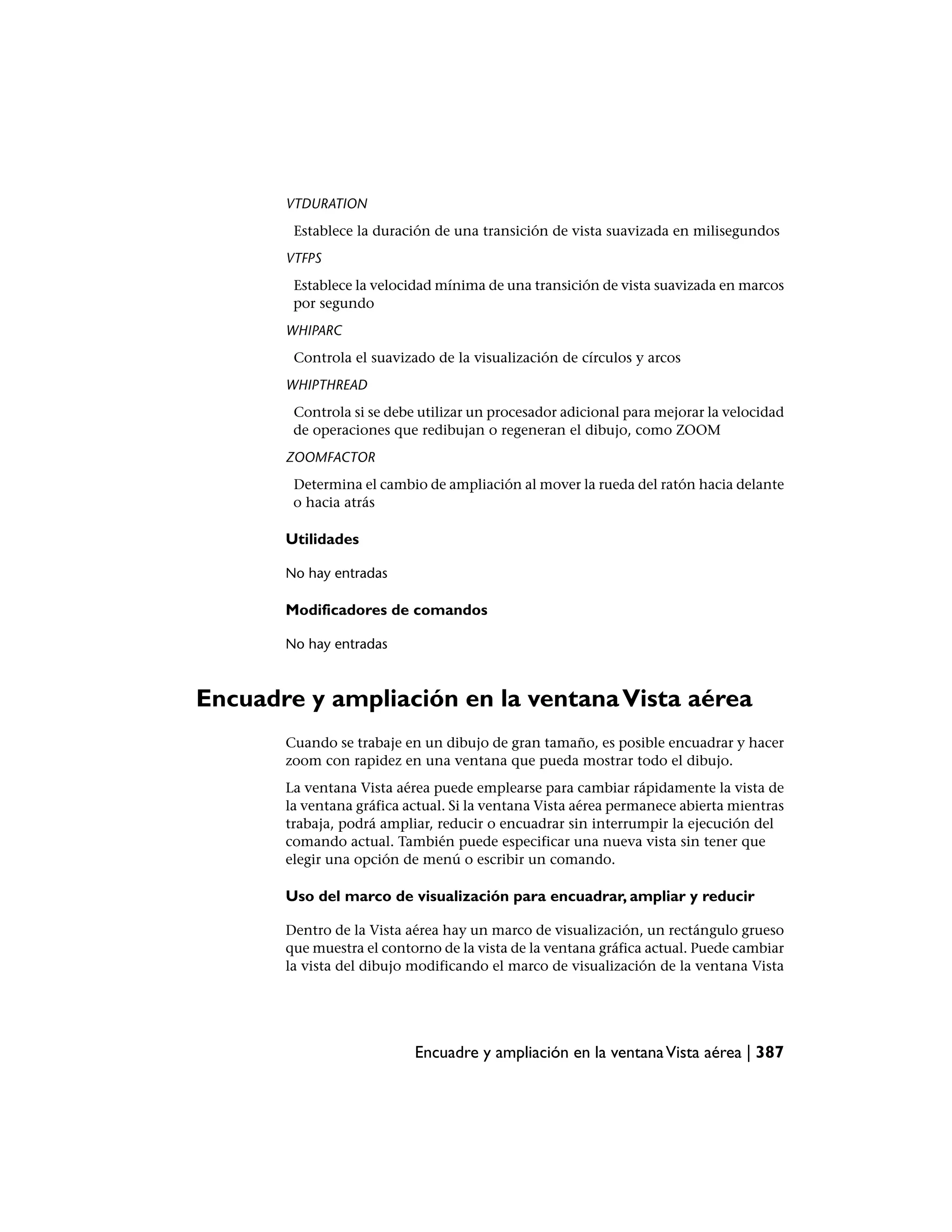 VTDURATION
        Establece la duración de una transición de vista suavizada en milisegundos
       VTFPS
        Establece la velocidad mínima de una transición de vista suavizada en marcos
        por segundo
       WHIPARC
        Controla el suavizado de la visualización de círculos y arcos
       WHIPTHREAD
        Controla si se debe utilizar un procesador adicional para mejorar la velocidad
        de operaciones que redibujan o regeneran el dibujo, como ZOOM
       ZOOMFACTOR
        Determina el cambio de ampliación al mover la rueda del ratón hacia delante
        o hacia atrás

       Utilidades

       No hay entradas

       Modificadores de comandos

       No hay entradas



Encuadre y ampliación en la ventana Vista aérea
       Cuando se trabaje en un dibujo de gran tamaño, es posible encuadrar y hacer
       zoom con rapidez en una ventana que pueda mostrar todo el dibujo.
       La ventana Vista aérea puede emplearse para cambiar rápidamente la vista de
       la ventana gráfica actual. Si la ventana Vista aérea permanece abierta mientras
       trabaja, podrá ampliar, reducir o encuadrar sin interrumpir la ejecución del
       comando actual. También puede especificar una nueva vista sin tener que
       elegir una opción de menú o escribir un comando.

       Uso del marco de visualización para encuadrar, ampliar y reducir

       Dentro de la Vista aérea hay un marco de visualización, un rectángulo grueso
       que muestra el contorno de la vista de la ventana gráfica actual. Puede cambiar
       la vista del dibujo modificando el marco de visualización de la ventana Vista




                           Encuadre y ampliación en la ventana Vista aérea | 387
 