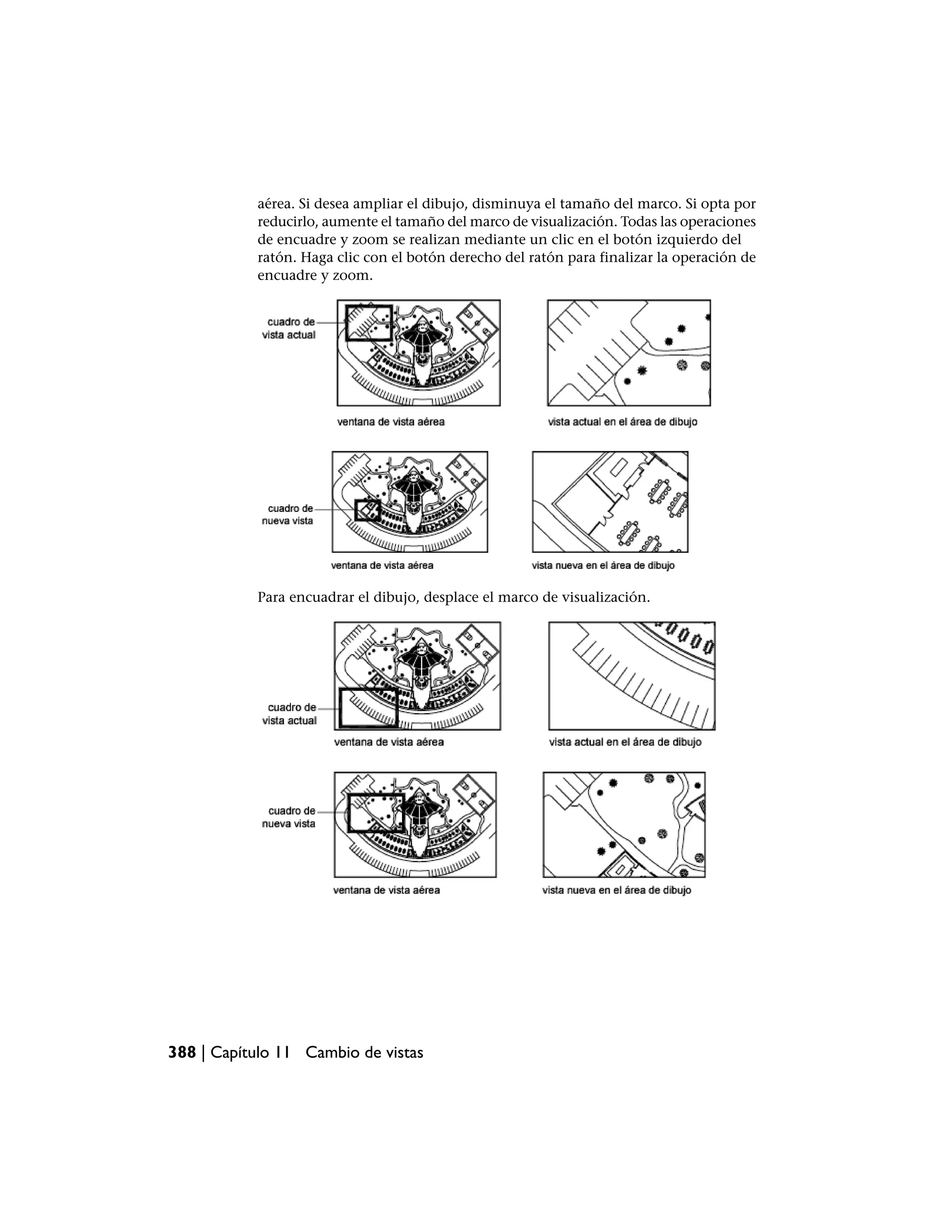 aérea. Si desea ampliar el dibujo, disminuya el tamaño del marco. Si opta por
           reducirlo, aumente el tamaño del marco de visualización. Todas las operaciones
           de encuadre y zoom se realizan mediante un clic en el botón izquierdo del
           ratón. Haga clic con el botón derecho del ratón para finalizar la operación de
           encuadre y zoom.




           Para encuadrar el dibujo, desplace el marco de visualización.




388 | Capítulo 11 Cambio de vistas
 