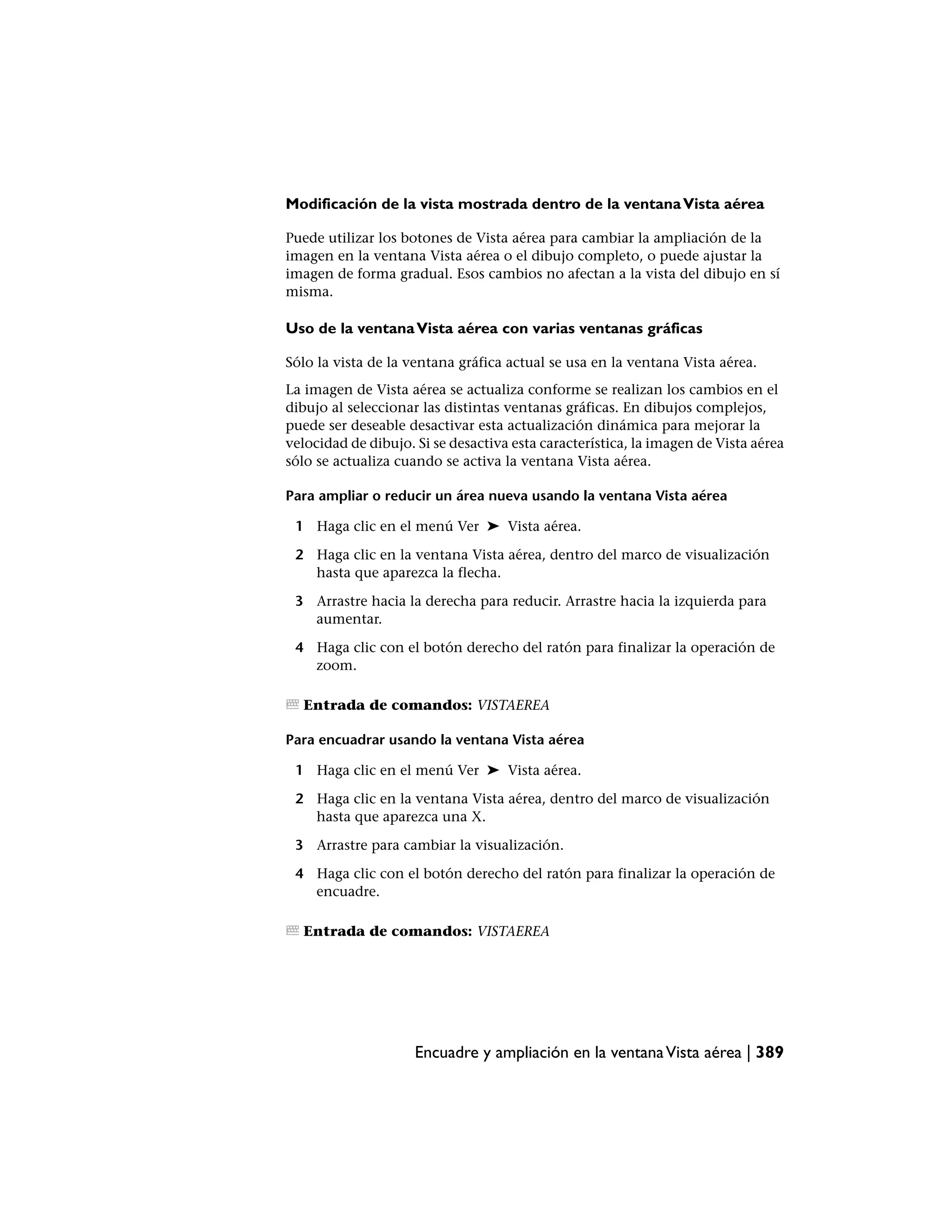 Modificación de la vista mostrada dentro de la ventana Vista aérea

Puede utilizar los botones de Vista aérea para cambiar la ampliación de la
imagen en la ventana Vista aérea o el dibujo completo, o puede ajustar la
imagen de forma gradual. Esos cambios no afectan a la vista del dibujo en sí
misma.

Uso de la ventana Vista aérea con varias ventanas gráficas

Sólo la vista de la ventana gráfica actual se usa en la ventana Vista aérea.
La imagen de Vista aérea se actualiza conforme se realizan los cambios en el
dibujo al seleccionar las distintas ventanas gráficas. En dibujos complejos,
puede ser deseable desactivar esta actualización dinámica para mejorar la
velocidad de dibujo. Si se desactiva esta característica, la imagen de Vista aérea
sólo se actualiza cuando se activa la ventana Vista aérea.

Para ampliar o reducir un área nueva usando la ventana Vista aérea

 1 Haga clic en el menú Ver ➤ Vista aérea.

 2 Haga clic en la ventana Vista aérea, dentro del marco de visualización
   hasta que aparezca la flecha.

 3 Arrastre hacia la derecha para reducir. Arrastre hacia la izquierda para
   aumentar.

 4 Haga clic con el botón derecho del ratón para finalizar la operación de
   zoom.

  Entrada de comandos: VISTAEREA

Para encuadrar usando la ventana Vista aérea

 1 Haga clic en el menú Ver ➤ Vista aérea.

 2 Haga clic en la ventana Vista aérea, dentro del marco de visualización
   hasta que aparezca una X.

 3 Arrastre para cambiar la visualización.

 4 Haga clic con el botón derecho del ratón para finalizar la operación de
   encuadre.

  Entrada de comandos: VISTAEREA




                     Encuadre y ampliación en la ventana Vista aérea | 389
 