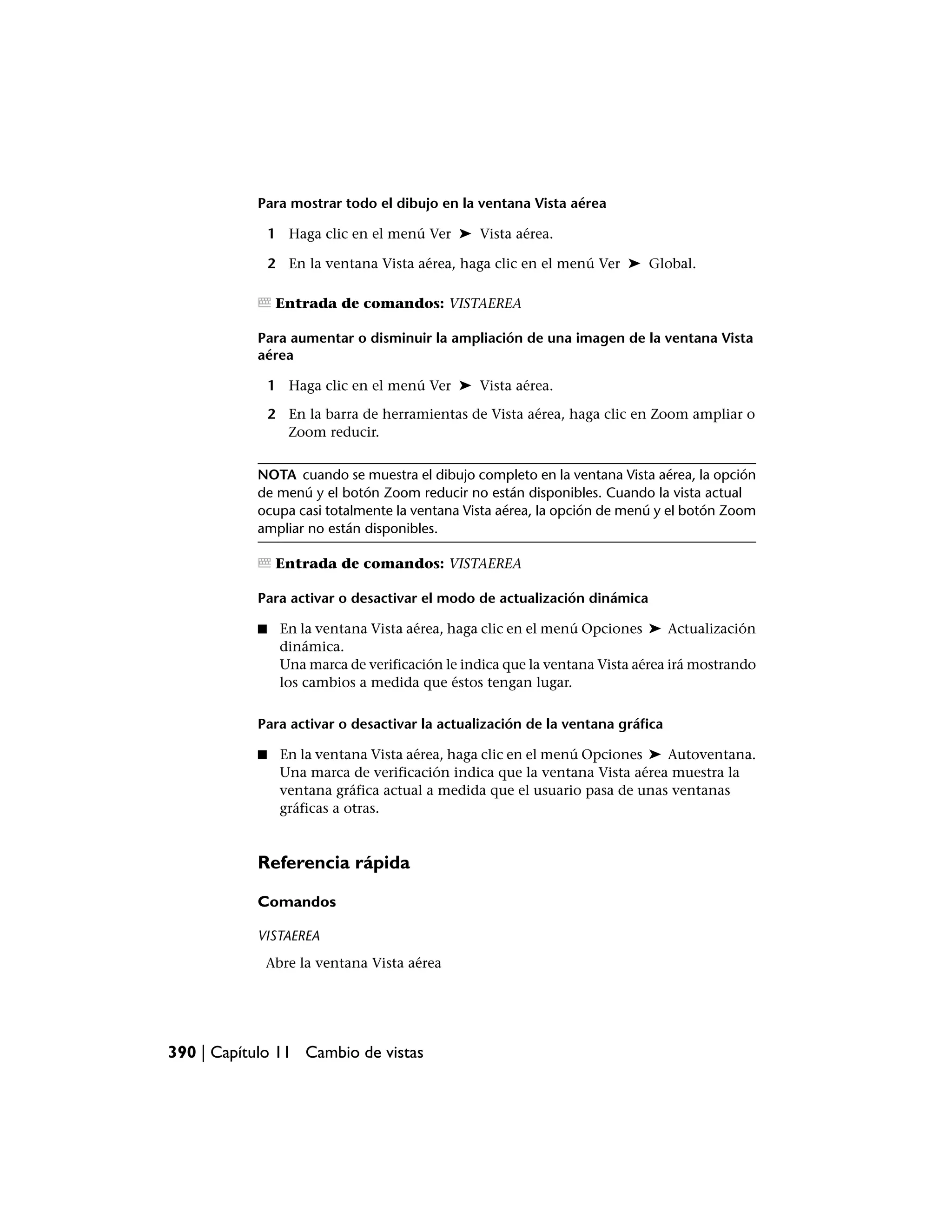 Para mostrar todo el dibujo en la ventana Vista aérea

               1 Haga clic en el menú Ver ➤ Vista aérea.

               2 En la ventana Vista aérea, haga clic en el menú Ver ➤ Global.

                Entrada de comandos: VISTAEREA

           Para aumentar o disminuir la ampliación de una imagen de la ventana Vista
           aérea

               1 Haga clic en el menú Ver ➤ Vista aérea.

               2 En la barra de herramientas de Vista aérea, haga clic en Zoom ampliar o
                 Zoom reducir.


           NOTA cuando se muestra el dibujo completo en la ventana Vista aérea, la opción
           de menú y el botón Zoom reducir no están disponibles. Cuando la vista actual
           ocupa casi totalmente la ventana Vista aérea, la opción de menú y el botón Zoom
           ampliar no están disponibles.

                Entrada de comandos: VISTAEREA

           Para activar o desactivar el modo de actualización dinámica

           ■    En la ventana Vista aérea, haga clic en el menú Opciones ➤ Actualización
                dinámica.
                Una marca de verificación le indica que la ventana Vista aérea irá mostrando
                los cambios a medida que éstos tengan lugar.

           Para activar o desactivar la actualización de la ventana gráfica

           ■    En la ventana Vista aérea, haga clic en el menú Opciones ➤ Autoventana.
                Una marca de verificación indica que la ventana Vista aérea muestra la
                ventana gráfica actual a medida que el usuario pasa de unas ventanas
                gráficas a otras.


           Referencia rápida

           Comandos

           VISTAEREA
            Abre la ventana Vista aérea




390 | Capítulo 11 Cambio de vistas
 