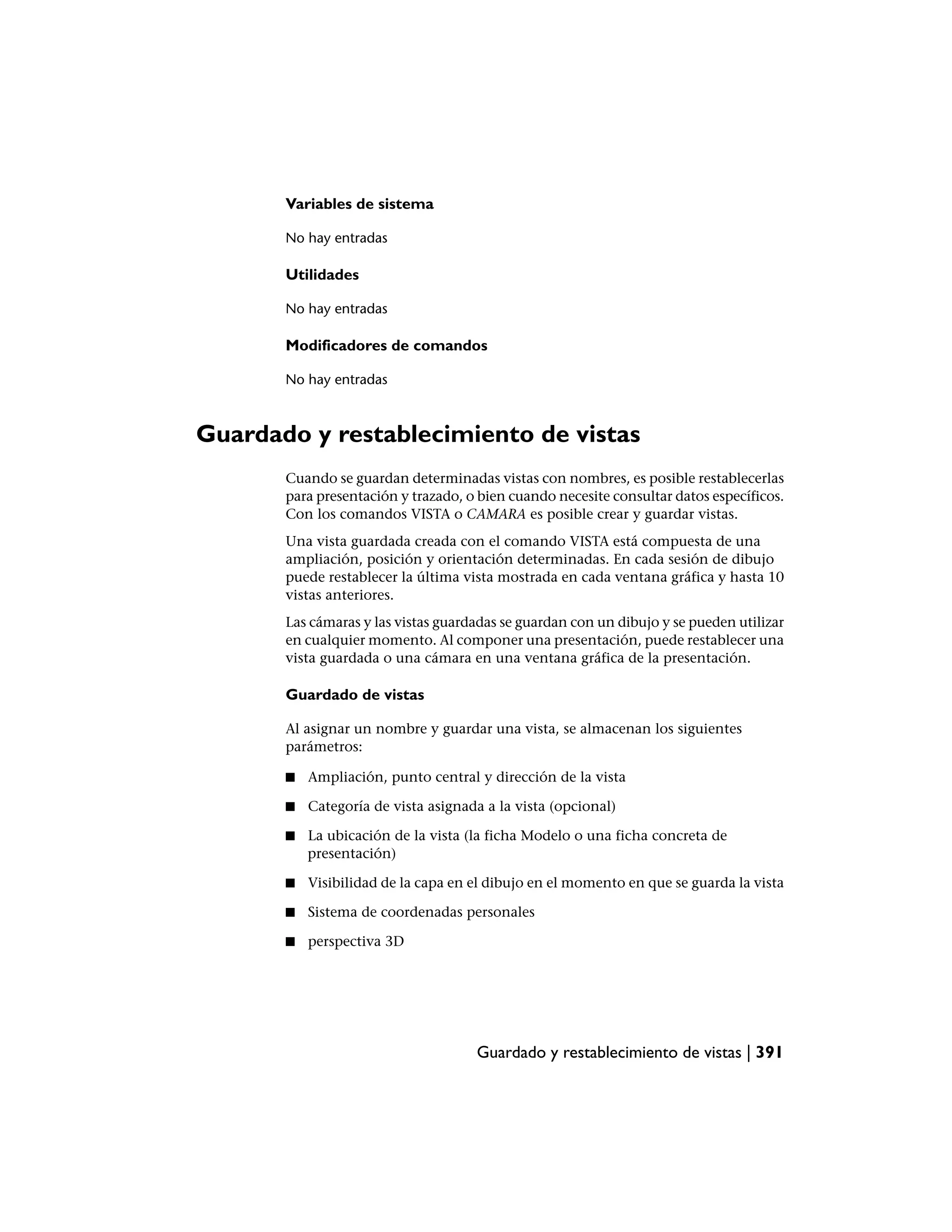 Variables de sistema

       No hay entradas

       Utilidades

       No hay entradas

       Modificadores de comandos

       No hay entradas



Guardado y restablecimiento de vistas
       Cuando se guardan determinadas vistas con nombres, es posible restablecerlas
       para presentación y trazado, o bien cuando necesite consultar datos específicos.
       Con los comandos VISTA o CAMARA es posible crear y guardar vistas.
       Una vista guardada creada con el comando VISTA está compuesta de una
       ampliación, posición y orientación determinadas. En cada sesión de dibujo
       puede restablecer la última vista mostrada en cada ventana gráfica y hasta 10
       vistas anteriores.
       Las cámaras y las vistas guardadas se guardan con un dibujo y se pueden utilizar
       en cualquier momento. Al componer una presentación, puede restablecer una
       vista guardada o una cámara en una ventana gráfica de la presentación.

       Guardado de vistas

       Al asignar un nombre y guardar una vista, se almacenan los siguientes
       parámetros:

       ■   Ampliación, punto central y dirección de la vista

       ■   Categoría de vista asignada a la vista (opcional)

       ■   La ubicación de la vista (la ficha Modelo o una ficha concreta de
           presentación)

       ■   Visibilidad de la capa en el dibujo en el momento en que se guarda la vista

       ■   Sistema de coordenadas personales

       ■   perspectiva 3D




                                     Guardado y restablecimiento de vistas | 391
 