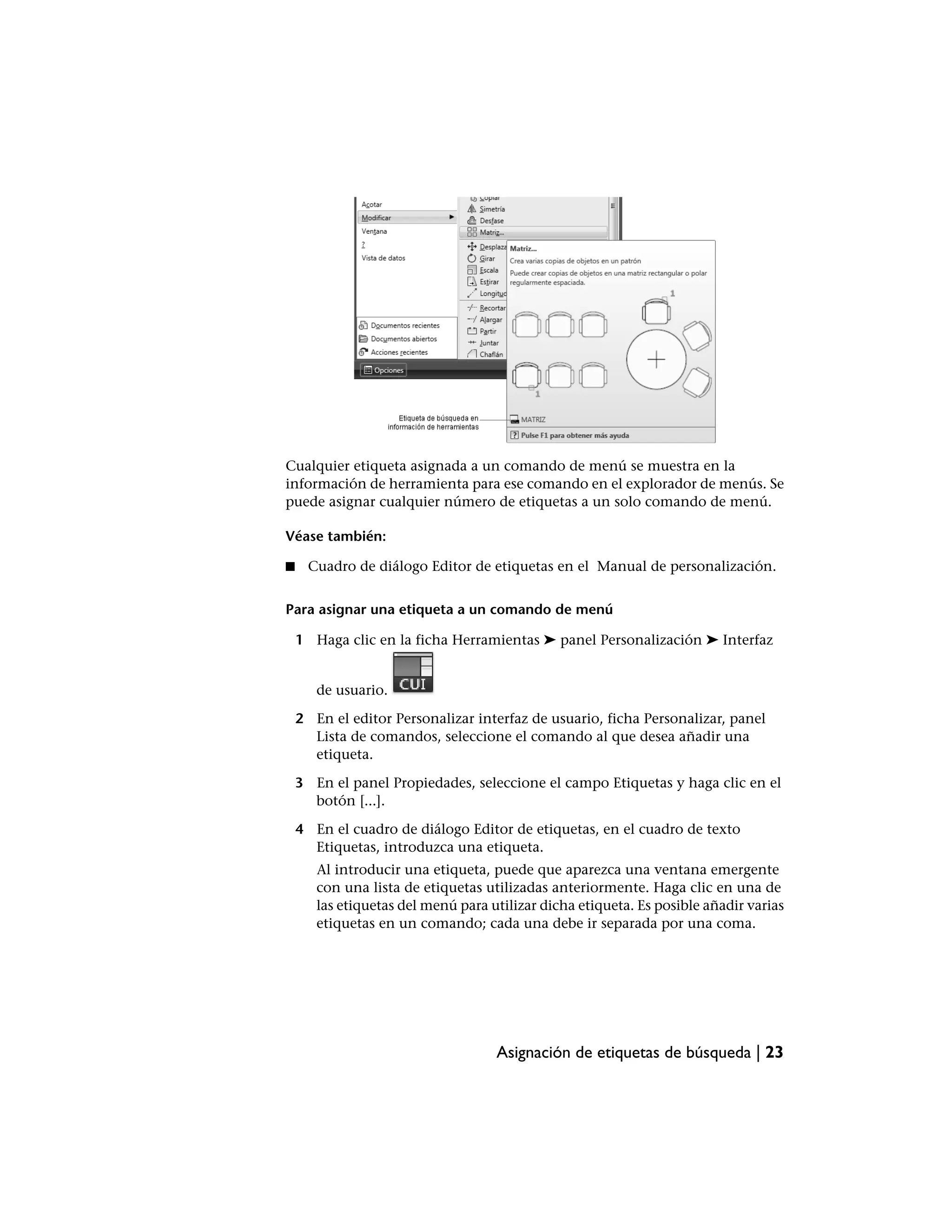 Cualquier etiqueta asignada a un comando de menú se muestra en la
información de herramienta para ese comando en el explorador de menús. Se
puede asignar cualquier número de etiquetas a un solo comando de menú.

Véase también:

■     Cuadro de diálogo Editor de etiquetas en el Manual de personalización.


Para asignar una etiqueta a un comando de menú

    1 Haga clic en la ficha Herramientas ➤ panel Personalización ➤ Interfaz


       de usuario.

    2 En el editor Personalizar interfaz de usuario, ficha Personalizar, panel
      Lista de comandos, seleccione el comando al que desea añadir una
      etiqueta.

    3 En el panel Propiedades, seleccione el campo Etiquetas y haga clic en el
      botón [...].

    4 En el cuadro de diálogo Editor de etiquetas, en el cuadro de texto
      Etiquetas, introduzca una etiqueta.
       Al introducir una etiqueta, puede que aparezca una ventana emergente
       con una lista de etiquetas utilizadas anteriormente. Haga clic en una de
       las etiquetas del menú para utilizar dicha etiqueta. Es posible añadir varias
       etiquetas en un comando; cada una debe ir separada por una coma.




                                    Asignación de etiquetas de búsqueda | 23
 