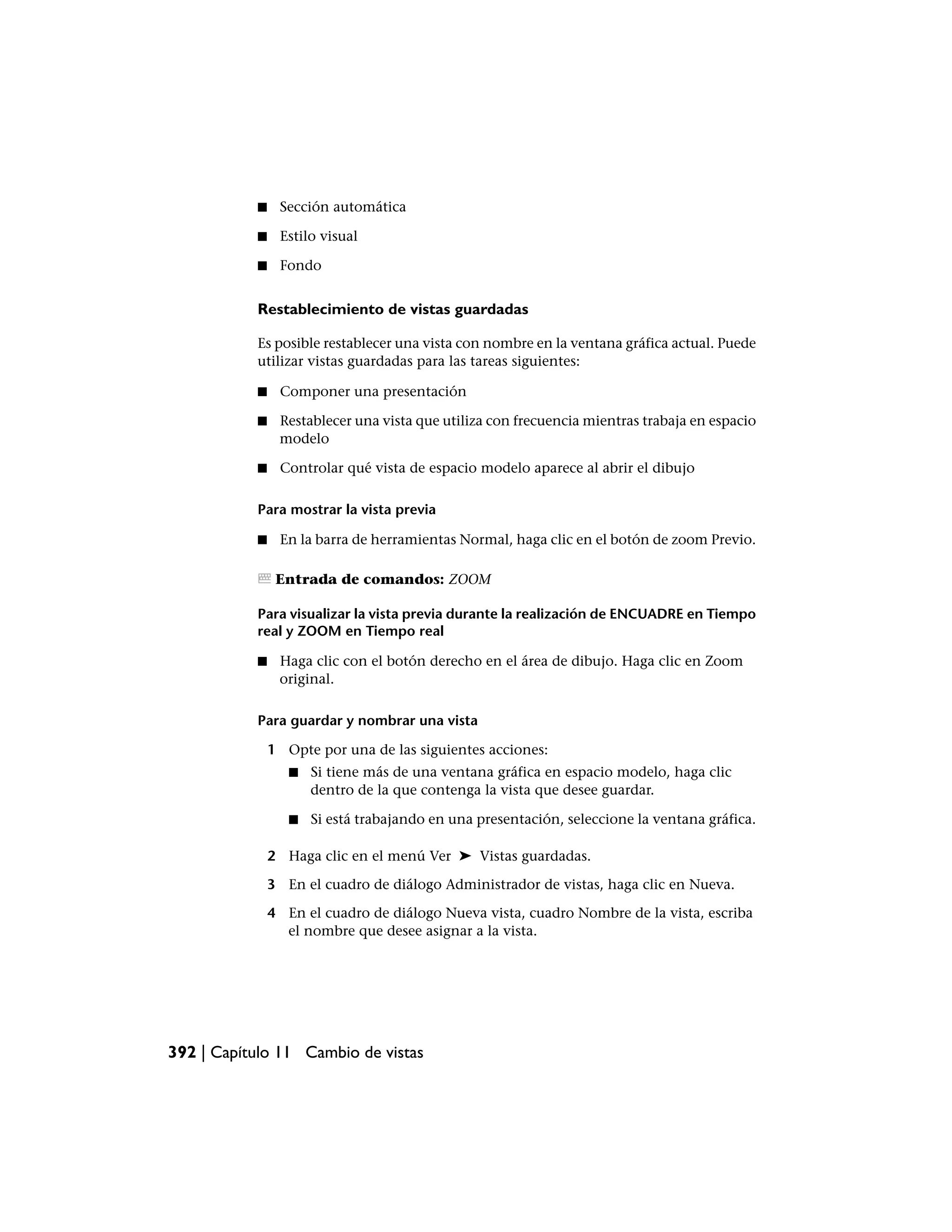 ■    Sección automática

           ■    Estilo visual

           ■    Fondo


           Restablecimiento de vistas guardadas

           Es posible restablecer una vista con nombre en la ventana gráfica actual. Puede
           utilizar vistas guardadas para las tareas siguientes:

           ■    Componer una presentación

           ■    Restablecer una vista que utiliza con frecuencia mientras trabaja en espacio
                modelo

           ■    Controlar qué vista de espacio modelo aparece al abrir el dibujo

           Para mostrar la vista previa

           ■    En la barra de herramientas Normal, haga clic en el botón de zoom Previo.

                Entrada de comandos: ZOOM

           Para visualizar la vista previa durante la realización de ENCUADRE en Tiempo
           real y ZOOM en Tiempo real

           ■    Haga clic con el botón derecho en el área de dibujo. Haga clic en Zoom
                original.

           Para guardar y nombrar una vista

               1 Opte por una de las siguientes acciones:
                  ■   Si tiene más de una ventana gráfica en espacio modelo, haga clic
                      dentro de la que contenga la vista que desee guardar.

                  ■   Si está trabajando en una presentación, seleccione la ventana gráfica.

               2 Haga clic en el menú Ver ➤ Vistas guardadas.

               3 En el cuadro de diálogo Administrador de vistas, haga clic en Nueva.

               4 En el cuadro de diálogo Nueva vista, cuadro Nombre de la vista, escriba
                 el nombre que desee asignar a la vista.




392 | Capítulo 11 Cambio de vistas
 