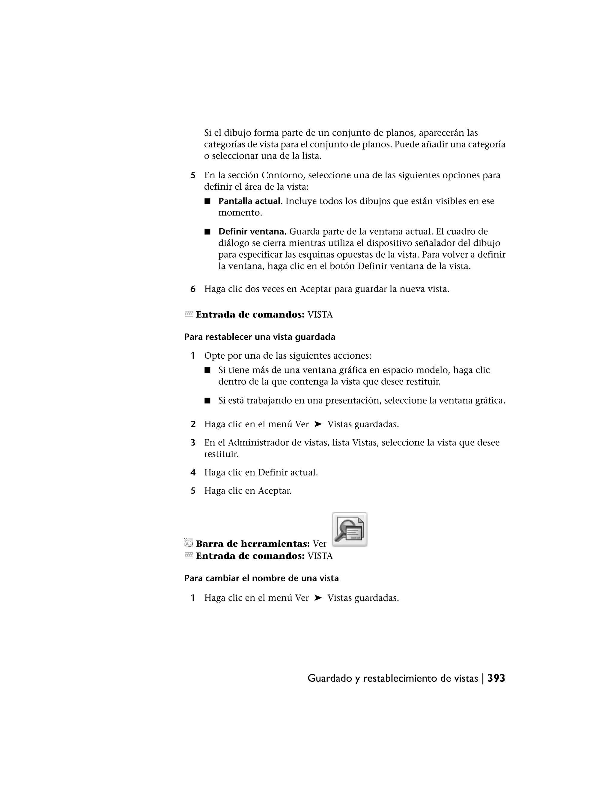 Si el dibujo forma parte de un conjunto de planos, aparecerán las
    categorías de vista para el conjunto de planos. Puede añadir una categoría
    o seleccionar una de la lista.

 5 En la sección Contorno, seleccione una de las siguientes opciones para
   definir el área de la vista:
    ■   Pantalla actual. Incluye todos los dibujos que están visibles en ese
        momento.

    ■   Definir ventana. Guarda parte de la ventana actual. El cuadro de
        diálogo se cierra mientras utiliza el dispositivo señalador del dibujo
        para especificar las esquinas opuestas de la vista. Para volver a definir
        la ventana, haga clic en el botón Definir ventana de la vista.

 6 Haga clic dos veces en Aceptar para guardar la nueva vista.

  Entrada de comandos: VISTA

Para restablecer una vista guardada

 1 Opte por una de las siguientes acciones:
    ■   Si tiene más de una ventana gráfica en espacio modelo, haga clic
        dentro de la que contenga la vista que desee restituir.

    ■   Si está trabajando en una presentación, seleccione la ventana gráfica.

 2 Haga clic en el menú Ver ➤ Vistas guardadas.

 3 En el Administrador de vistas, lista Vistas, seleccione la vista que desee
   restituir.

 4 Haga clic en Definir actual.

 5 Haga clic en Aceptar.




  Barra de herramientas: Ver
  Entrada de comandos: VISTA

Para cambiar el nombre de una vista

 1 Haga clic en el menú Ver ➤ Vistas guardadas.




                              Guardado y restablecimiento de vistas | 393
 