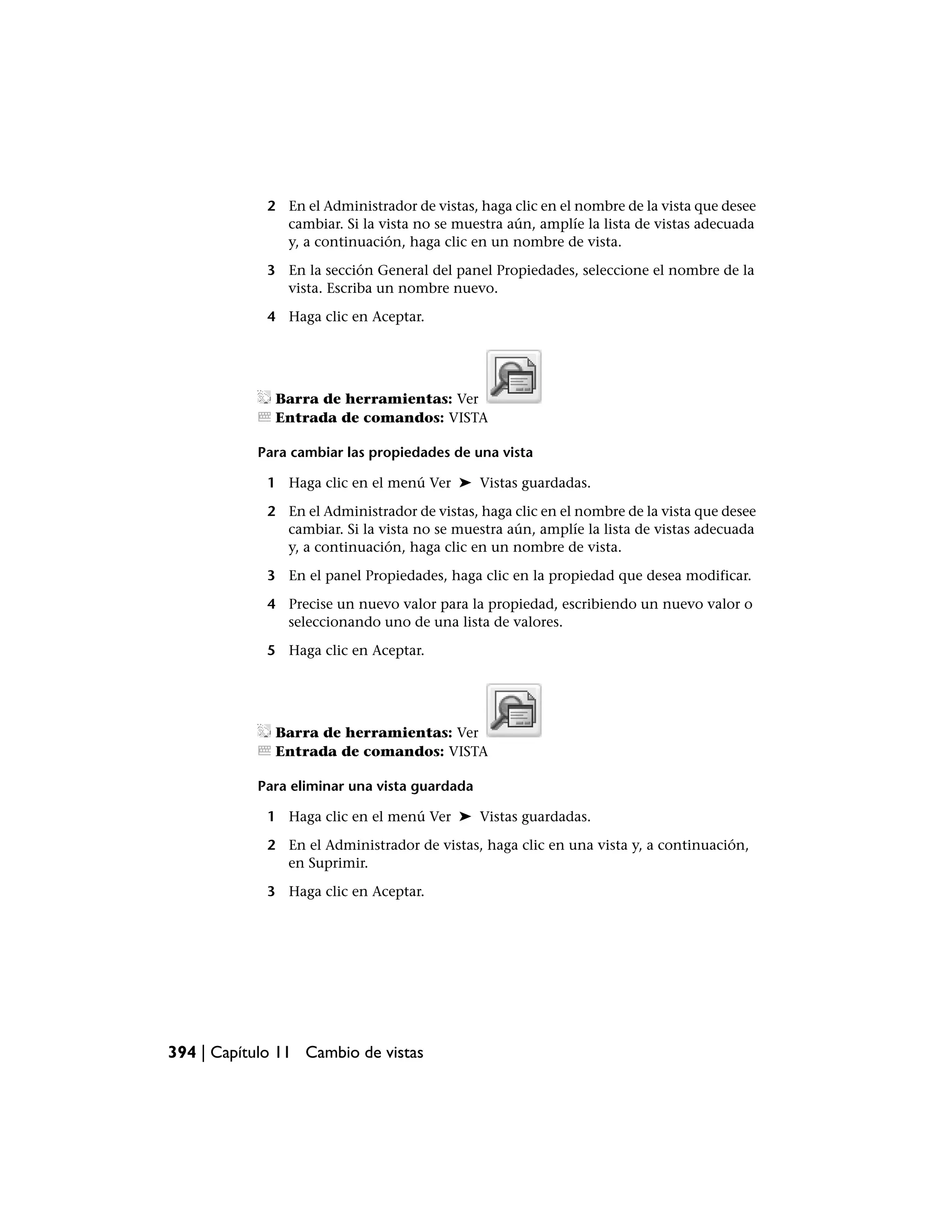 2 En el Administrador de vistas, haga clic en el nombre de la vista que desee
               cambiar. Si la vista no se muestra aún, amplíe la lista de vistas adecuada
               y, a continuación, haga clic en un nombre de vista.

             3 En la sección General del panel Propiedades, seleccione el nombre de la
               vista. Escriba un nombre nuevo.

             4 Haga clic en Aceptar.




              Barra de herramientas: Ver
              Entrada de comandos: VISTA

           Para cambiar las propiedades de una vista

             1 Haga clic en el menú Ver ➤ Vistas guardadas.

             2 En el Administrador de vistas, haga clic en el nombre de la vista que desee
               cambiar. Si la vista no se muestra aún, amplíe la lista de vistas adecuada
               y, a continuación, haga clic en un nombre de vista.

             3 En el panel Propiedades, haga clic en la propiedad que desea modificar.

             4 Precise un nuevo valor para la propiedad, escribiendo un nuevo valor o
               seleccionando uno de una lista de valores.

             5 Haga clic en Aceptar.




              Barra de herramientas: Ver
              Entrada de comandos: VISTA

           Para eliminar una vista guardada

             1 Haga clic en el menú Ver ➤ Vistas guardadas.

             2 En el Administrador de vistas, haga clic en una vista y, a continuación,
               en Suprimir.

             3 Haga clic en Aceptar.




394 | Capítulo 11 Cambio de vistas
 