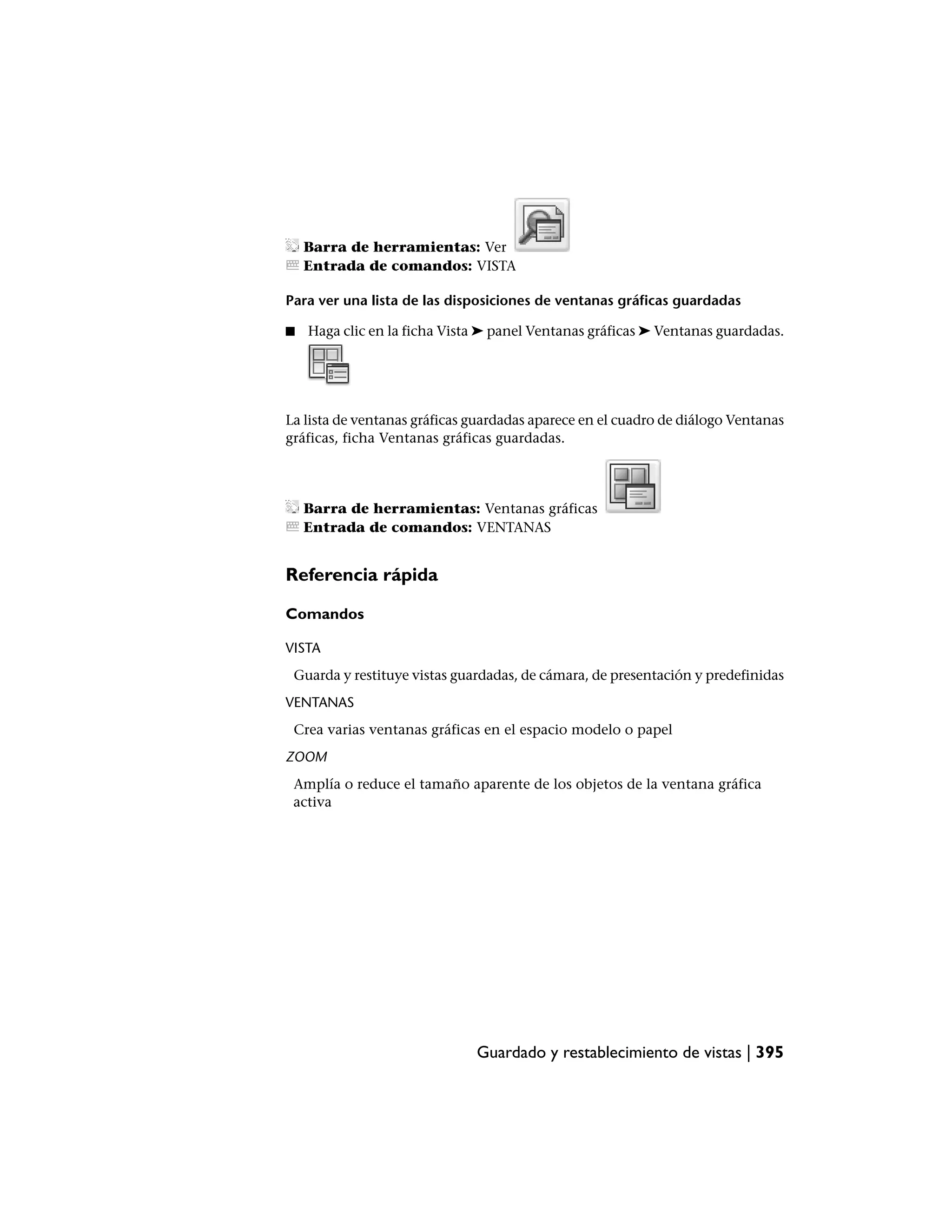 Barra de herramientas: Ver
    Entrada de comandos: VISTA

Para ver una lista de las disposiciones de ventanas gráficas guardadas

■   Haga clic en la ficha Vista ➤ panel Ventanas gráficas ➤ Ventanas guardadas.




La lista de ventanas gráficas guardadas aparece en el cuadro de diálogo Ventanas
gráficas, ficha Ventanas gráficas guardadas.




    Barra de herramientas: Ventanas gráficas
    Entrada de comandos: VENTANAS


Referencia rápida

Comandos

VISTA
 Guarda y restituye vistas guardadas, de cámara, de presentación y predefinidas
VENTANAS
 Crea varias ventanas gráficas en el espacio modelo o papel
ZOOM
 Amplía o reduce el tamaño aparente de los objetos de la ventana gráfica
 activa




                              Guardado y restablecimiento de vistas | 395
 