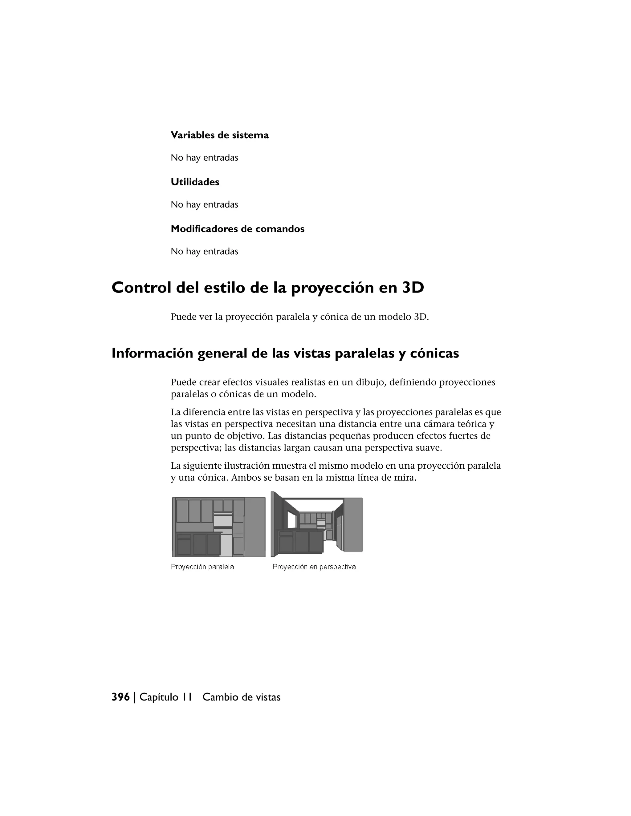 Variables de sistema

           No hay entradas

           Utilidades

           No hay entradas

           Modificadores de comandos

           No hay entradas



Control del estilo de la proyección en 3D
           Puede ver la proyección paralela y cónica de un modelo 3D.



Información general de las vistas paralelas y cónicas
           Puede crear efectos visuales realistas en un dibujo, definiendo proyecciones
           paralelas o cónicas de un modelo.
           La diferencia entre las vistas en perspectiva y las proyecciones paralelas es que
           las vistas en perspectiva necesitan una distancia entre una cámara teórica y
           un punto de objetivo. Las distancias pequeñas producen efectos fuertes de
           perspectiva; las distancias largan causan una perspectiva suave.
           La siguiente ilustración muestra el mismo modelo en una proyección paralela
           y una cónica. Ambos se basan en la misma línea de mira.




396 | Capítulo 11 Cambio de vistas
 