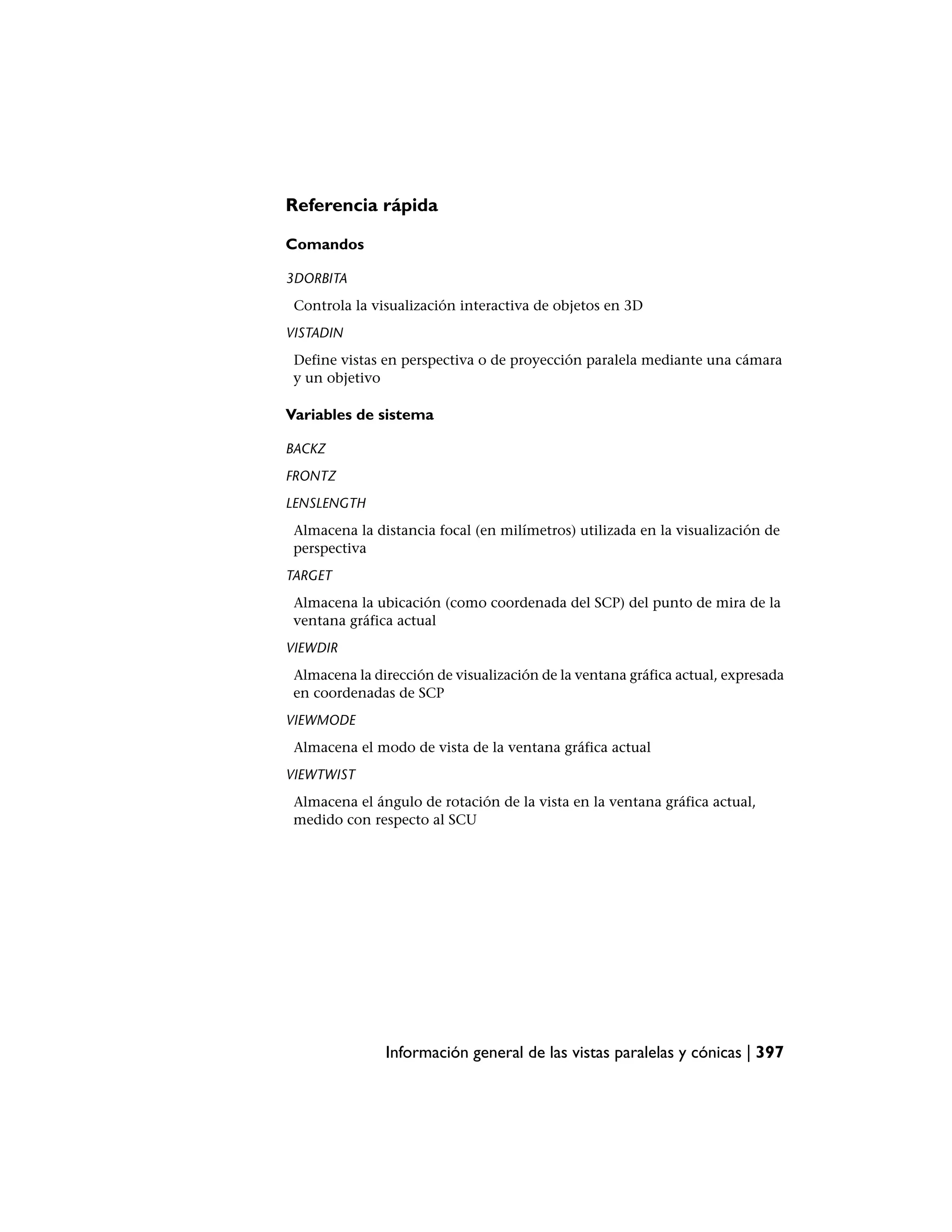 Referencia rápida

Comandos

3DORBITA
 Controla la visualización interactiva de objetos en 3D
VISTADIN
 Define vistas en perspectiva o de proyección paralela mediante una cámara
 y un objetivo

Variables de sistema

BACKZ
FRONTZ
LENSLENGTH
 Almacena la distancia focal (en milímetros) utilizada en la visualización de
 perspectiva
TARGET
 Almacena la ubicación (como coordenada del SCP) del punto de mira de la
 ventana gráfica actual
VIEWDIR
 Almacena la dirección de visualización de la ventana gráfica actual, expresada
 en coordenadas de SCP
VIEWMODE
 Almacena el modo de vista de la ventana gráfica actual
VIEWTWIST
 Almacena el ángulo de rotación de la vista en la ventana gráfica actual,
 medido con respecto al SCU




               Información general de las vistas paralelas y cónicas | 397
 