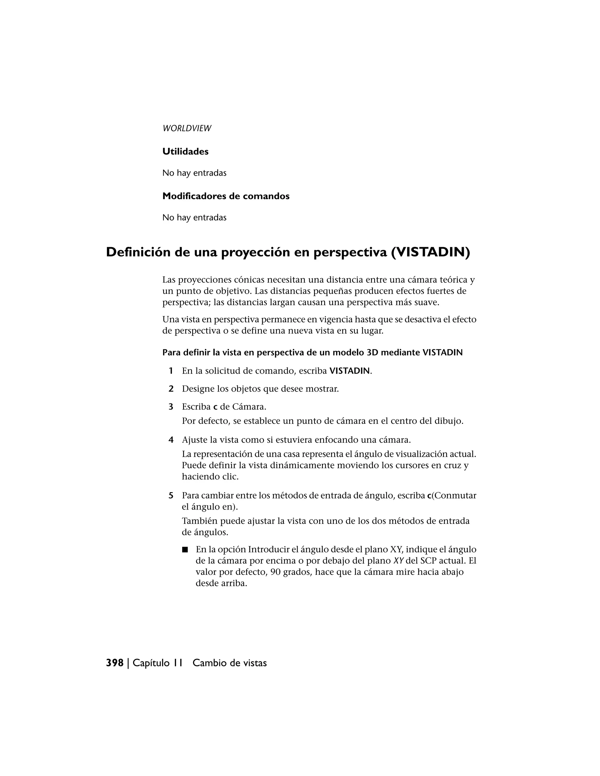 WORLDVIEW

           Utilidades

           No hay entradas

           Modificadores de comandos

           No hay entradas



Definición de una proyección en perspectiva (VISTADIN)
           Las proyecciones cónicas necesitan una distancia entre una cámara teórica y
           un punto de objetivo. Las distancias pequeñas producen efectos fuertes de
           perspectiva; las distancias largan causan una perspectiva más suave.
           Una vista en perspectiva permanece en vigencia hasta que se desactiva el efecto
           de perspectiva o se define una nueva vista en su lugar.

           Para definir la vista en perspectiva de un modelo 3D mediante VISTADIN

             1 En la solicitud de comando, escriba VISTADIN.

             2 Designe los objetos que desee mostrar.

             3 Escriba c de Cámara.
                Por defecto, se establece un punto de cámara en el centro del dibujo.

             4 Ajuste la vista como si estuviera enfocando una cámara.
                La representación de una casa representa el ángulo de visualización actual.
                Puede definir la vista dinámicamente moviendo los cursores en cruz y
                haciendo clic.

             5 Para cambiar entre los métodos de entrada de ángulo, escriba c(Conmutar
               el ángulo en).
                También puede ajustar la vista con uno de los dos métodos de entrada
                de ángulos.
                ■   En la opción Introducir el ángulo desde el plano XY, indique el ángulo
                    de la cámara por encima o por debajo del plano XY del SCP actual. El
                    valor por defecto, 90 grados, hace que la cámara mire hacia abajo
                    desde arriba.




398 | Capítulo 11 Cambio de vistas
 