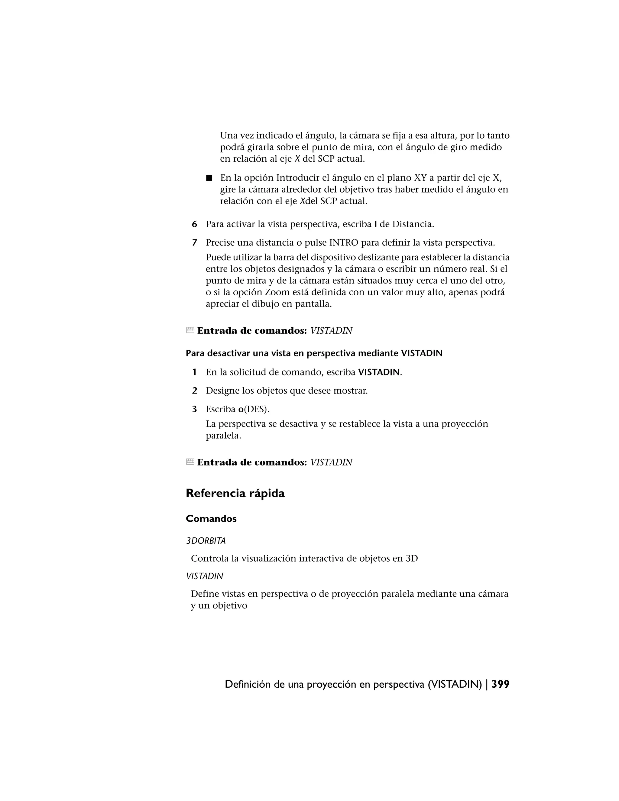 Una vez indicado el ángulo, la cámara se fija a esa altura, por lo tanto
        podrá girarla sobre el punto de mira, con el ángulo de giro medido
        en relación al eje X del SCP actual.

    ■   En la opción Introducir el ángulo en el plano XY a partir del eje X,
        gire la cámara alrededor del objetivo tras haber medido el ángulo en
        relación con el eje Xdel SCP actual.

 6 Para activar la vista perspectiva, escriba I de Distancia.

 7 Precise una distancia o pulse INTRO para definir la vista perspectiva.
    Puede utilizar la barra del dispositivo deslizante para establecer la distancia
    entre los objetos designados y la cámara o escribir un número real. Si el
    punto de mira y de la cámara están situados muy cerca el uno del otro,
    o si la opción Zoom está definida con un valor muy alto, apenas podrá
    apreciar el dibujo en pantalla.

  Entrada de comandos: VISTADIN

Para desactivar una vista en perspectiva mediante VISTADIN

 1 En la solicitud de comando, escriba VISTADIN.

 2 Designe los objetos que desee mostrar.

 3 Escriba o(DES).
    La perspectiva se desactiva y se restablece la vista a una proyección
    paralela.

  Entrada de comandos: VISTADIN


Referencia rápida

Comandos

3DORBITA
 Controla la visualización interactiva de objetos en 3D
VISTADIN
 Define vistas en perspectiva o de proyección paralela mediante una cámara
 y un objetivo




           Definición de una proyección en perspectiva (VISTADIN) | 399
 