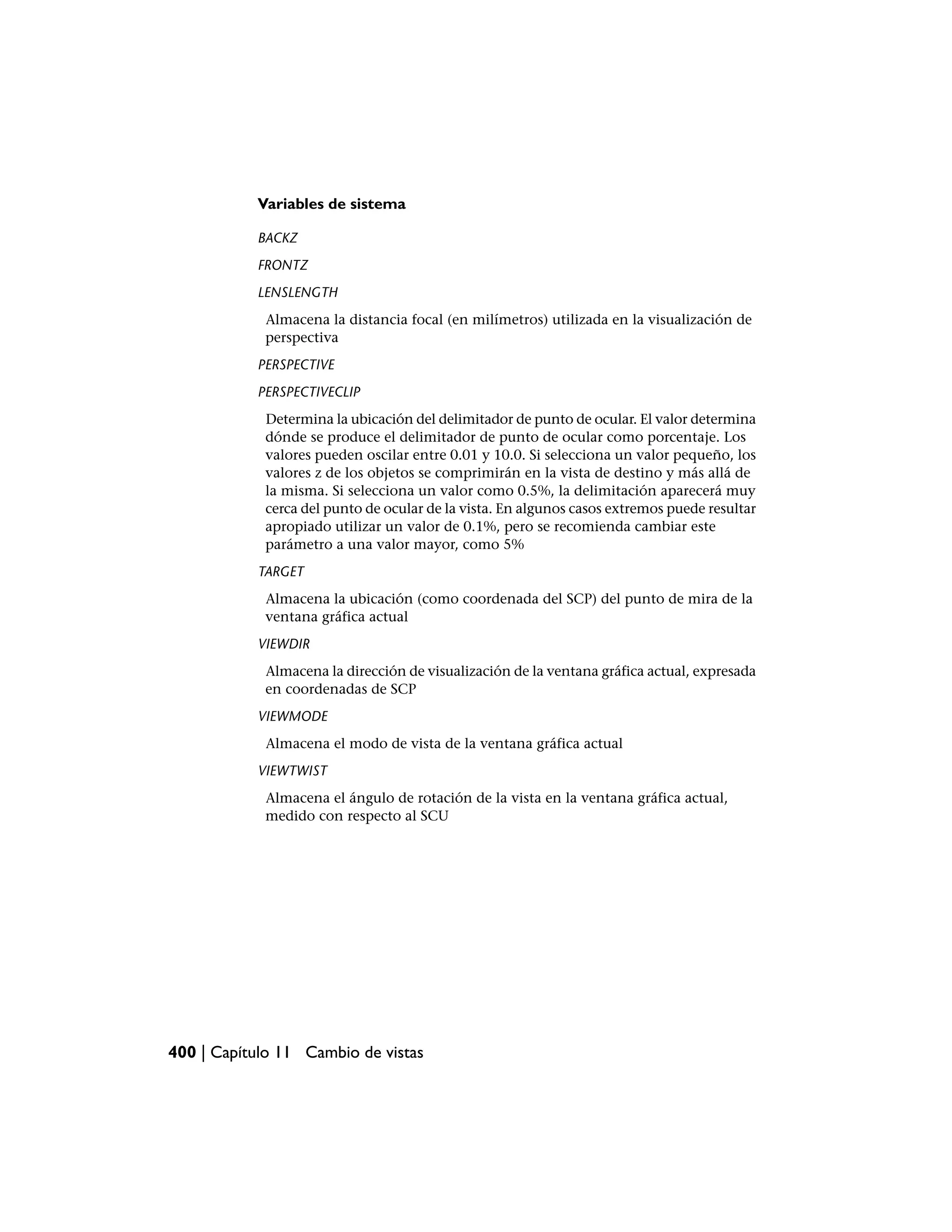 Variables de sistema

           BACKZ
           FRONTZ
           LENSLENGTH
            Almacena la distancia focal (en milímetros) utilizada en la visualización de
            perspectiva
           PERSPECTIVE
           PERSPECTIVECLIP
            Determina la ubicación del delimitador de punto de ocular. El valor determina
            dónde se produce el delimitador de punto de ocular como porcentaje. Los
            valores pueden oscilar entre 0.01 y 10.0. Si selecciona un valor pequeño, los
            valores z de los objetos se comprimirán en la vista de destino y más allá de
            la misma. Si selecciona un valor como 0.5%, la delimitación aparecerá muy
            cerca del punto de ocular de la vista. En algunos casos extremos puede resultar
            apropiado utilizar un valor de 0.1%, pero se recomienda cambiar este
            parámetro a una valor mayor, como 5%
           TARGET
            Almacena la ubicación (como coordenada del SCP) del punto de mira de la
            ventana gráfica actual
           VIEWDIR
            Almacena la dirección de visualización de la ventana gráfica actual, expresada
            en coordenadas de SCP
           VIEWMODE
            Almacena el modo de vista de la ventana gráfica actual
           VIEWTWIST
            Almacena el ángulo de rotación de la vista en la ventana gráfica actual,
            medido con respecto al SCU




400 | Capítulo 11 Cambio de vistas
 