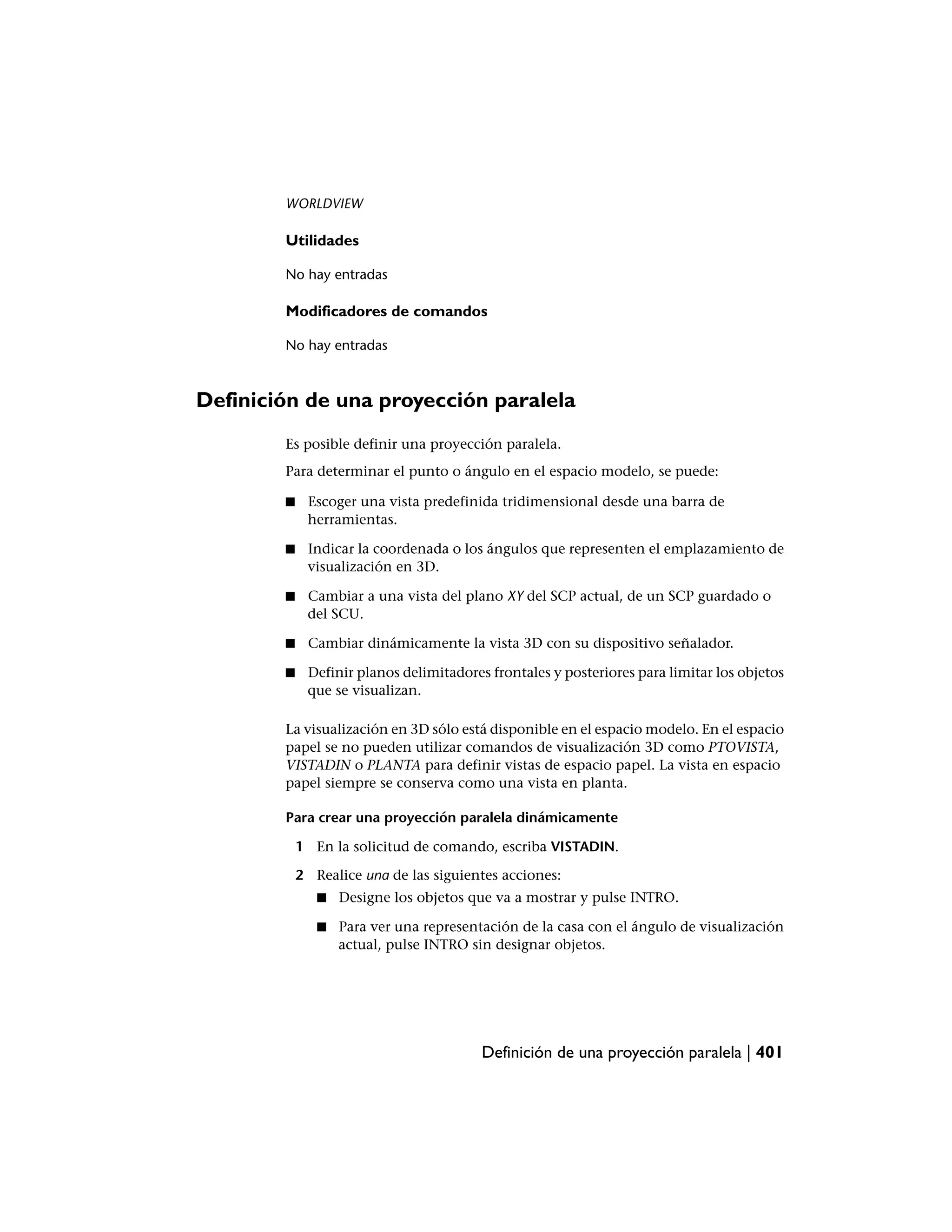 WORLDVIEW

        Utilidades

        No hay entradas

        Modificadores de comandos

        No hay entradas



Definición de una proyección paralela
        Es posible definir una proyección paralela.
        Para determinar el punto o ángulo en el espacio modelo, se puede:

        ■    Escoger una vista predefinida tridimensional desde una barra de
             herramientas.

        ■    Indicar la coordenada o los ángulos que representen el emplazamiento de
             visualización en 3D.

        ■    Cambiar a una vista del plano XY del SCP actual, de un SCP guardado o
             del SCU.

        ■    Cambiar dinámicamente la vista 3D con su dispositivo señalador.

        ■    Definir planos delimitadores frontales y posteriores para limitar los objetos
             que se visualizan.

        La visualización en 3D sólo está disponible en el espacio modelo. En el espacio
        papel se no pueden utilizar comandos de visualización 3D como PTOVISTA,
        VISTADIN o PLANTA para definir vistas de espacio papel. La vista en espacio
        papel siempre se conserva como una vista en planta.

        Para crear una proyección paralela dinámicamente

            1 En la solicitud de comando, escriba VISTADIN.

            2 Realice una de las siguientes acciones:
               ■   Designe los objetos que va a mostrar y pulse INTRO.

               ■   Para ver una representación de la casa con el ángulo de visualización
                   actual, pulse INTRO sin designar objetos.




                                         Definición de una proyección paralela | 401
 