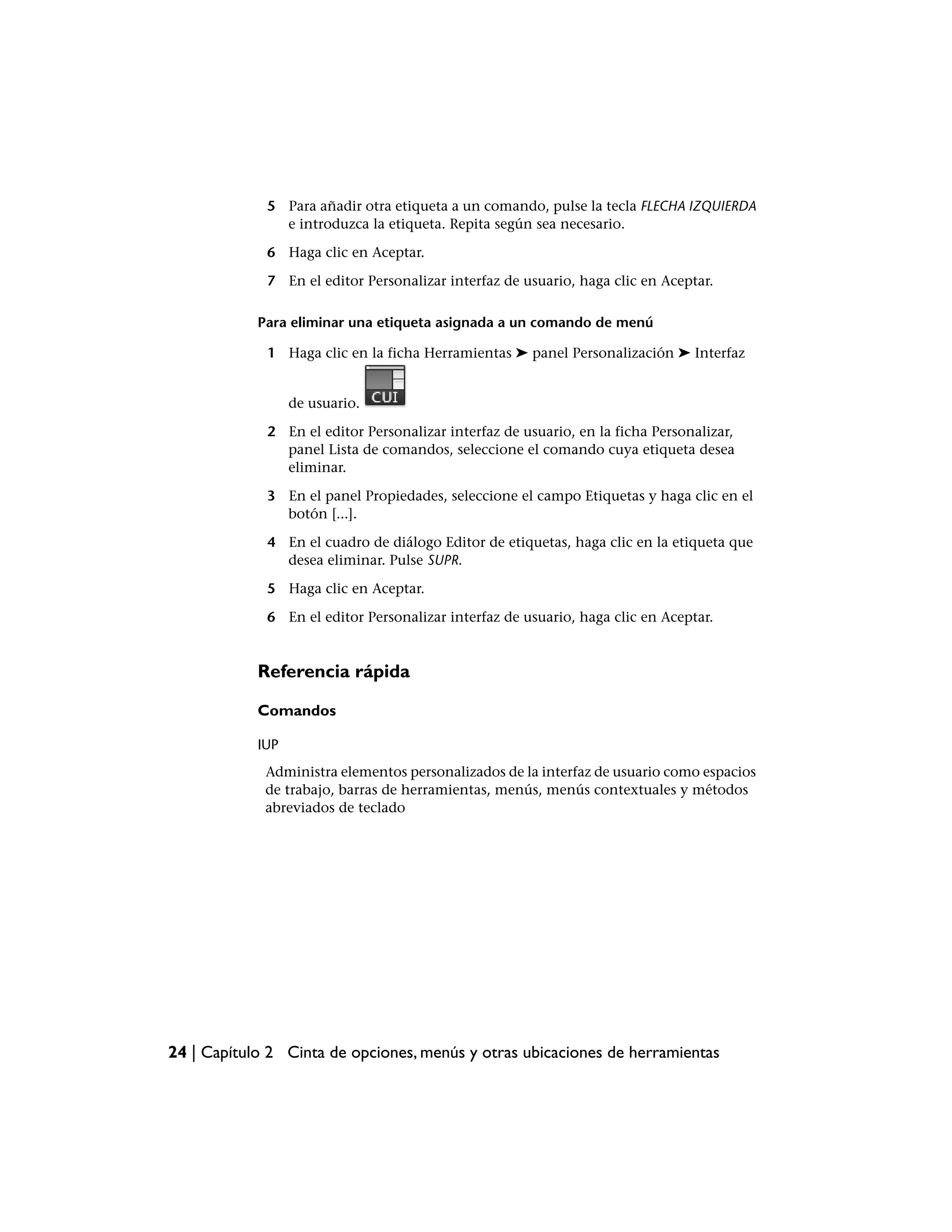 5 Para añadir otra etiqueta a un comando, pulse la tecla FLECHA IZQUIERDA
               e introduzca la etiqueta. Repita según sea necesario.

             6 Haga clic en Aceptar.

             7 En el editor Personalizar interfaz de usuario, haga clic en Aceptar.

            Para eliminar una etiqueta asignada a un comando de menú

             1 Haga clic en la ficha Herramientas ➤ panel Personalización ➤ Interfaz


                  de usuario.

             2 En el editor Personalizar interfaz de usuario, en la ficha Personalizar,
               panel Lista de comandos, seleccione el comando cuya etiqueta desea
               eliminar.

             3 En el panel Propiedades, seleccione el campo Etiquetas y haga clic en el
               botón [...].

             4 En el cuadro de diálogo Editor de etiquetas, haga clic en la etiqueta que
               desea eliminar. Pulse SUPR.

             5 Haga clic en Aceptar.

             6 En el editor Personalizar interfaz de usuario, haga clic en Aceptar.


            Referencia rápida

            Comandos

            IUP
             Administra elementos personalizados de la interfaz de usuario como espacios
             de trabajo, barras de herramientas, menús, menús contextuales y métodos
             abreviados de teclado




24 | Capítulo 2 Cinta de opciones, menús y otras ubicaciones de herramientas
 