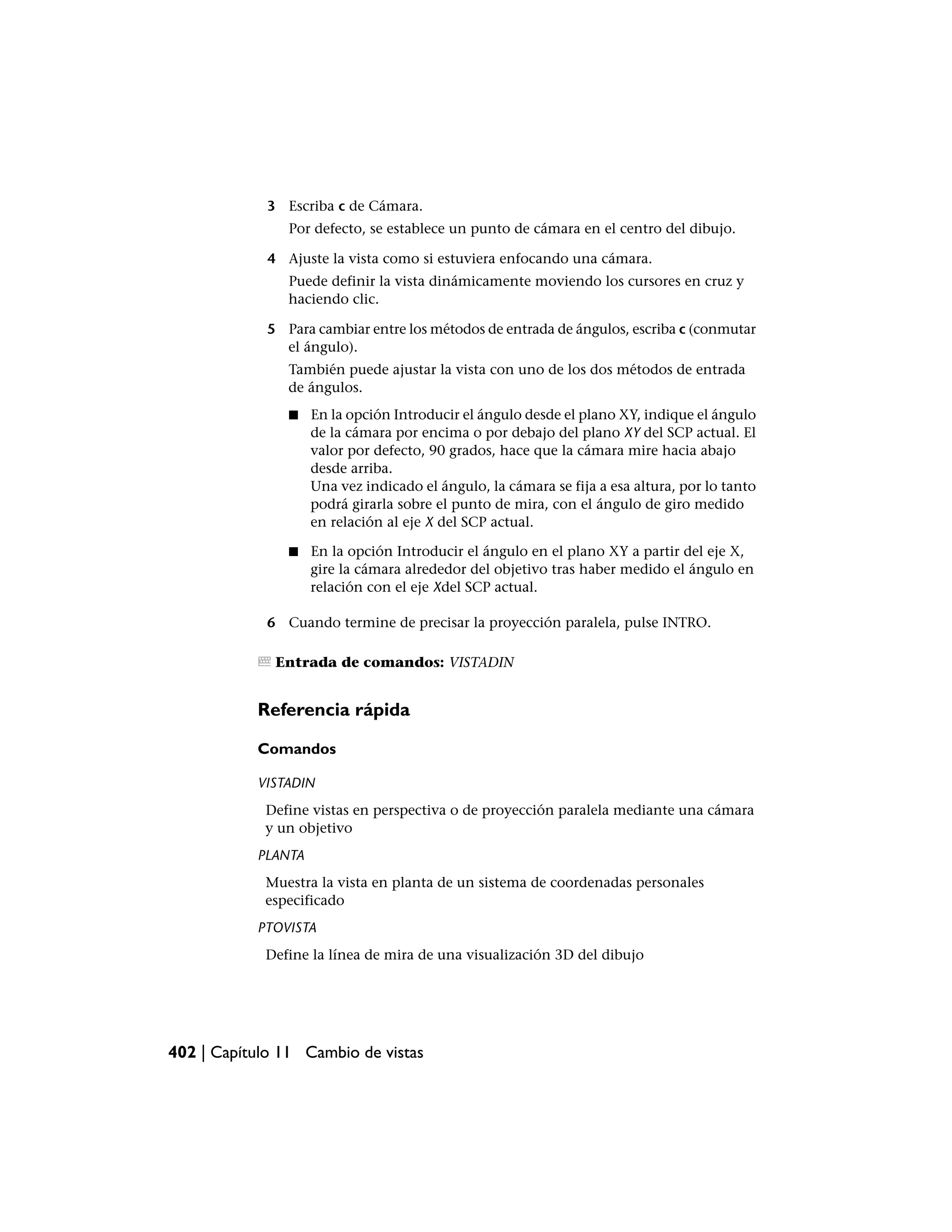 3 Escriba c de Cámara.
                Por defecto, se establece un punto de cámara en el centro del dibujo.

             4 Ajuste la vista como si estuviera enfocando una cámara.
                Puede definir la vista dinámicamente moviendo los cursores en cruz y
                haciendo clic.

             5 Para cambiar entre los métodos de entrada de ángulos, escriba c (conmutar
               el ángulo).
                También puede ajustar la vista con uno de los dos métodos de entrada
                de ángulos.
                ■   En la opción Introducir el ángulo desde el plano XY, indique el ángulo
                    de la cámara por encima o por debajo del plano XY del SCP actual. El
                    valor por defecto, 90 grados, hace que la cámara mire hacia abajo
                    desde arriba.
                    Una vez indicado el ángulo, la cámara se fija a esa altura, por lo tanto
                    podrá girarla sobre el punto de mira, con el ángulo de giro medido
                    en relación al eje X del SCP actual.

                ■   En la opción Introducir el ángulo en el plano XY a partir del eje X,
                    gire la cámara alrededor del objetivo tras haber medido el ángulo en
                    relación con el eje Xdel SCP actual.

             6 Cuando termine de precisar la proyección paralela, pulse INTRO.

              Entrada de comandos: VISTADIN


           Referencia rápida

           Comandos

           VISTADIN
            Define vistas en perspectiva o de proyección paralela mediante una cámara
            y un objetivo
           PLANTA
            Muestra la vista en planta de un sistema de coordenadas personales
            especificado
           PTOVISTA
            Define la línea de mira de una visualización 3D del dibujo




402 | Capítulo 11 Cambio de vistas
 