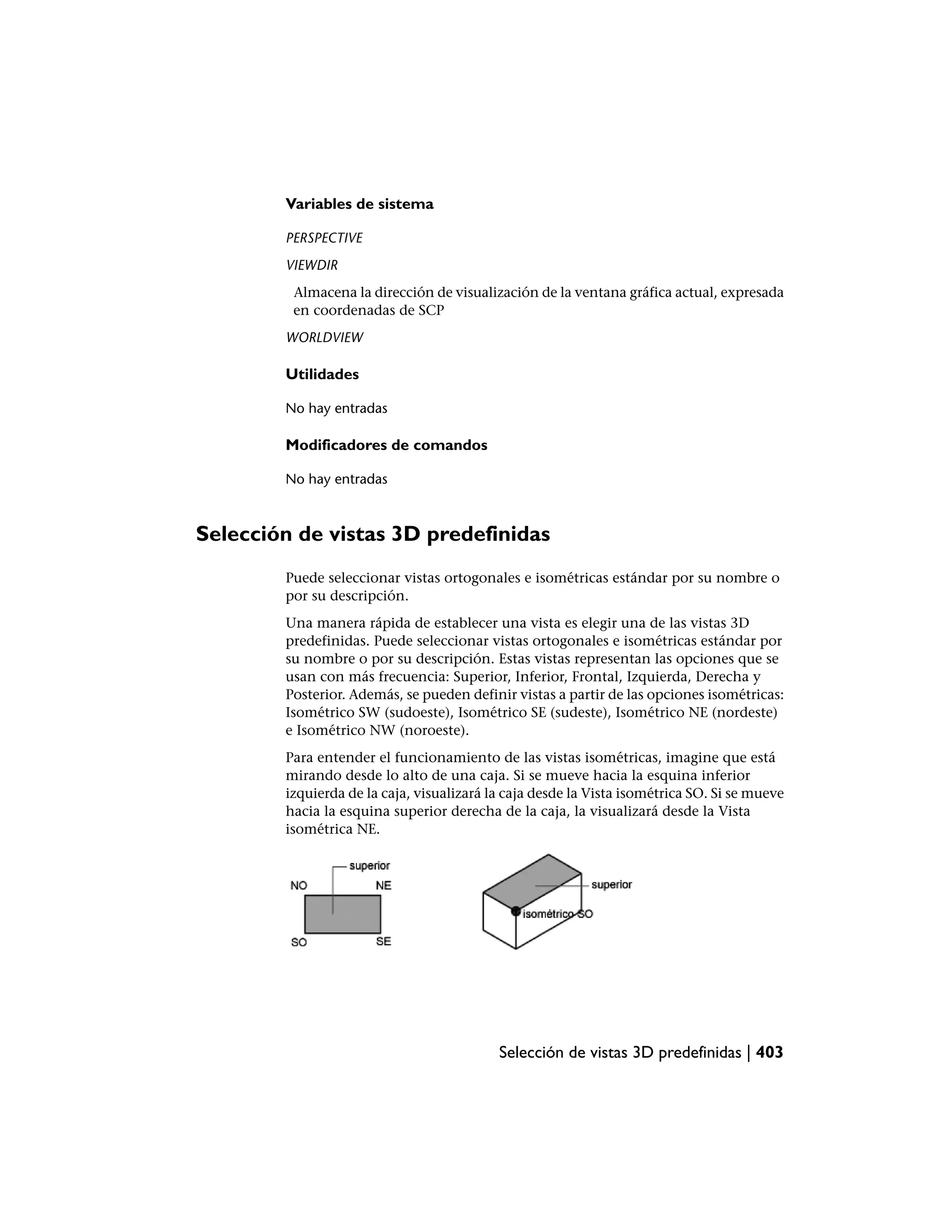 Variables de sistema

        PERSPECTIVE
        VIEWDIR
         Almacena la dirección de visualización de la ventana gráfica actual, expresada
         en coordenadas de SCP
        WORLDVIEW

        Utilidades

        No hay entradas

        Modificadores de comandos

        No hay entradas



Selección de vistas 3D predefinidas
        Puede seleccionar vistas ortogonales e isométricas estándar por su nombre o
        por su descripción.
        Una manera rápida de establecer una vista es elegir una de las vistas 3D
        predefinidas. Puede seleccionar vistas ortogonales e isométricas estándar por
        su nombre o por su descripción. Estas vistas representan las opciones que se
        usan con más frecuencia: Superior, Inferior, Frontal, Izquierda, Derecha y
        Posterior. Además, se pueden definir vistas a partir de las opciones isométricas:
        Isométrico SW (sudoeste), Isométrico SE (sudeste), Isométrico NE (nordeste)
        e Isométrico NW (noroeste).
        Para entender el funcionamiento de las vistas isométricas, imagine que está
        mirando desde lo alto de una caja. Si se mueve hacia la esquina inferior
        izquierda de la caja, visualizará la caja desde la Vista isométrica SO. Si se mueve
        hacia la esquina superior derecha de la caja, la visualizará desde la Vista
        isométrica NE.




                                           Selección de vistas 3D predefinidas | 403
 