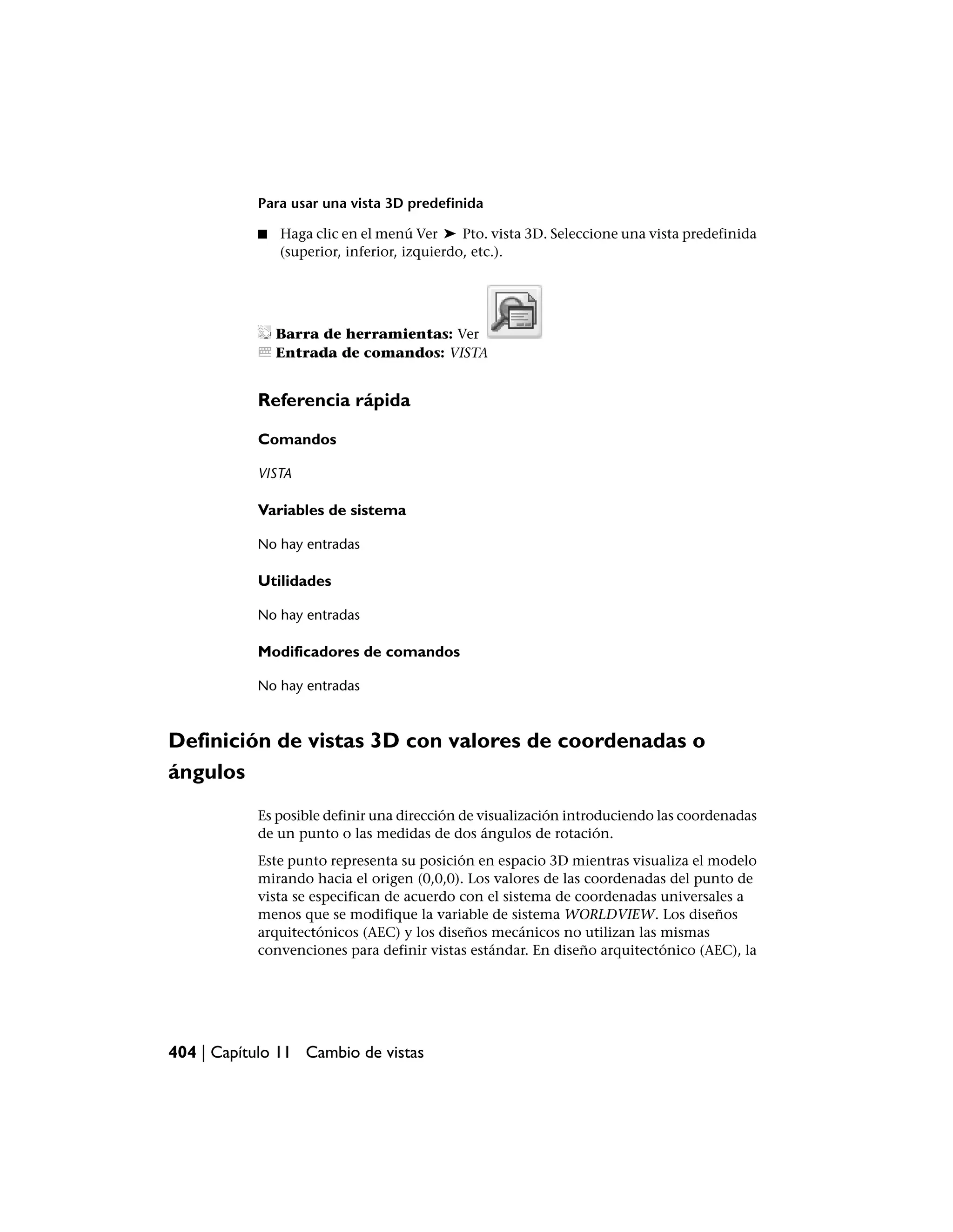 Para usar una vista 3D predefinida

           ■   Haga clic en el menú Ver ➤ Pto. vista 3D. Seleccione una vista predefinida
               (superior, inferior, izquierdo, etc.).




               Barra de herramientas: Ver
               Entrada de comandos: VISTA


           Referencia rápida

           Comandos

           VISTA

           Variables de sistema

           No hay entradas

           Utilidades

           No hay entradas

           Modificadores de comandos

           No hay entradas



Definición de vistas 3D con valores de coordenadas o
ángulos
           Es posible definir una dirección de visualización introduciendo las coordenadas
           de un punto o las medidas de dos ángulos de rotación.
           Este punto representa su posición en espacio 3D mientras visualiza el modelo
           mirando hacia el origen (0,0,0). Los valores de las coordenadas del punto de
           vista se especifican de acuerdo con el sistema de coordenadas universales a
           menos que se modifique la variable de sistema WORLDVIEW. Los diseños
           arquitectónicos (AEC) y los diseños mecánicos no utilizan las mismas
           convenciones para definir vistas estándar. En diseño arquitectónico (AEC), la




404 | Capítulo 11 Cambio de vistas
 
