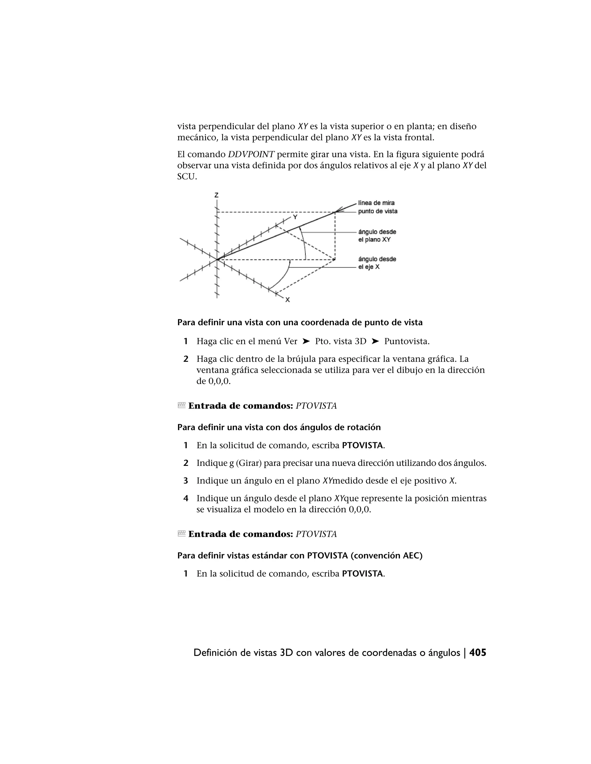 vista perpendicular del plano XY es la vista superior o en planta; en diseño
mecánico, la vista perpendicular del plano XY es la vista frontal.
El comando DDVPOINT permite girar una vista. En la figura siguiente podrá
observar una vista definida por dos ángulos relativos al eje X y al plano XY del
SCU.




Para definir una vista con una coordenada de punto de vista

 1 Haga clic en el menú Ver ➤ Pto. vista 3D ➤ Puntovista.

 2 Haga clic dentro de la brújula para especificar la ventana gráfica. La
   ventana gráfica seleccionada se utiliza para ver el dibujo en la dirección
   de 0,0,0.

  Entrada de comandos: PTOVISTA

Para definir una vista con dos ángulos de rotación

 1 En la solicitud de comando, escriba PTOVISTA.

 2 Indique g (Girar) para precisar una nueva dirección utilizando dos ángulos.

 3 Indique un ángulo en el plano XYmedido desde el eje positivo X.

 4 Indique un ángulo desde el plano XYque represente la posición mientras
   se visualiza el modelo en la dirección 0,0,0.

  Entrada de comandos: PTOVISTA

Para definir vistas estándar con PTOVISTA (convención AEC)

 1 En la solicitud de comando, escriba PTOVISTA.




    Definición de vistas 3D con valores de coordenadas o ángulos | 405
 