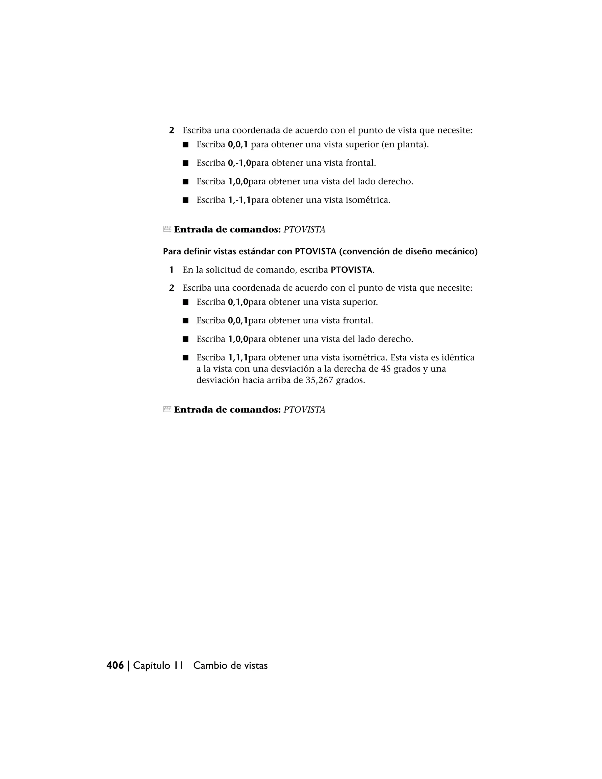 2 Escriba una coordenada de acuerdo con el punto de vista que necesite:
                ■   Escriba 0,0,1 para obtener una vista superior (en planta).

                ■   Escriba 0,-1,0para obtener una vista frontal.

                ■   Escriba 1,0,0para obtener una vista del lado derecho.

                ■   Escriba 1,-1,1para obtener una vista isométrica.


              Entrada de comandos: PTOVISTA

           Para definir vistas estándar con PTOVISTA (convención de diseño mecánico)

             1 En la solicitud de comando, escriba PTOVISTA.

             2 Escriba una coordenada de acuerdo con el punto de vista que necesite:
                ■   Escriba 0,1,0para obtener una vista superior.

                ■   Escriba 0,0,1para obtener una vista frontal.

                ■   Escriba 1,0,0para obtener una vista del lado derecho.

                ■   Escriba 1,1,1para obtener una vista isométrica. Esta vista es idéntica
                    a la vista con una desviación a la derecha de 45 grados y una
                    desviación hacia arriba de 35,267 grados.


              Entrada de comandos: PTOVISTA




406 | Capítulo 11 Cambio de vistas
 
