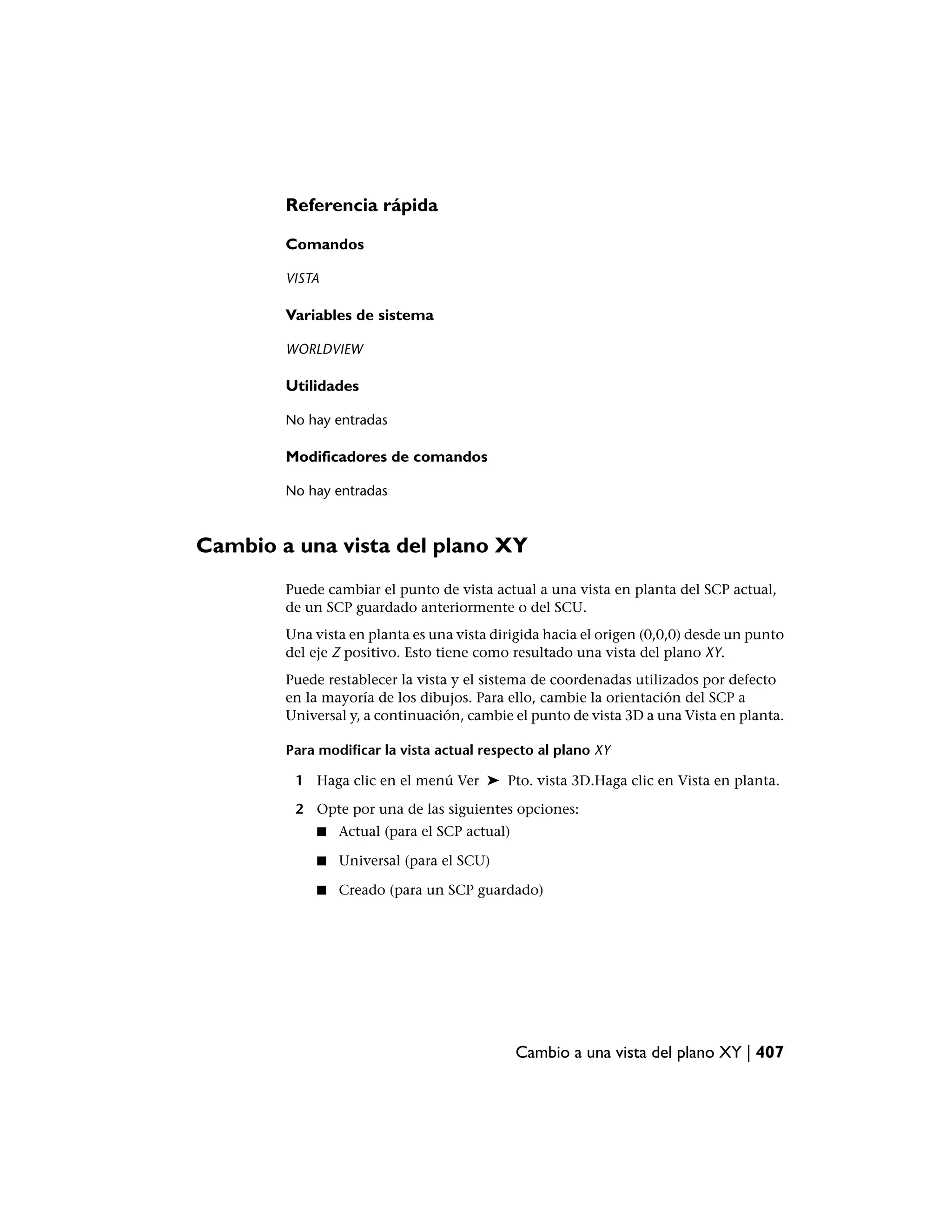 Referencia rápida

        Comandos

        VISTA

        Variables de sistema

        WORLDVIEW

        Utilidades

        No hay entradas

        Modificadores de comandos

        No hay entradas



Cambio a una vista del plano XY
        Puede cambiar el punto de vista actual a una vista en planta del SCP actual,
        de un SCP guardado anteriormente o del SCU.
        Una vista en planta es una vista dirigida hacia el origen (0,0,0) desde un punto
        del eje Z positivo. Esto tiene como resultado una vista del plano XY.
        Puede restablecer la vista y el sistema de coordenadas utilizados por defecto
        en la mayoría de los dibujos. Para ello, cambie la orientación del SCP a
        Universal y, a continuación, cambie el punto de vista 3D a una Vista en planta.

        Para modificar la vista actual respecto al plano XY

         1 Haga clic en el menú Ver ➤ Pto. vista 3D.Haga clic en Vista en planta.

         2 Opte por una de las siguientes opciones:
             ■   Actual (para el SCP actual)

             ■   Universal (para el SCU)

             ■   Creado (para un SCP guardado)




                                               Cambio a una vista del plano XY | 407
 