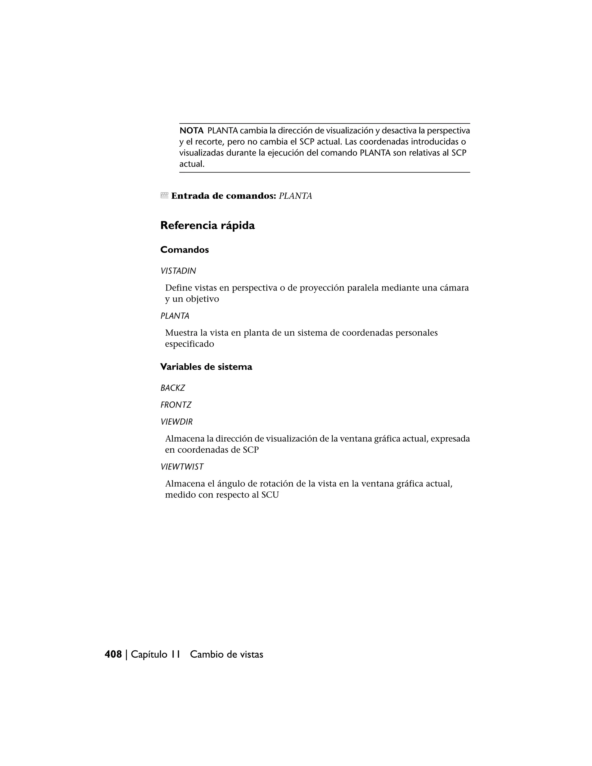 NOTA PLANTA cambia la dirección de visualización y desactiva la perspectiva
                y el recorte, pero no cambia el SCP actual. Las coordenadas introducidas o
                visualizadas durante la ejecución del comando PLANTA son relativas al SCP
                actual.


              Entrada de comandos: PLANTA


           Referencia rápida

           Comandos

           VISTADIN
            Define vistas en perspectiva o de proyección paralela mediante una cámara
            y un objetivo
           PLANTA
            Muestra la vista en planta de un sistema de coordenadas personales
            especificado

           Variables de sistema

           BACKZ
           FRONTZ
           VIEWDIR
            Almacena la dirección de visualización de la ventana gráfica actual, expresada
            en coordenadas de SCP
           VIEWTWIST
            Almacena el ángulo de rotación de la vista en la ventana gráfica actual,
            medido con respecto al SCU




408 | Capítulo 11 Cambio de vistas
 
