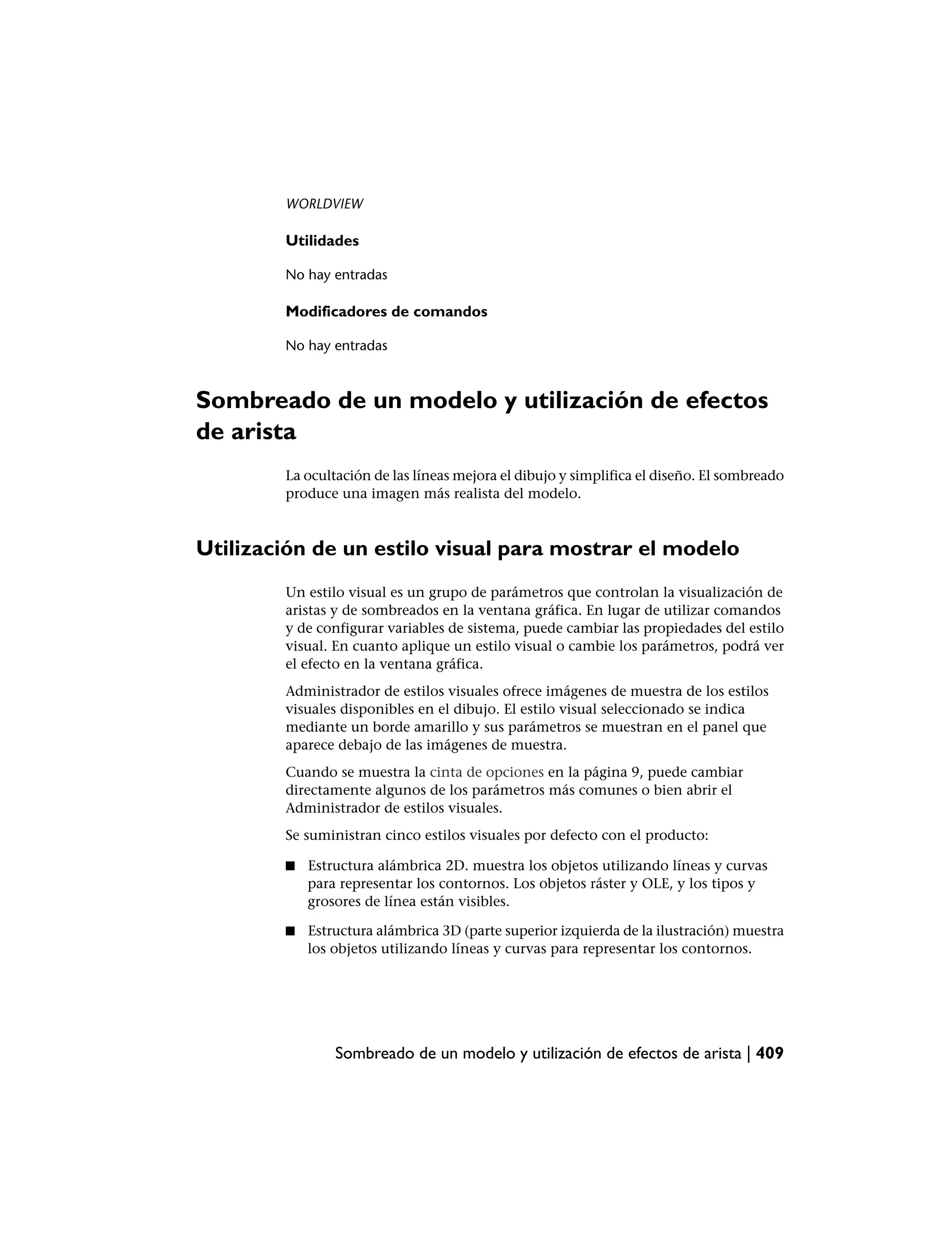 WORLDVIEW

        Utilidades

        No hay entradas

        Modificadores de comandos

        No hay entradas



Sombreado de un modelo y utilización de efectos
de arista
        La ocultación de las líneas mejora el dibujo y simplifica el diseño. El sombreado
        produce una imagen más realista del modelo.



Utilización de un estilo visual para mostrar el modelo
        Un estilo visual es un grupo de parámetros que controlan la visualización de
        aristas y de sombreados en la ventana gráfica. En lugar de utilizar comandos
        y de configurar variables de sistema, puede cambiar las propiedades del estilo
        visual. En cuanto aplique un estilo visual o cambie los parámetros, podrá ver
        el efecto en la ventana gráfica.
        Administrador de estilos visuales ofrece imágenes de muestra de los estilos
        visuales disponibles en el dibujo. El estilo visual seleccionado se indica
        mediante un borde amarillo y sus parámetros se muestran en el panel que
        aparece debajo de las imágenes de muestra.
        Cuando se muestra la cinta de opciones en la página 9, puede cambiar
        directamente algunos de los parámetros más comunes o bien abrir el
        Administrador de estilos visuales.
        Se suministran cinco estilos visuales por defecto con el producto:

        ■   Estructura alámbrica 2D. muestra los objetos utilizando líneas y curvas
            para representar los contornos. Los objetos ráster y OLE, y los tipos y
            grosores de línea están visibles.

        ■   Estructura alámbrica 3D (parte superior izquierda de la ilustración) muestra
            los objetos utilizando líneas y curvas para representar los contornos.




                Sombreado de un modelo y utilización de efectos de arista | 409
 