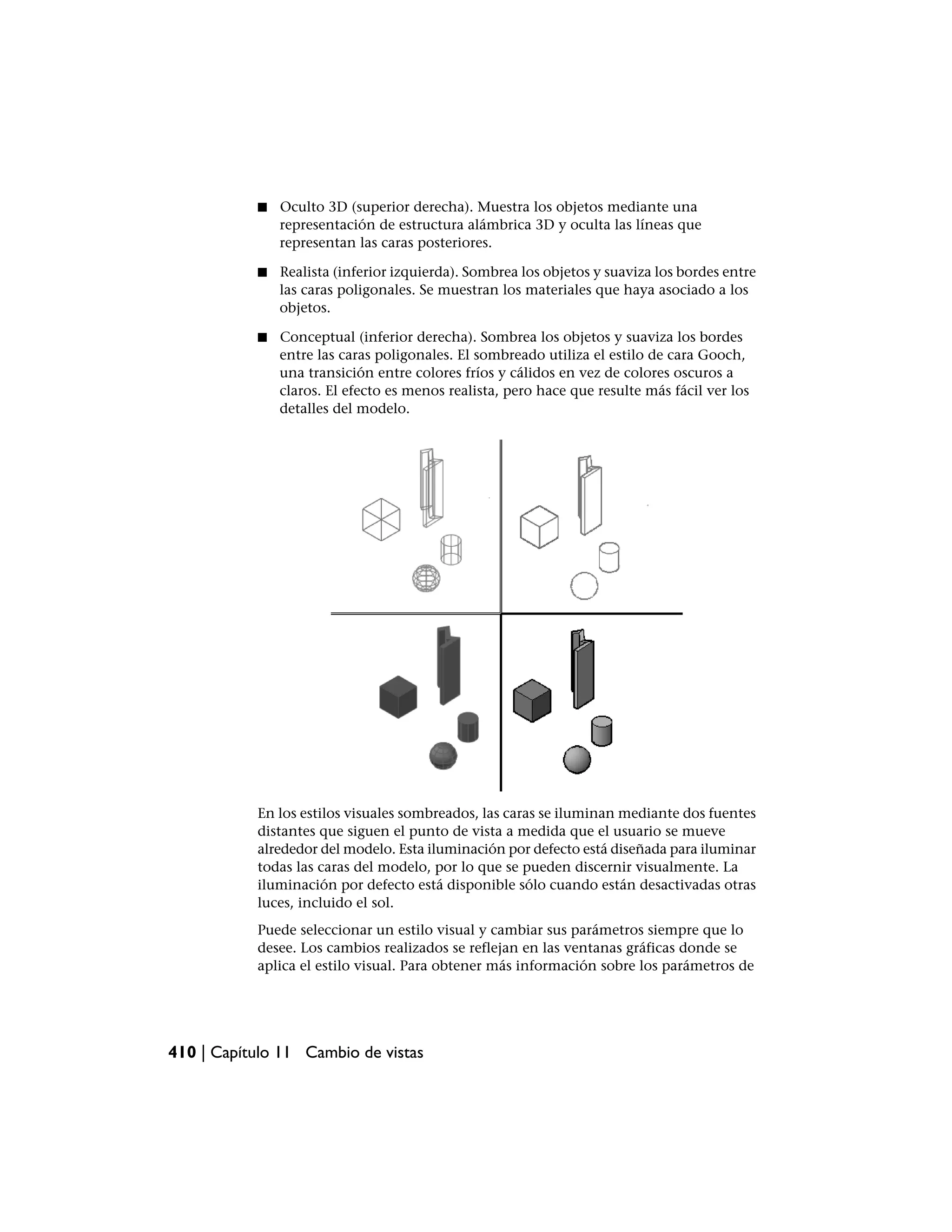 ■   Oculto 3D (superior derecha). Muestra los objetos mediante una
               representación de estructura alámbrica 3D y oculta las líneas que
               representan las caras posteriores.

           ■   Realista (inferior izquierda). Sombrea los objetos y suaviza los bordes entre
               las caras poligonales. Se muestran los materiales que haya asociado a los
               objetos.

           ■   Conceptual (inferior derecha). Sombrea los objetos y suaviza los bordes
               entre las caras poligonales. El sombreado utiliza el estilo de cara Gooch,
               una transición entre colores fríos y cálidos en vez de colores oscuros a
               claros. El efecto es menos realista, pero hace que resulte más fácil ver los
               detalles del modelo.




           En los estilos visuales sombreados, las caras se iluminan mediante dos fuentes
           distantes que siguen el punto de vista a medida que el usuario se mueve
           alrededor del modelo. Esta iluminación por defecto está diseñada para iluminar
           todas las caras del modelo, por lo que se pueden discernir visualmente. La
           iluminación por defecto está disponible sólo cuando están desactivadas otras
           luces, incluido el sol.
           Puede seleccionar un estilo visual y cambiar sus parámetros siempre que lo
           desee. Los cambios realizados se reflejan en las ventanas gráficas donde se
           aplica el estilo visual. Para obtener más información sobre los parámetros de




410 | Capítulo 11 Cambio de vistas
 