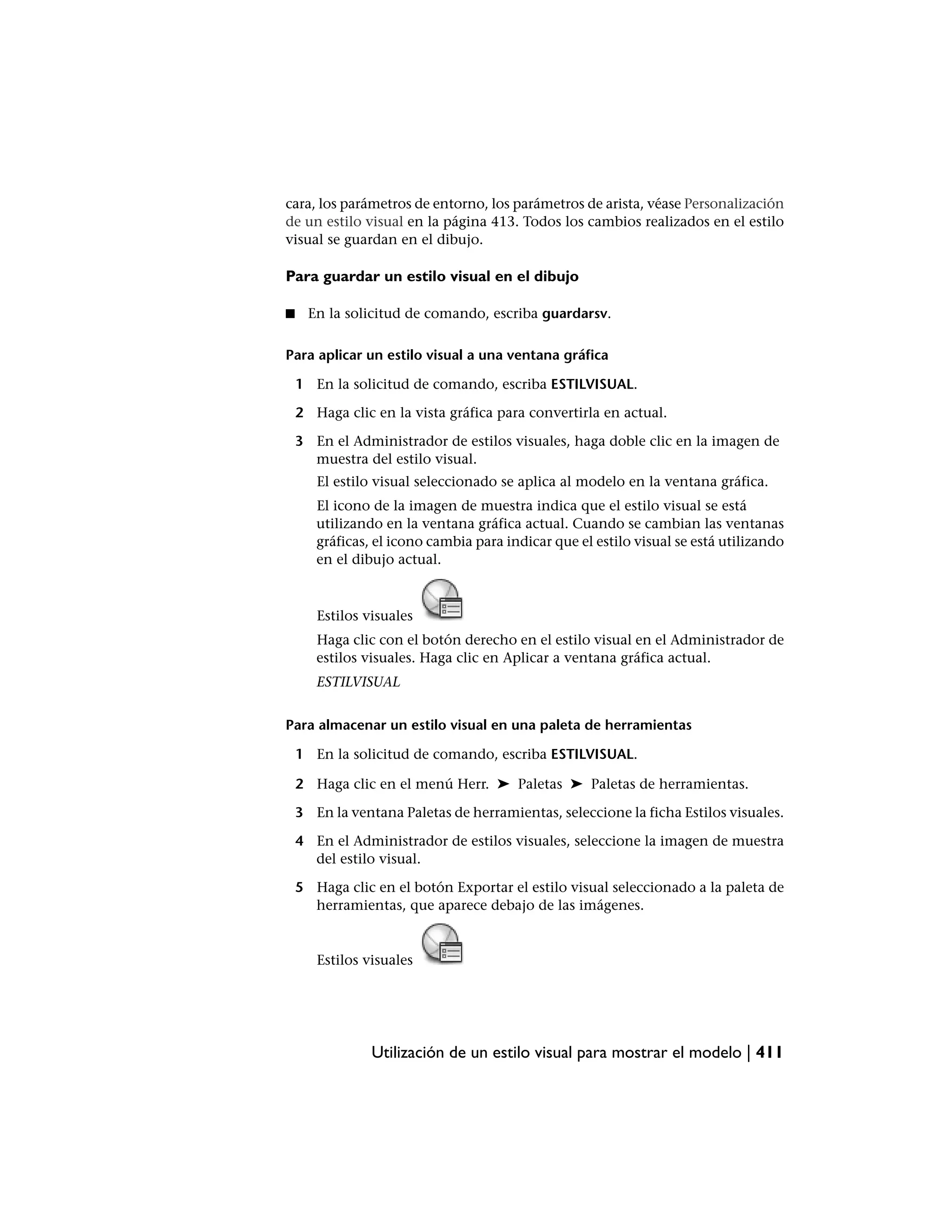 cara, los parámetros de entorno, los parámetros de arista, véase Personalización
de un estilo visual en la página 413. Todos los cambios realizados en el estilo
visual se guardan en el dibujo.

Para guardar un estilo visual en el dibujo

■     En la solicitud de comando, escriba guardarsv.

Para aplicar un estilo visual a una ventana gráfica

    1 En la solicitud de comando, escriba ESTILVISUAL.

    2 Haga clic en la vista gráfica para convertirla en actual.

    3 En el Administrador de estilos visuales, haga doble clic en la imagen de
      muestra del estilo visual.
       El estilo visual seleccionado se aplica al modelo en la ventana gráfica.
       El icono de la imagen de muestra indica que el estilo visual se está
       utilizando en la ventana gráfica actual. Cuando se cambian las ventanas
       gráficas, el icono cambia para indicar que el estilo visual se está utilizando
       en el dibujo actual.



       Estilos visuales
       Haga clic con el botón derecho en el estilo visual en el Administrador de
       estilos visuales. Haga clic en Aplicar a ventana gráfica actual.
       ESTILVISUAL


Para almacenar un estilo visual en una paleta de herramientas

    1 En la solicitud de comando, escriba ESTILVISUAL.

    2 Haga clic en el menú Herr. ➤ Paletas ➤ Paletas de herramientas.

    3 En la ventana Paletas de herramientas, seleccione la ficha Estilos visuales.

    4 En el Administrador de estilos visuales, seleccione la imagen de muestra
      del estilo visual.

    5 Haga clic en el botón Exportar el estilo visual seleccionado a la paleta de
      herramientas, que aparece debajo de las imágenes.


       Estilos visuales




                Utilización de un estilo visual para mostrar el modelo | 411
 