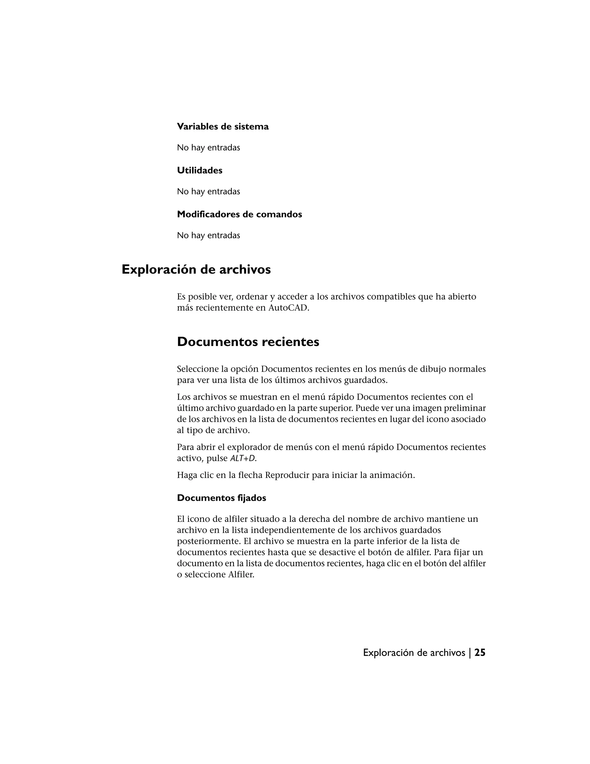 Variables de sistema

        No hay entradas

        Utilidades

        No hay entradas

        Modificadores de comandos

        No hay entradas



Exploración de archivos
        Es posible ver, ordenar y acceder a los archivos compatibles que ha abierto
        más recientemente en AutoCAD.



        Documentos recientes
        Seleccione la opción Documentos recientes en los menús de dibujo normales
        para ver una lista de los últimos archivos guardados.
        Los archivos se muestran en el menú rápido Documentos recientes con el
        último archivo guardado en la parte superior. Puede ver una imagen preliminar
        de los archivos en la lista de documentos recientes en lugar del icono asociado
        al tipo de archivo.
        Para abrir el explorador de menús con el menú rápido Documentos recientes
        activo, pulse ALT+D.
        Haga clic en la flecha Reproducir para iniciar la animación.

        Documentos fijados

        El icono de alfiler situado a la derecha del nombre de archivo mantiene un
        archivo en la lista independientemente de los archivos guardados
        posteriormente. El archivo se muestra en la parte inferior de la lista de
        documentos recientes hasta que se desactive el botón de alfiler. Para fijar un
        documento en la lista de documentos recientes, haga clic en el botón del alfiler
        o seleccione Alfiler.




                                                        Exploración de archivos | 25
 