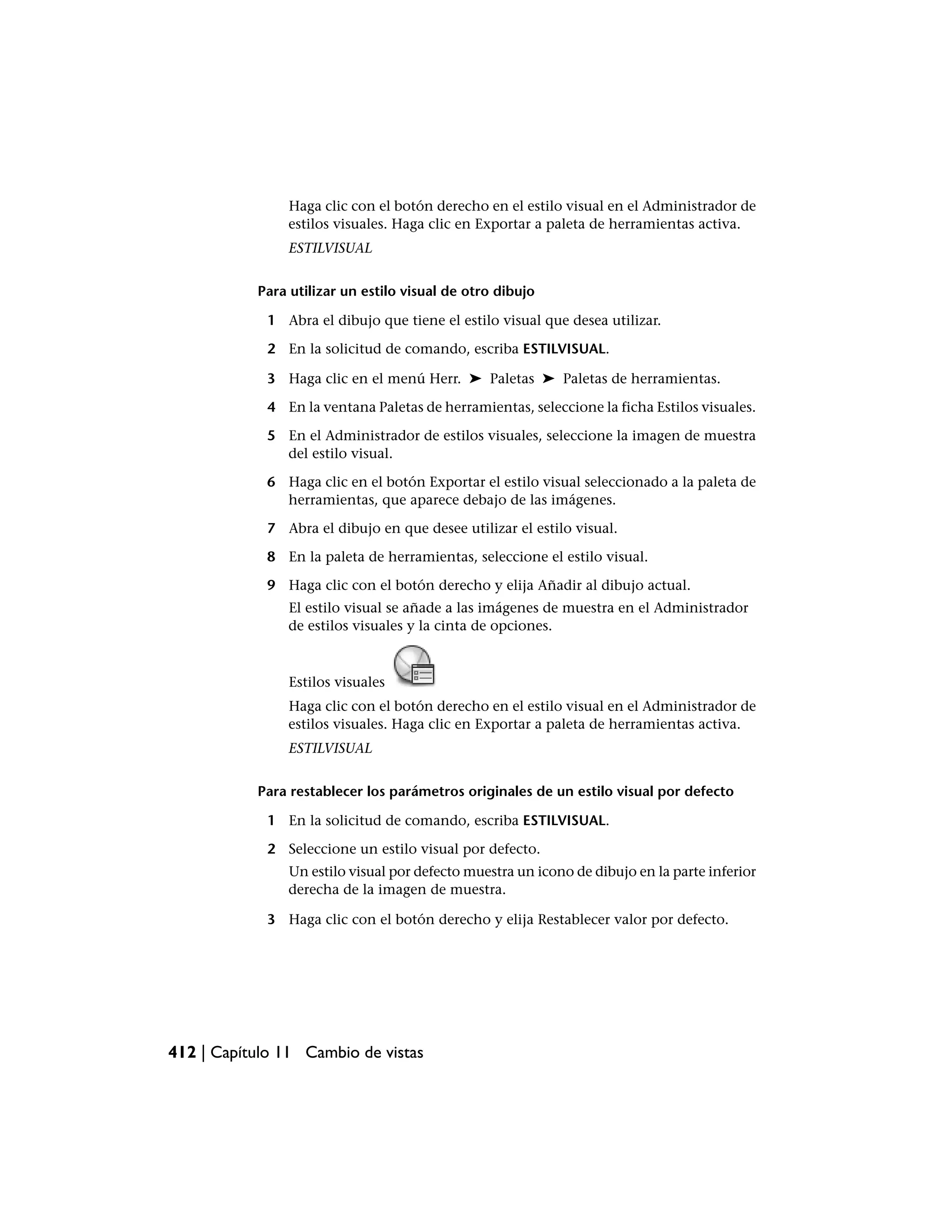 Haga clic con el botón derecho en el estilo visual en el Administrador de
                estilos visuales. Haga clic en Exportar a paleta de herramientas activa.
                ESTILVISUAL


           Para utilizar un estilo visual de otro dibujo

             1 Abra el dibujo que tiene el estilo visual que desea utilizar.

             2 En la solicitud de comando, escriba ESTILVISUAL.

             3 Haga clic en el menú Herr. ➤ Paletas ➤ Paletas de herramientas.

             4 En la ventana Paletas de herramientas, seleccione la ficha Estilos visuales.

             5 En el Administrador de estilos visuales, seleccione la imagen de muestra
               del estilo visual.

             6 Haga clic en el botón Exportar el estilo visual seleccionado a la paleta de
               herramientas, que aparece debajo de las imágenes.

             7 Abra el dibujo en que desee utilizar el estilo visual.

             8 En la paleta de herramientas, seleccione el estilo visual.

             9 Haga clic con el botón derecho y elija Añadir al dibujo actual.
                El estilo visual se añade a las imágenes de muestra en el Administrador
                de estilos visuales y la cinta de opciones.



                Estilos visuales
                Haga clic con el botón derecho en el estilo visual en el Administrador de
                estilos visuales. Haga clic en Exportar a paleta de herramientas activa.
                ESTILVISUAL


           Para restablecer los parámetros originales de un estilo visual por defecto

             1 En la solicitud de comando, escriba ESTILVISUAL.

             2 Seleccione un estilo visual por defecto.
                Un estilo visual por defecto muestra un icono de dibujo en la parte inferior
                derecha de la imagen de muestra.

             3 Haga clic con el botón derecho y elija Restablecer valor por defecto.




412 | Capítulo 11 Cambio de vistas
 