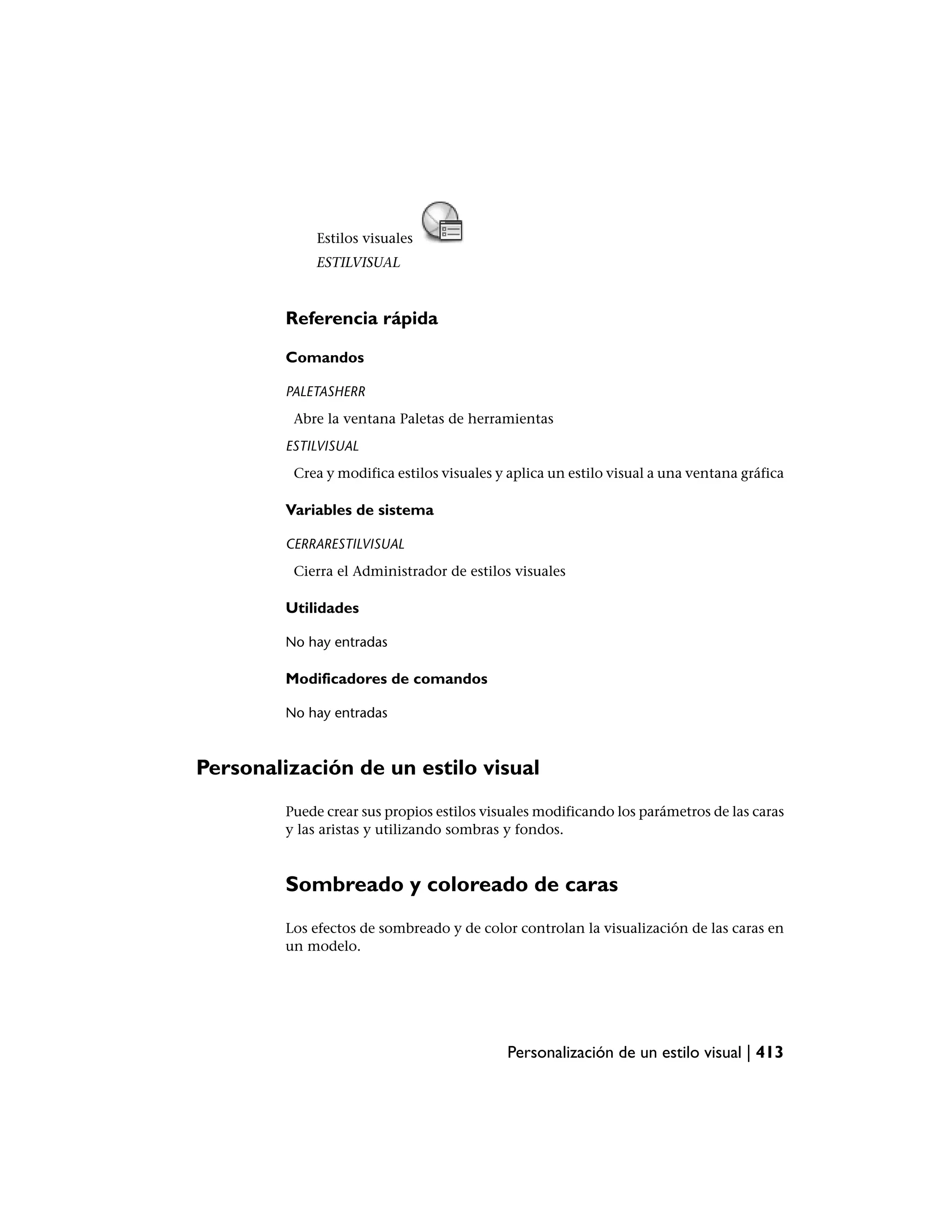 Estilos visuales
              ESTILVISUAL



         Referencia rápida

         Comandos

         PALETASHERR
          Abre la ventana Paletas de herramientas
         ESTILVISUAL
          Crea y modifica estilos visuales y aplica un estilo visual a una ventana gráfica

         Variables de sistema

         CERRARESTILVISUAL
          Cierra el Administrador de estilos visuales

         Utilidades

         No hay entradas

         Modificadores de comandos

         No hay entradas



Personalización de un estilo visual
         Puede crear sus propios estilos visuales modificando los parámetros de las caras
         y las aristas y utilizando sombras y fondos.



         Sombreado y coloreado de caras
         Los efectos de sombreado y de color controlan la visualización de las caras en
         un modelo.




                                            Personalización de un estilo visual | 413
 