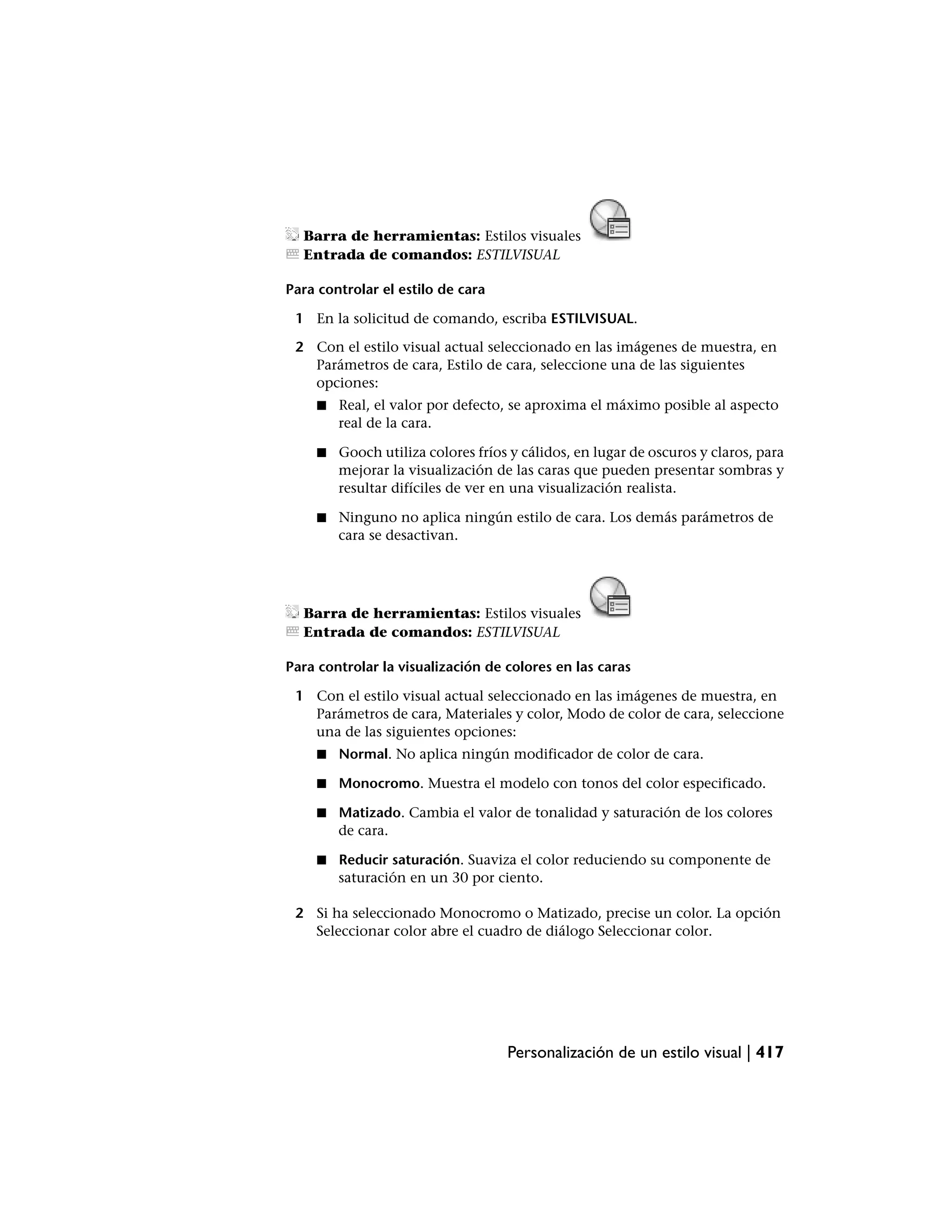 Barra de herramientas: Estilos visuales
  Entrada de comandos: ESTILVISUAL

Para controlar el estilo de cara

 1 En la solicitud de comando, escriba ESTILVISUAL.

 2 Con el estilo visual actual seleccionado en las imágenes de muestra, en
   Parámetros de cara, Estilo de cara, seleccione una de las siguientes
   opciones:
    ■   Real, el valor por defecto, se aproxima el máximo posible al aspecto
        real de la cara.

    ■   Gooch utiliza colores fríos y cálidos, en lugar de oscuros y claros, para
        mejorar la visualización de las caras que pueden presentar sombras y
        resultar difíciles de ver en una visualización realista.

    ■   Ninguno no aplica ningún estilo de cara. Los demás parámetros de
        cara se desactivan.




  Barra de herramientas: Estilos visuales
  Entrada de comandos: ESTILVISUAL

Para controlar la visualización de colores en las caras

 1 Con el estilo visual actual seleccionado en las imágenes de muestra, en
   Parámetros de cara, Materiales y color, Modo de color de cara, seleccione
   una de las siguientes opciones:
    ■   Normal. No aplica ningún modificador de color de cara.

    ■   Monocromo. Muestra el modelo con tonos del color especificado.

    ■   Matizado. Cambia el valor de tonalidad y saturación de los colores
        de cara.

    ■   Reducir saturación. Suaviza el color reduciendo su componente de
        saturación en un 30 por ciento.

 2 Si ha seleccionado Monocromo o Matizado, precise un color. La opción
   Seleccionar color abre el cuadro de diálogo Seleccionar color.




                                   Personalización de un estilo visual | 417
 