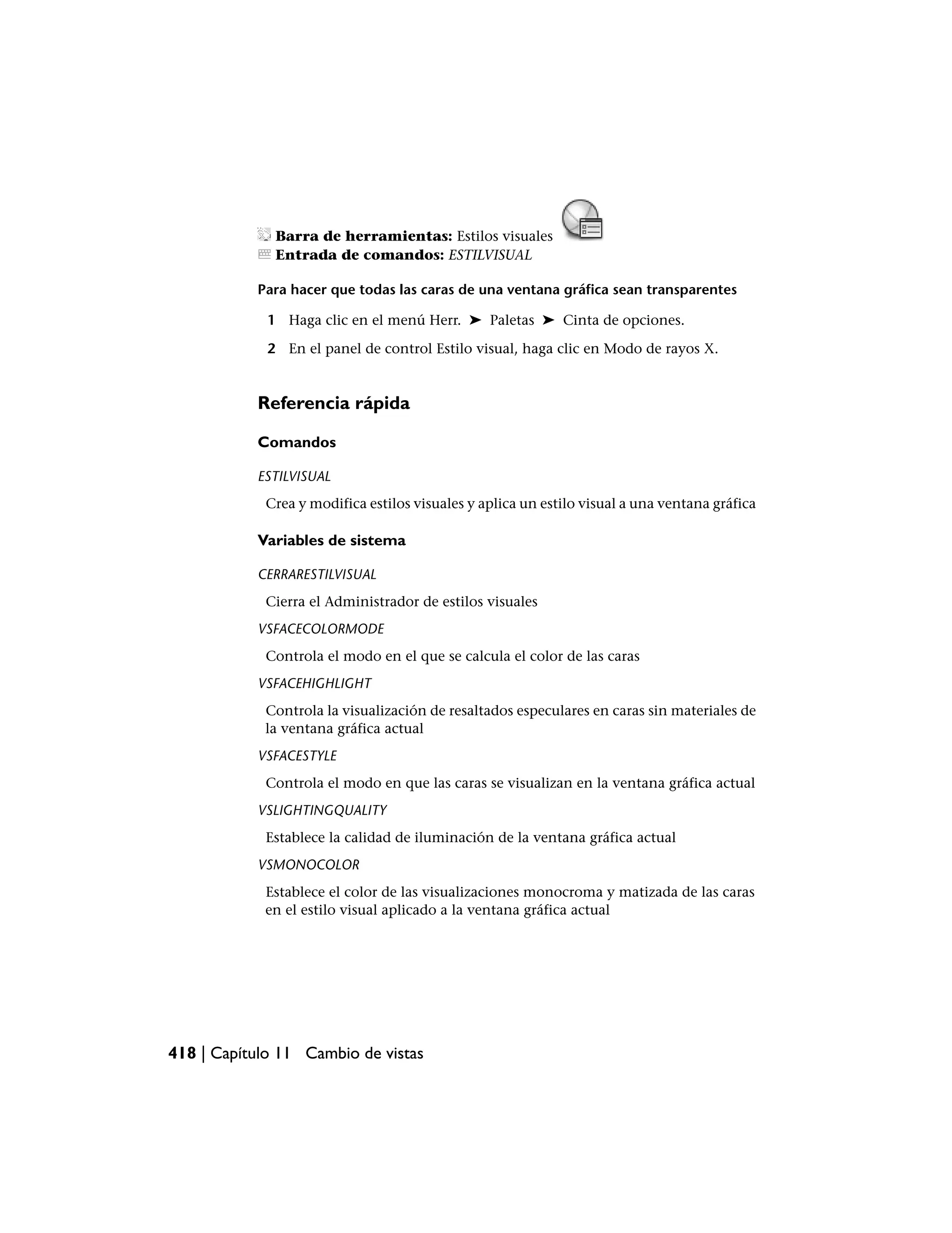 Barra de herramientas: Estilos visuales
              Entrada de comandos: ESTILVISUAL

           Para hacer que todas las caras de una ventana gráfica sean transparentes

             1 Haga clic en el menú Herr. ➤ Paletas ➤ Cinta de opciones.

             2 En el panel de control Estilo visual, haga clic en Modo de rayos X.


           Referencia rápida

           Comandos

           ESTILVISUAL
            Crea y modifica estilos visuales y aplica un estilo visual a una ventana gráfica

           Variables de sistema

           CERRARESTILVISUAL
            Cierra el Administrador de estilos visuales
           VSFACECOLORMODE
            Controla el modo en el que se calcula el color de las caras
           VSFACEHIGHLIGHT
            Controla la visualización de resaltados especulares en caras sin materiales de
            la ventana gráfica actual
           VSFACESTYLE
            Controla el modo en que las caras se visualizan en la ventana gráfica actual
           VSLIGHTINGQUALITY
            Establece la calidad de iluminación de la ventana gráfica actual
           VSMONOCOLOR
            Establece el color de las visualizaciones monocroma y matizada de las caras
            en el estilo visual aplicado a la ventana gráfica actual




418 | Capítulo 11 Cambio de vistas
 