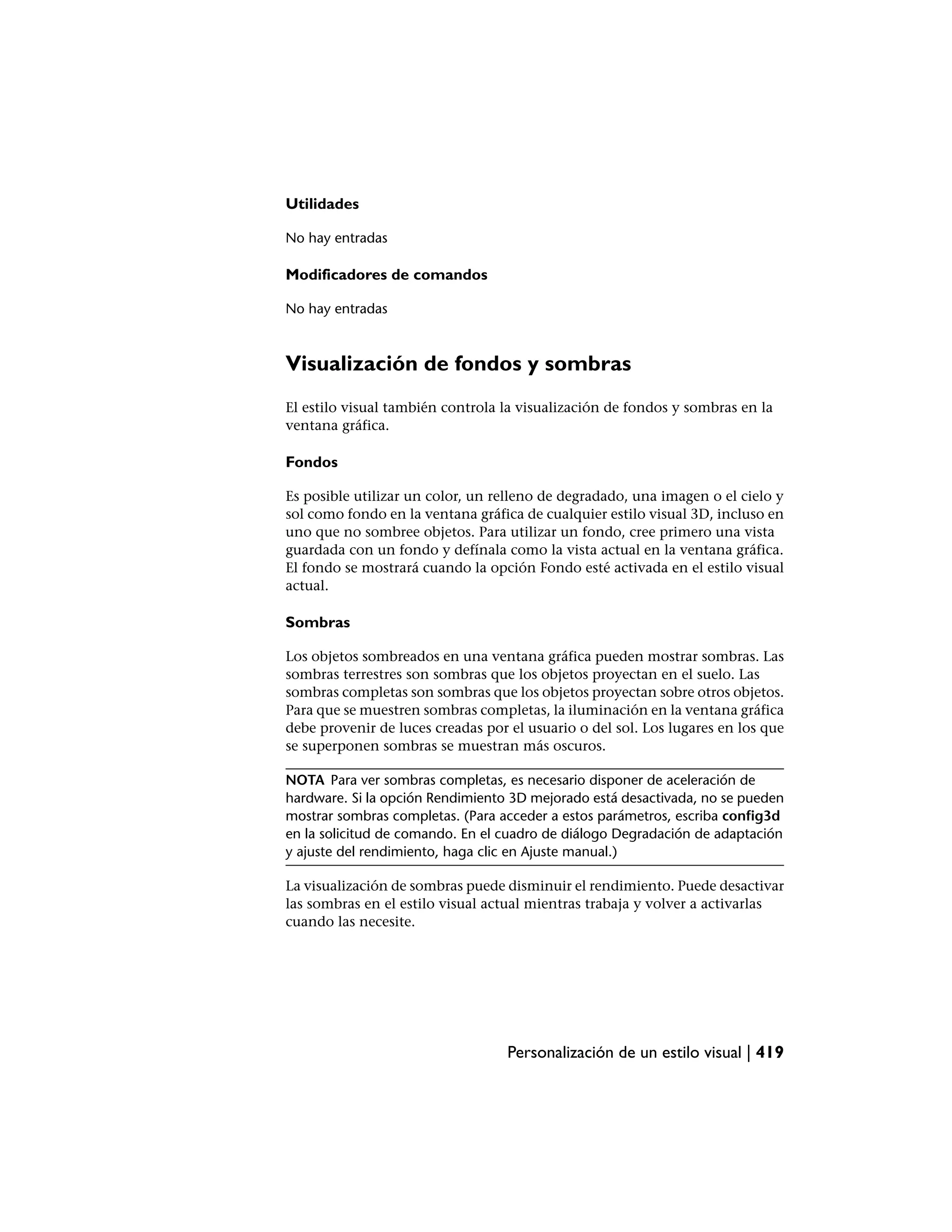 Utilidades

No hay entradas

Modificadores de comandos

No hay entradas



Visualización de fondos y sombras
El estilo visual también controla la visualización de fondos y sombras en la
ventana gráfica.

Fondos

Es posible utilizar un color, un relleno de degradado, una imagen o el cielo y
sol como fondo en la ventana gráfica de cualquier estilo visual 3D, incluso en
uno que no sombree objetos. Para utilizar un fondo, cree primero una vista
guardada con un fondo y defínala como la vista actual en la ventana gráfica.
El fondo se mostrará cuando la opción Fondo esté activada en el estilo visual
actual.

Sombras

Los objetos sombreados en una ventana gráfica pueden mostrar sombras. Las
sombras terrestres son sombras que los objetos proyectan en el suelo. Las
sombras completas son sombras que los objetos proyectan sobre otros objetos.
Para que se muestren sombras completas, la iluminación en la ventana gráfica
debe provenir de luces creadas por el usuario o del sol. Los lugares en los que
se superponen sombras se muestran más oscuros.

NOTA Para ver sombras completas, es necesario disponer de aceleración de
hardware. Si la opción Rendimiento 3D mejorado está desactivada, no se pueden
mostrar sombras completas. (Para acceder a estos parámetros, escriba config3d
en la solicitud de comando. En el cuadro de diálogo Degradación de adaptación
y ajuste del rendimiento, haga clic en Ajuste manual.)

La visualización de sombras puede disminuir el rendimiento. Puede desactivar
las sombras en el estilo visual actual mientras trabaja y volver a activarlas
cuando las necesite.




                                   Personalización de un estilo visual | 419
 
