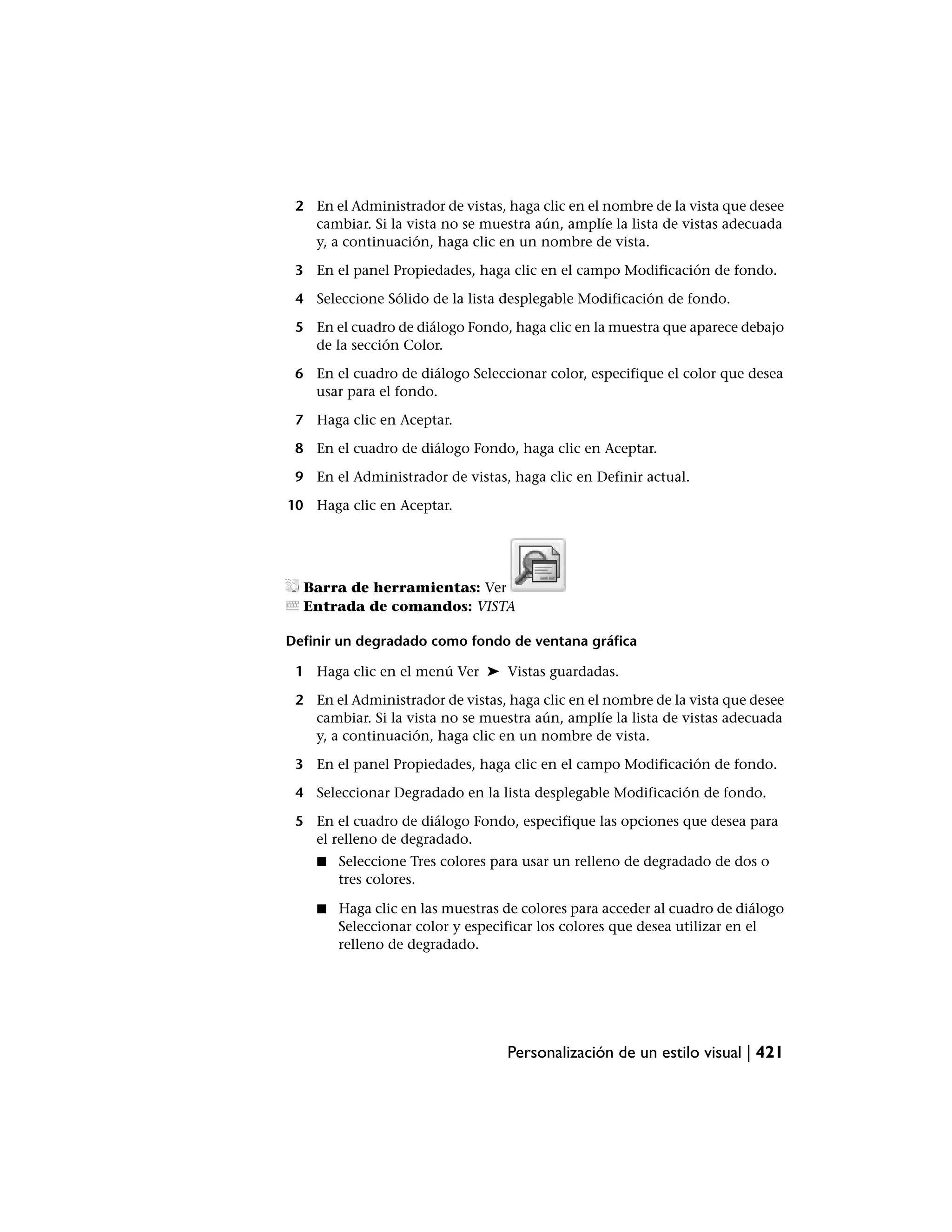 2 En el Administrador de vistas, haga clic en el nombre de la vista que desee
   cambiar. Si la vista no se muestra aún, amplíe la lista de vistas adecuada
   y, a continuación, haga clic en un nombre de vista.

 3 En el panel Propiedades, haga clic en el campo Modificación de fondo.

 4 Seleccione Sólido de la lista desplegable Modificación de fondo.

 5 En el cuadro de diálogo Fondo, haga clic en la muestra que aparece debajo
   de la sección Color.

 6 En el cuadro de diálogo Seleccionar color, especifique el color que desea
   usar para el fondo.

 7 Haga clic en Aceptar.

 8 En el cuadro de diálogo Fondo, haga clic en Aceptar.

 9 En el Administrador de vistas, haga clic en Definir actual.

10 Haga clic en Aceptar.




  Barra de herramientas: Ver
  Entrada de comandos: VISTA

Definir un degradado como fondo de ventana gráfica

 1 Haga clic en el menú Ver ➤ Vistas guardadas.

 2 En el Administrador de vistas, haga clic en el nombre de la vista que desee
   cambiar. Si la vista no se muestra aún, amplíe la lista de vistas adecuada
   y, a continuación, haga clic en un nombre de vista.

 3 En el panel Propiedades, haga clic en el campo Modificación de fondo.

 4 Seleccionar Degradado en la lista desplegable Modificación de fondo.

 5 En el cuadro de diálogo Fondo, especifique las opciones que desea para
   el relleno de degradado.
    ■   Seleccione Tres colores para usar un relleno de degradado de dos o
        tres colores.

    ■   Haga clic en las muestras de colores para acceder al cuadro de diálogo
        Seleccionar color y especificar los colores que desea utilizar en el
        relleno de degradado.




                                  Personalización de un estilo visual | 421
 