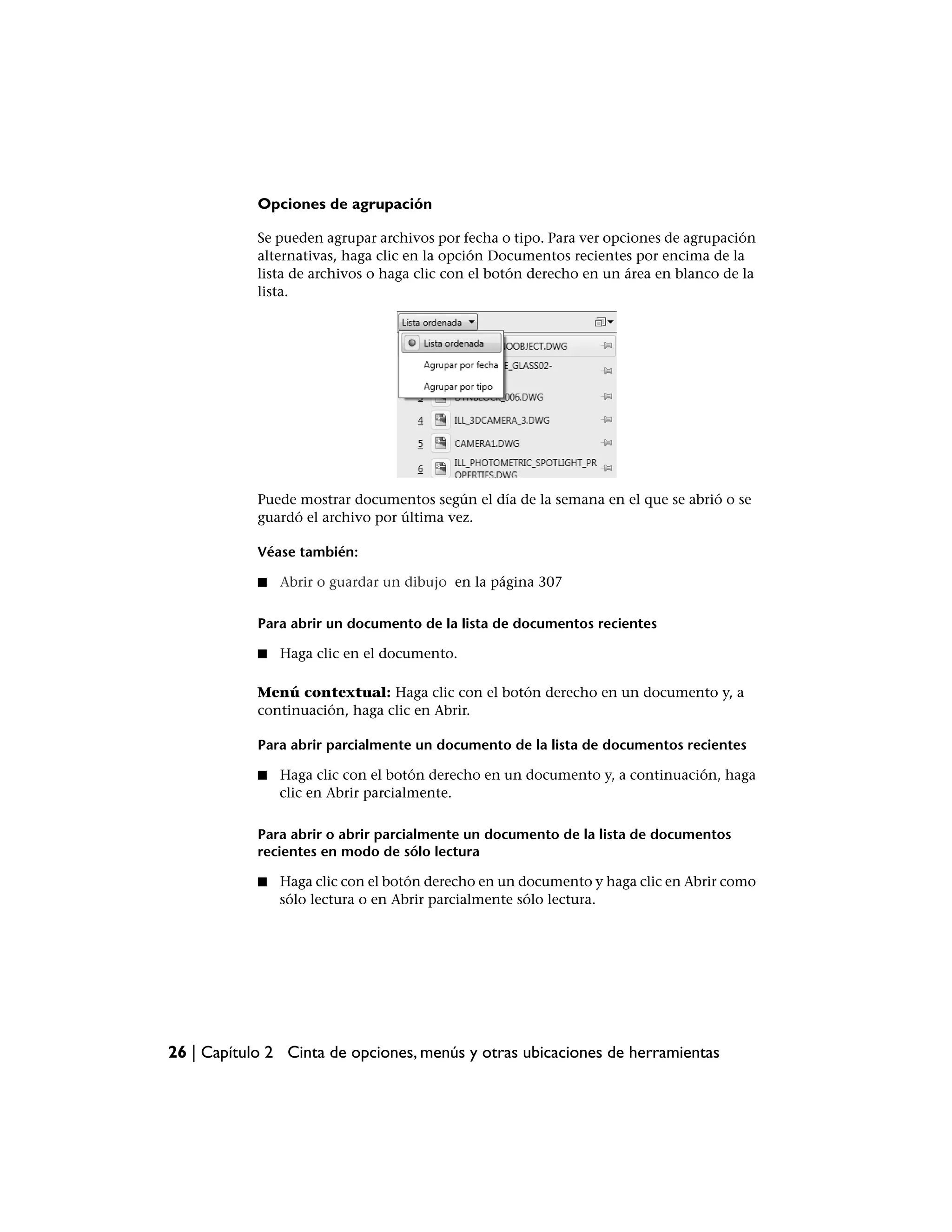 Opciones de agrupación

            Se pueden agrupar archivos por fecha o tipo. Para ver opciones de agrupación
            alternativas, haga clic en la opción Documentos recientes por encima de la
            lista de archivos o haga clic con el botón derecho en un área en blanco de la
            lista.




            Puede mostrar documentos según el día de la semana en el que se abrió o se
            guardó el archivo por última vez.

            Véase también:

            ■   Abrir o guardar un dibujo en la página 307

            Para abrir un documento de la lista de documentos recientes

            ■   Haga clic en el documento.

            Menú contextual: Haga clic con el botón derecho en un documento y, a
            continuación, haga clic en Abrir.

            Para abrir parcialmente un documento de la lista de documentos recientes

            ■   Haga clic con el botón derecho en un documento y, a continuación, haga
                clic en Abrir parcialmente.

            Para abrir o abrir parcialmente un documento de la lista de documentos
            recientes en modo de sólo lectura

            ■   Haga clic con el botón derecho en un documento y haga clic en Abrir como
                sólo lectura o en Abrir parcialmente sólo lectura.




26 | Capítulo 2 Cinta de opciones, menús y otras ubicaciones de herramientas
 