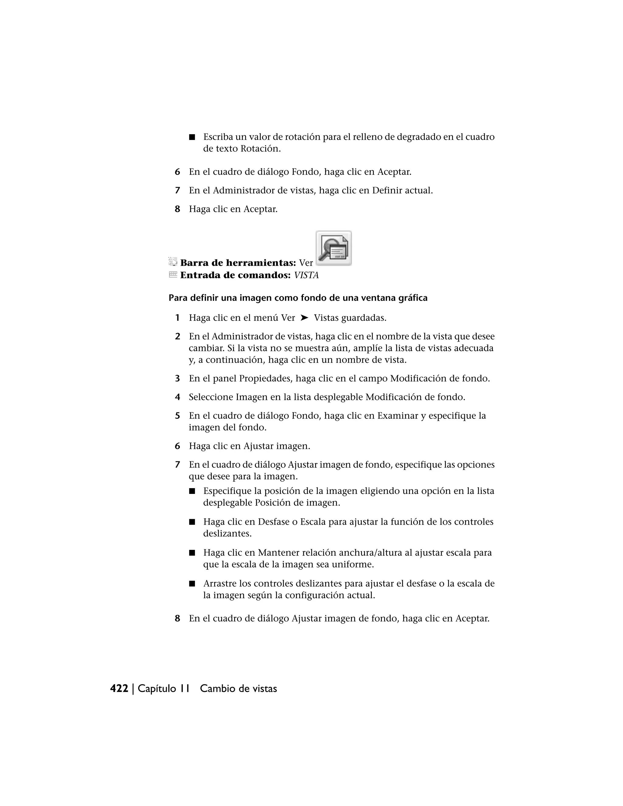 ■   Escriba un valor de rotación para el relleno de degradado en el cuadro
                    de texto Rotación.

             6 En el cuadro de diálogo Fondo, haga clic en Aceptar.

             7 En el Administrador de vistas, haga clic en Definir actual.

             8 Haga clic en Aceptar.




              Barra de herramientas: Ver
              Entrada de comandos: VISTA

           Para definir una imagen como fondo de una ventana gráfica

             1 Haga clic en el menú Ver ➤ Vistas guardadas.

             2 En el Administrador de vistas, haga clic en el nombre de la vista que desee
               cambiar. Si la vista no se muestra aún, amplíe la lista de vistas adecuada
               y, a continuación, haga clic en un nombre de vista.

             3 En el panel Propiedades, haga clic en el campo Modificación de fondo.

             4 Seleccione Imagen en la lista desplegable Modificación de fondo.

             5 En el cuadro de diálogo Fondo, haga clic en Examinar y especifique la
               imagen del fondo.

             6 Haga clic en Ajustar imagen.

             7 En el cuadro de diálogo Ajustar imagen de fondo, especifique las opciones
               que desee para la imagen.
                ■   Especifique la posición de la imagen eligiendo una opción en la lista
                    desplegable Posición de imagen.

                ■   Haga clic en Desfase o Escala para ajustar la función de los controles
                    deslizantes.

                ■   Haga clic en Mantener relación anchura/altura al ajustar escala para
                    que la escala de la imagen sea uniforme.

                ■   Arrastre los controles deslizantes para ajustar el desfase o la escala de
                    la imagen según la configuración actual.

             8 En el cuadro de diálogo Ajustar imagen de fondo, haga clic en Aceptar.




422 | Capítulo 11 Cambio de vistas
 