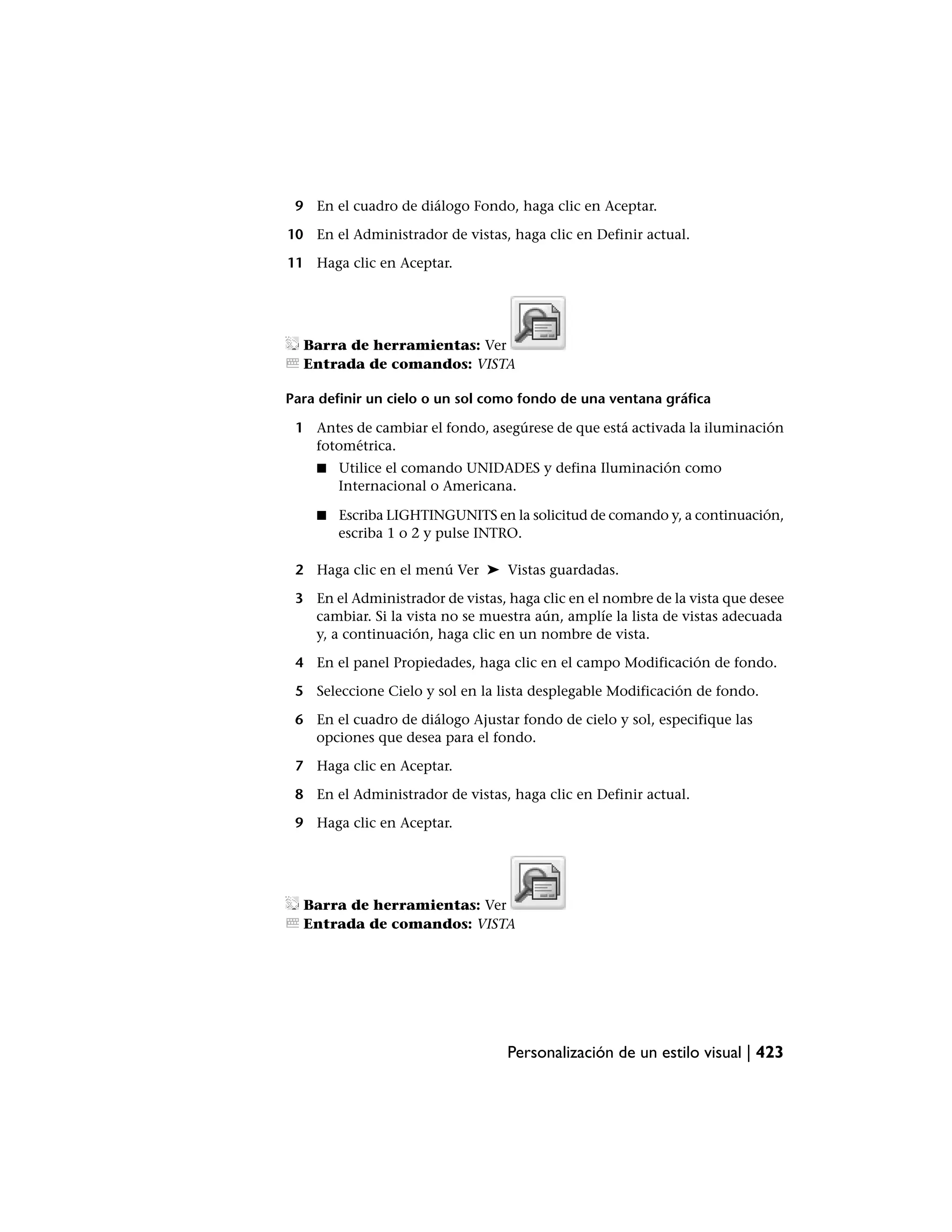 9 En el cuadro de diálogo Fondo, haga clic en Aceptar.

10 En el Administrador de vistas, haga clic en Definir actual.

11 Haga clic en Aceptar.




  Barra de herramientas: Ver
  Entrada de comandos: VISTA

Para definir un cielo o un sol como fondo de una ventana gráfica

 1 Antes de cambiar el fondo, asegúrese de que está activada la iluminación
   fotométrica.
    ■   Utilice el comando UNIDADES y defina Iluminación como
        Internacional o Americana.

    ■   Escriba LIGHTINGUNITS en la solicitud de comando y, a continuación,
        escriba 1 o 2 y pulse INTRO.

 2 Haga clic en el menú Ver ➤ Vistas guardadas.

 3 En el Administrador de vistas, haga clic en el nombre de la vista que desee
   cambiar. Si la vista no se muestra aún, amplíe la lista de vistas adecuada
   y, a continuación, haga clic en un nombre de vista.

 4 En el panel Propiedades, haga clic en el campo Modificación de fondo.

 5 Seleccione Cielo y sol en la lista desplegable Modificación de fondo.

 6 En el cuadro de diálogo Ajustar fondo de cielo y sol, especifique las
   opciones que desea para el fondo.

 7 Haga clic en Aceptar.

 8 En el Administrador de vistas, haga clic en Definir actual.

 9 Haga clic en Aceptar.




  Barra de herramientas: Ver
  Entrada de comandos: VISTA




                                  Personalización de un estilo visual | 423
 