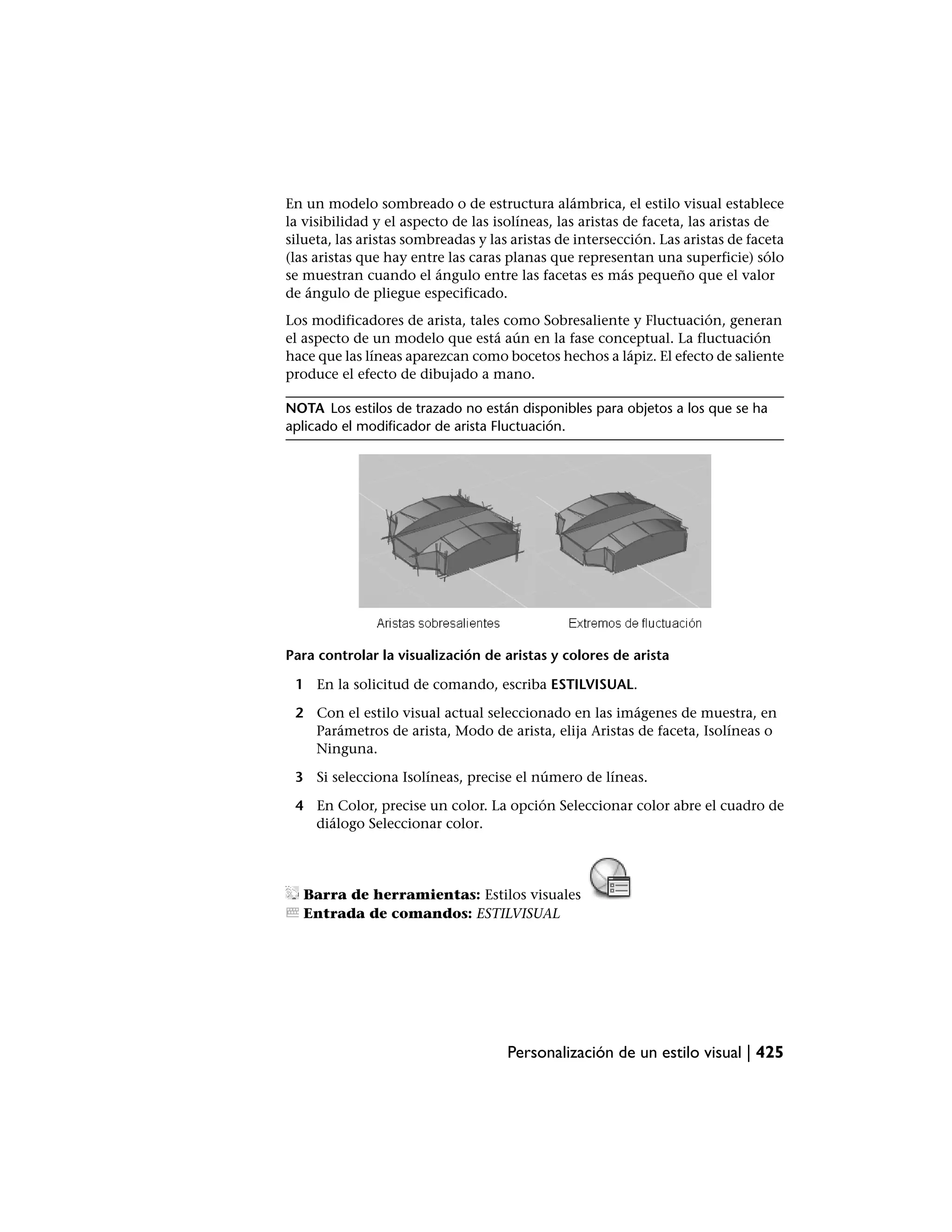 En un modelo sombreado o de estructura alámbrica, el estilo visual establece
la visibilidad y el aspecto de las isolíneas, las aristas de faceta, las aristas de
silueta, las aristas sombreadas y las aristas de intersección. Las aristas de faceta
(las aristas que hay entre las caras planas que representan una superficie) sólo
se muestran cuando el ángulo entre las facetas es más pequeño que el valor
de ángulo de pliegue especificado.
Los modificadores de arista, tales como Sobresaliente y Fluctuación, generan
el aspecto de un modelo que está aún en la fase conceptual. La fluctuación
hace que las líneas aparezcan como bocetos hechos a lápiz. El efecto de saliente
produce el efecto de dibujado a mano.

NOTA Los estilos de trazado no están disponibles para objetos a los que se ha
aplicado el modificador de arista Fluctuación.




Para controlar la visualización de aristas y colores de arista

 1 En la solicitud de comando, escriba ESTILVISUAL.

 2 Con el estilo visual actual seleccionado en las imágenes de muestra, en
   Parámetros de arista, Modo de arista, elija Aristas de faceta, Isolíneas o
   Ninguna.

 3 Si selecciona Isolíneas, precise el número de líneas.

 4 En Color, precise un color. La opción Seleccionar color abre el cuadro de
   diálogo Seleccionar color.




  Barra de herramientas: Estilos visuales
  Entrada de comandos: ESTILVISUAL




                                     Personalización de un estilo visual | 425
 